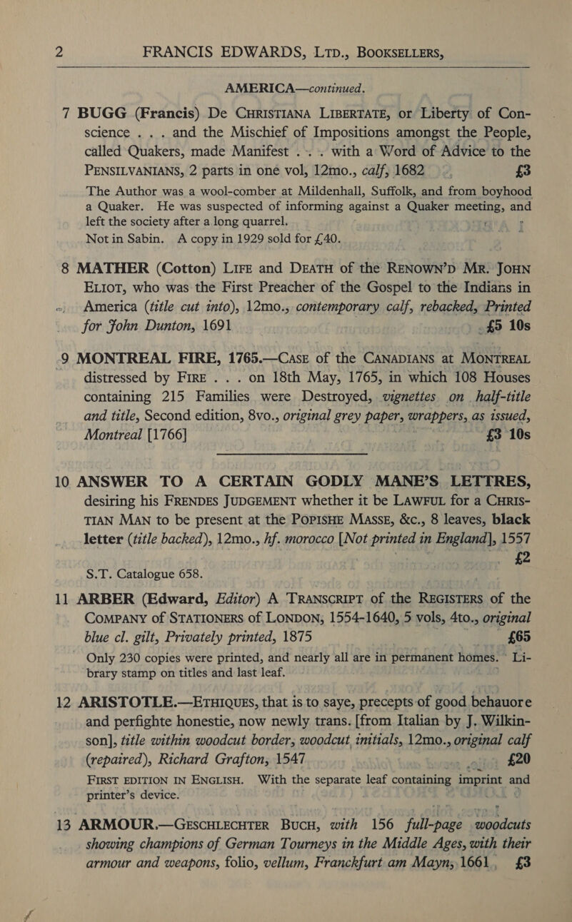   AMERICA—continued. 7 BUGG (Francis) De CHRISTIANA LIBERTATE, or Liberty of Con- science . . . and the Mischief of Impositions amongst the People, called Quakers, made Manifest .. . with a Word of Advice to the PENSILVANIANS, 2 parts in one vol, 12mo., calf, 1682 _. £3 The Author was a wool-comber at Mildenhall, Suffolk, and from boyhood a Quaker. He was suspected of informing teat) a Quaker meee and left the society after a long quarrel. Notin Sabin. A copy in 1929 sold for £40. 8 MATHER (Cotton) Lire and DEATH of the RENOWN’D Mr. JOHN ELIOT, who was the First Preacher of the Gospel to the Indians in America (ttle cut into), 12mo., contemporary calf, rebacked, Printed for John Dunton, 1691 | | £5 10s 9 MONTREAL FIRE, 1765. a oF the CANADIANS at MOontREat - distressed by Fire . . . on 18th May, 1765, in which 108 Houses containing 215 Families were Destroyed, wignettes on_half-title and title, Second edition, 8vo., original grey bora abeag ed as issued, Montreal [1766] ne) a £8 10s 10 ANSWER TO A CERTAIN GODLY MANE’S. LETTRES, desiring his FRENDES JUDGEMENT whether it be LAWFUL for a CHRIS- TIAN MAN to be present at the PopisHE Masse, &amp;c., 8 leaves, black letter (title backed), 12mo., hf. morocco [Not printed in England], 1557 ® y é y 4 7 £2 S.T. Catalogue 658. 11 ARBER (Edward, Editor) A TRANSCRIPT of the REGISTERS of the ComPaNy of STATIONERS of LONDON; 1554-1640, 5 vols, 4to., original blue cl. gilt, Privately printed, 1875 } ee Ress ~ Only 230 copies were printed, and nearly all are in permanent homes. ei brary stamp on titles and last leaf. 12 ARISTOTLE.—ErTHIQUEs, that is to saye, precepts of good behauore and perfighte honestie, now newly trans. [from Italian by J. Wilkin- son], title within woodcut border; woodcut initials, 12mo. spilaiied calf (repaired), Richard Grafton, 1547 , _ £20 FIRST EDITION IN ENGLISH. With the separate leaf containing imprint aed printer’s device. . 13 ARMOUR.—Gescuiecuter Bucs, with 156 4 Mowe pice showing champions of German Tourneys in the Middle Ages, with their armour and weapons, folio, vellum, Franckfurt.am Mayn;.1661, £3