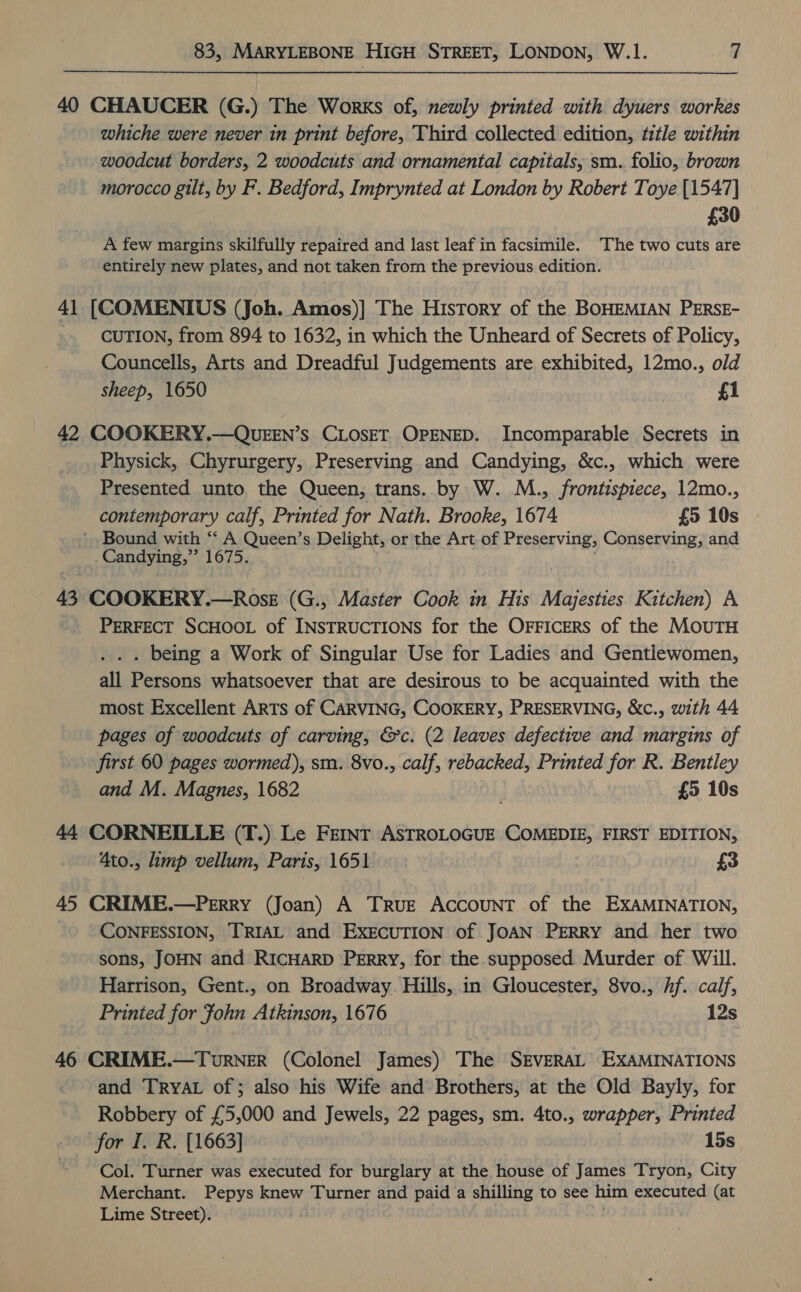 40 CHAUCER (G.) The Works of, newly printed with dyuers workes whiche were never in print before, Third collected edition, title within woodcut borders, 2 woodcuts and ornamental capitals, sm. folio, brown morocco gilt, by F. Bedford, Imprynted at London by Robert Toye [1547] £30 A few margins skilfully repaired and last leaf in facsimile. The two cuts are entirely new plates, and not taken from the previous edition. 41 [COMENTIUS (Joh. Amos)] The History of the BOHEMIAN PERSE- CUTION, from 894 to 1632, in which the Unheard of Secrets of Policy, Councells, Arts and Dreadful Judgements are exhibited, 12mo., old sheep, 1650 £1 42 COOKERY.—QUEEN’S CLOSET OPENED. Incomparable Secrets in Physick, Chyrurgery, Preserving and Candying, &amp;c., which were Presented unto the Queen, trans. by W. M., frontispiece, 12mo., contemporary calf, Printed for Nath. Brooke, 1674 £5 10s ’ Bound with ‘‘ A Queen’s Delight, or the Art of Preserving, Conserving, and Candying,”’ 1675. 43 COOKERY.—Ross (G., Master Cook in His Majesties Kitchen) A PERFECT SCHOOL of INSTRUCTIONS for the OFFICERS of the MOUTH . . . being a Work of Singular Use for Ladies and Gentlewomen, all Persons whatsoever that are desirous to be acquainted with the most Excellent ARTS of CARVING, COOKERY, PRESERVING, &amp;c., with 44 pages of woodcuts of carving, &amp;c. (2 leaves defective and margins of first 60 pages wormed), sm. 8vo., calf, rebacked, Printed for R. Bentley and M. Magnes, 1682 ' £5 10s 44 CORNEILLE (T.) Le FemInt ASTROLOGUE COMEDIE, FIRST EDITION, 4to., limp vellum, Paris, 1651 £3 45 CRIME.—Perry (Joan) A True Account of the EXAMINATION, CONFESSION, TRIAL and EXECUTION of JOAN PERRY and her two sons, JOHN and RICHARD PERRY, for the supposed Murder of Will. Harrison, Gent., on Broadway Hills, in Gloucester, 8vo., hf. calf, Printed for fohn Atkinson, 1676 12s 46 CRIME.—TurNER (Colonel James) The SEVERAL EXAMINATIONS and TRYAL of ; also his Wife and Brothers, at the Old Bayly, for Robbery of £5,000 and Jewels, 22 pages, sm. 4to., wrapper, Printed for I. R. [1663] 15s Col. Turner was executed for burglary at the house of James Tryon, City Merchant. Pepys knew Turner and paid a shilling to see him executed (at Lime Street).