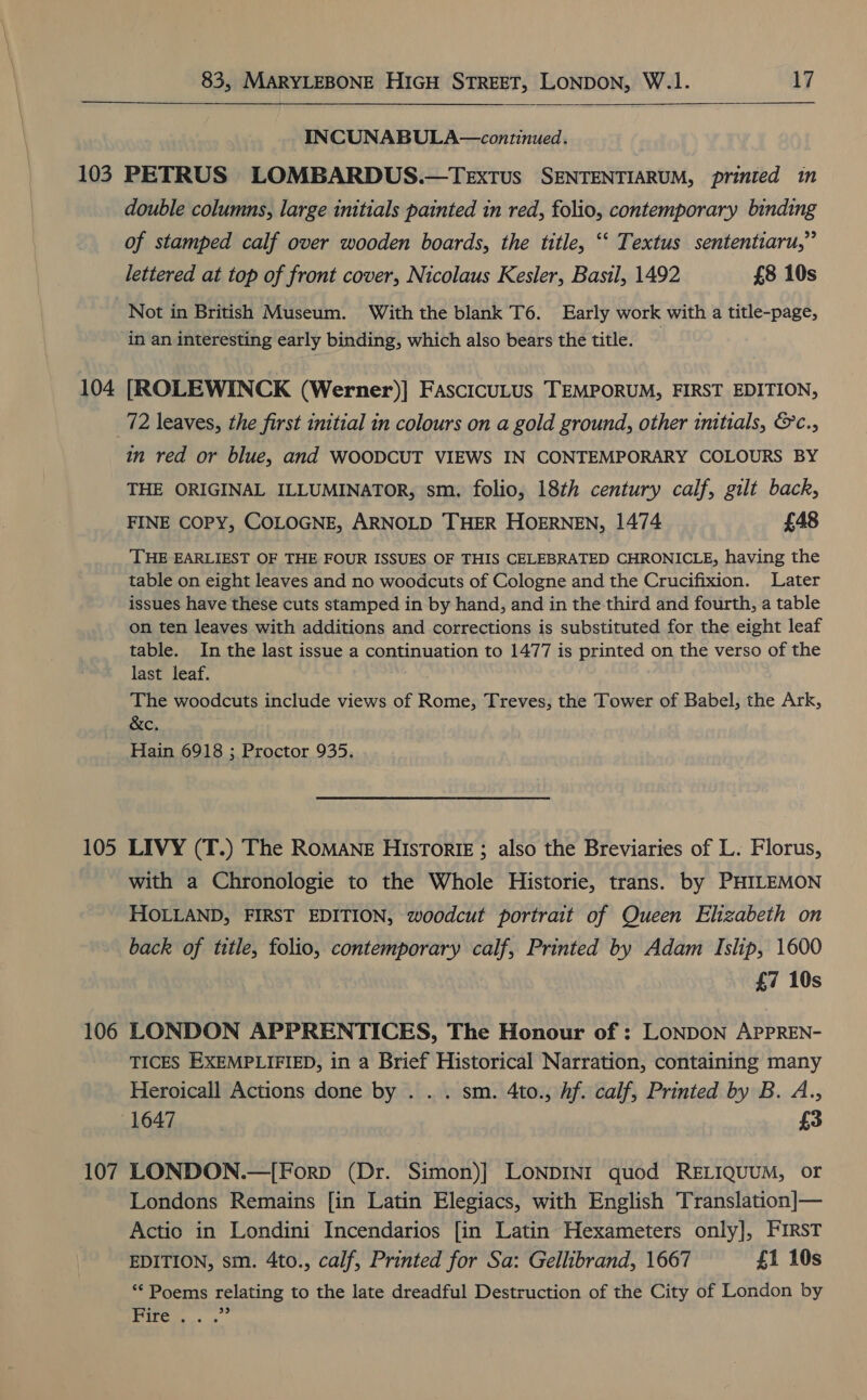 103 104 105 106 107 83, MARYLEBONE HIGH STREET, LONDON, W.1. 17   INCUNABULA—continued. PETRUS LOMBARDUS.—TExtus SENTENTIARUM, prinied in double columns, large initials painted in red, folio, contemporary binding of stamped calf over wooden boards, the title, “‘ Textus sententiaru,” lettered at top of front cover, Nicolaus Kesler, Basil, 1492 £8 10s Not in British Museum. With the blank T6. Early work with a title-page, in an interesting early binding, which also bears the title. [ROLEWINCK (Werner)] FascicuLus TEMPORUM, FIRST EDITION, in red or blue, and WOODCUT VIEWS IN CONTEMPORARY COLOURS BY THE ORIGINAL ILLUMINATOR, sm. folio, 18th century calf, gilt back, FINE COPY, COLOGNE, ARNOLD THER HOERNEN, 1474 £48 THE EARLIEST OF THE FOUR ISSUES OF THIS CELEBRATED CHRONICLE, having the table on eight leaves and no woodcuts of Cologne and the Crucifixion. Later issues have these cuts stamped in by hand, and in the third and fourth, a table on ten leaves with additions and corrections is substituted for the eight leaf table. In the last issue a continuation to 1477 is printed on the verso of the last leaf. The woodcuts include views of Rome, Treves, the Tower of Babel, the Ark, &amp;c. Hain 6918 3; Proctor 935. LIVY (T.) The ROMANE HisTorIE ; also the Breviaries of L. Florus, with a Chronologie to the Whole Historie, trans. by PHILEMON HOLLAND, FIRST EDITION, woodcut portrait of Queen Elizabeth on back of title, folio, contemporary calf, Printed by Adam Islip, 1600 £7 10s LONDON APPRENTICES, The Honour of : LONDON APPREN- TICES EXEMPLIFIED, in a Brief Historical Narration, containing many Heroicall Actions done by . . . sm. 4to., hf. calf, Printed by B. A., LONDON.—[Forp (Dr. Simon)}] LoNpDINI quod RELIQUUM, or Londons Remains [in Latin Elegiacs, with English Translation]— Actio in Londini Incendarios [in Latin Hexameters only], FIRST EDITION, sm. 4to., calf, Printed for Sa: Gellibrand, 1667 £1 10s “Poems relating to the late dreadful Destruction of the City of London by yk