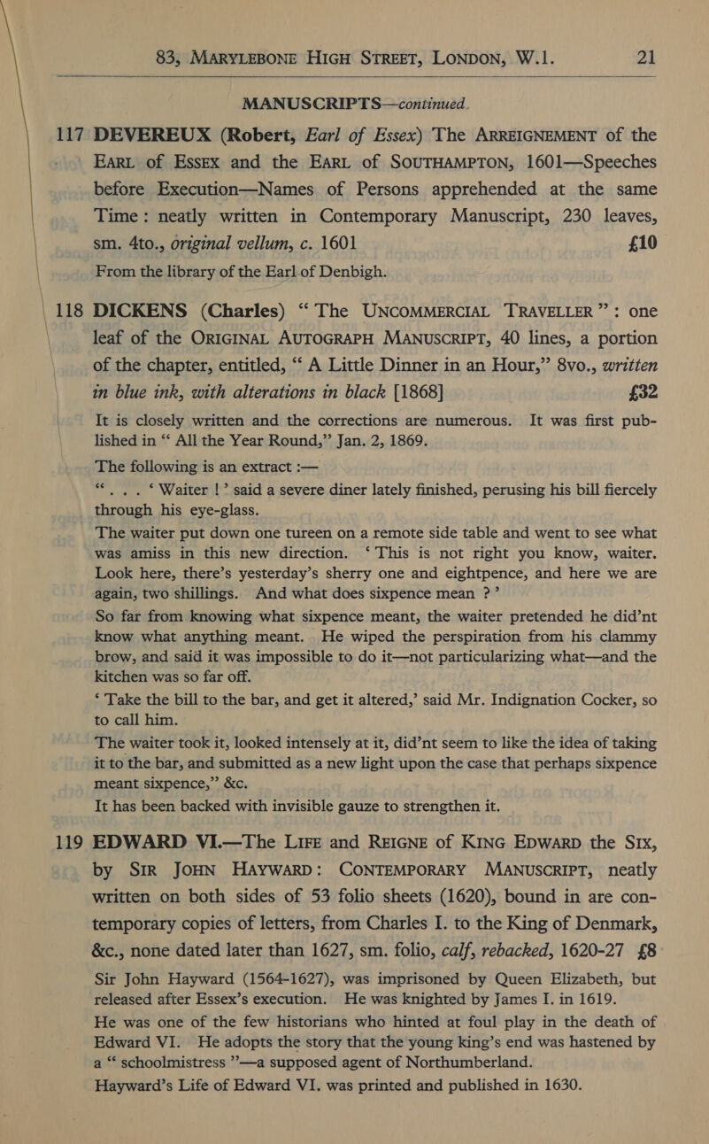   MANUSCRIPTS—continued. 119 EARL of Essex and the EARL of SOUTHAMPTON, 1601—Speeches before Execution—Names of Persons apprehended at the same Time: neatly written in Contemporary Manuscript, 230 leaves, sm. 4to., original vellum, c. 1601 £10 From the library of the Earl of Denbigh. DICKENS (Charles) “The UNCOMMERCIAL TRAVELLER”: one leaf of the ORIGINAL AUTOGRAPH MANUSCRIPT, 40 lines, a portion of the chapter, entitled, “‘ A Little Dinner in an Hour,” 8vo., written in blue ink, with alterations in black [1868] £32 It is closely written and the corrections are numerous. It was first pub- lished in ‘* All the Year Round,” Jan. 2, 1869. The following is an extract :— “ . . ‘ Waiter !’ said a severe diner lately finished, perusing his bill fiercely through his eye-glass. The waiter put down one tureen on a remote side table and went to see what was amiss in this new direction. ‘ This is not right you know, waiter. Look here, there’s yesterday’s sherry one and eightpence, and here we are again, two shillings. And what does sixpence mean ?’ So far from knowing what sixpence meant, the waiter pretended he did’nt know what anything meant. . He wiped the perspiration from his clammy brow, and said it was impossible to do it—not particularizing what—and the kitchen was so far off. ‘ Take the bill to the bar, and get it altered,’ said Mr. Indignation Cocker, so to call him. The waiter took it, looked intensely at it, did’nt seem to like the idea of taking it to the bar, and submitted as a new light upon the case that perhaps sixpence meant sixpence,”’ &amp;c. It has been backed with invisible gauze to strengthen it. EDWARD VI.—The LIFE and REIGNE of KING Epwarp the Srx, by SiR JOHN HAYWARD: CONTEMPORARY MANUSCRIPT, neatly written on both sides of 53 folio sheets (1620), bound in are con- temporary copies of letters, from Charles I. to the King of Denmark, &amp;c., none dated later than 1627, sm. folio, calf, rebacked, 1620-27 £8 Sir John Hayward (1564-1627), was imprisoned by Queen Elizabeth, but released after Essex’s execution. He was knighted by James I. in 1619. He was one of the few historians who hinted at foul play in the death of Edward VI. He adopts the story that the young king’s end was hastened by a ‘* schoolmistress ”—a supposed agent of Northumberland. Hayward’s Life of Edward VI. was printed and published in 1630.