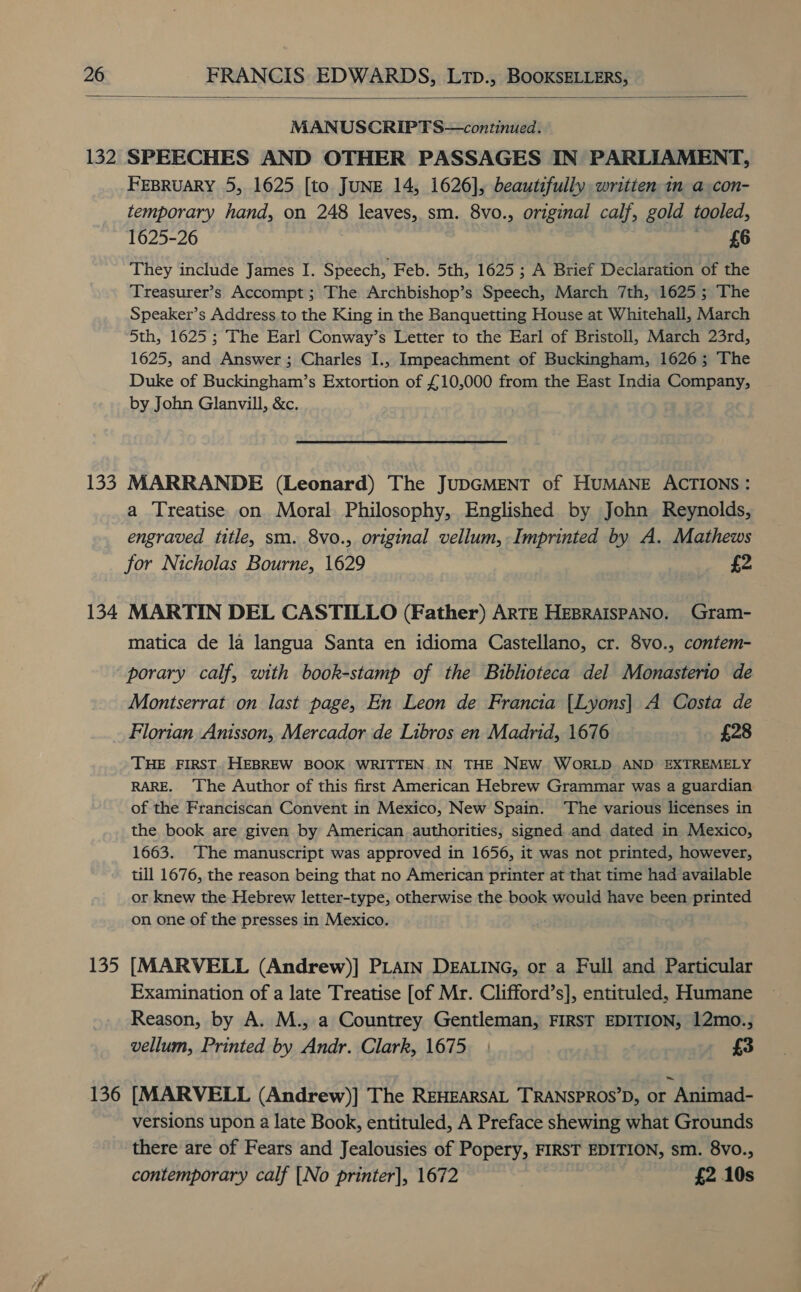  132 133 134 135 136 MANUSCRIPTS—continued. SPEECHES AND OTHER PASSAGES IN PARLIAMENT, FEBRUARY 5, 1625 [to JUNE 14, 1626], beautifully written in a con- temporary hand, on 248 leaves, sm. 8vo., original calf, gold tooled, 1625-26 £6 They include James I. Speech, Feb. 5th, 1625; A Brief Declaration of the Treasurer’s Accompt; The Archbishop’s Speech, March 7th, 1625; The Speaker’s Address to the King in the Banquetting House at Whitehall, March 5th, 1625 ; The Earl Conway’s Letter to the Earl of Bristoll, March 23rd, 1625, and Answer ; Charles I., Impeachment of Buckingham, 1626; The Duke of Buckingham’s Extortion of £10,000 from the East India Company, by John Glanvill, &amp;c. MARRANDE (Leonard) The JUDGMENT of HUMANE ACTIONS : a Treatise on Moral Philosophy, Englished by John Reynolds, engraved title, sm. 8vo., original vellum, Imprinted by A. Mathews for Nicholas Bourne, 1629 £2 MARTIN DEL CASTILLO (Father) ARTE HEBRAISPANO. Gram- matica de la langua Santa en idioma Castellano, cr. 8vo., contem- porary calf, with book-stamp of the Bibhoteca del Monasterio de Montserrat on last page, En Leon de Francia {Lyons| A Costa de Florian Anisson, Mercador de Libros en Madrid, 1676 £28 THE FIRST. HEBREW BOOK WRITTEN. IN THE NEW WORLD AND EXTREMELY RARE. The Author of this first American Hebrew Grammar was a guardian of the Franciscan Convent in Mexico, New Spain. The various licenses in the book are given by American authorities, signed and dated in Mexico, 1663. The manuscript was approved in 1656, it was not printed, however, till 1676, the reason being that no American printer at that time had available or knew the Hebrew letter-type, otherwise the book would have been printed on one of the presses in Mexico. [MARVELL (Andrew)] PLAIN DEALING, or a Full and Particular Examination of a late Treatise [of Mr. Clifford’s], entituled, Humane Reason, by A. M., a Countrey Gentleman, FIRST EDITION, 12mo., vellum, Printed by Andr. Clark, 1675. - £3 [MARVELL (Andrew)] The REHEARSAL TRANSPROS’D, or Animad- versions upon a late Book, entituled, A Preface shewing what Grounds there are of Fears and Jealousies of Popery, FIRST EDITION, sm. 8vo., contemporary calf [No printer], 1672 £2 10s