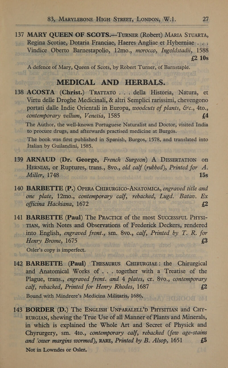     137 138 139 140 14 — 142 143 MARY QUEEN OF SCOTS.—Turner (Robert) Marta STUARTA, Regina Scotiae, Dotaria Franciae, Haeres Angliae et Hyberniae . ... Vindice Oberto Barnestapolio, 12mo., morocco, Ingoldstadu, 1588 £2 10s A defence of Mary, Queen of Scots, by Robert Turner, of Barnstaple. MEDICAL AND HERBALS. ACOSTA (Christ.) Tratrato . .. della Historia, Natura, et Virtu delle Droghe Medicinali, &amp; altri Semplici rarissimi, chevengono portati dalle Indie Orientali in Europa, woodcuts of plants, &amp;c., 4to., contemporary vellum, Venetia, 1585 £4 The Author, the well-known Portuguese Naturalist and Doctor, visited India to procure drugs, and afterwards practised medicine at Burgos. The book was first published in Spanish, Burgos, 1578, and translated into Italian by Guilandini, 1585. ARNAUD (Dr. George, French Surgeon) A DISSERTATION on HERNIAS, or Ruptures, trans., 8vo., old calf (rubbed), Printed for A. Miller, 1748 15s BARBETTE (P.) OPERA CHIRURGICO-ANATOMICA, engraved title and one plate, 12mo., contemporary calf, rebacked, Lugd. Batav. Ex officina Hackiana, 1672 £2 BARBETTE (Paul) The Practice of the most SUCCESSFUL PHysI- TIAN, with Notes and Observations of Frederick Deckers, rendered into English, engraved front., sm. 8vo., calf, Printed by T. R. for Henry Brome, 1675 £3 Osler’s copy is imperfect. BARBETTE. (Paul) THESAURUS CHIRURGIAE: the Chirurgical and Anatomical Works of . . . together with a Treatise of the Plague, trans., engraved front. and 4 plates, cr. 8vo., contemporary calf, rebacked, Printed for Henry Rhodes, 1687 £2 Bound with Mindrere’s Medicina Militaris, 1686, BORDER (D.) The ENGLISH UNPARALELL’D PHYSITIAN and CHy- RURGIAN, shewing the True Use of all Manner of Plants and Minerals, in which is explained the Whole Art and Secret of Physick and Chyrurgery, sm. 4to., contemporary calf, rebacked (few age-stains and ‘ower margins wormed), RARE, Printed by B. Alsop, 1651 £5 Not in Lowndes or Osler.