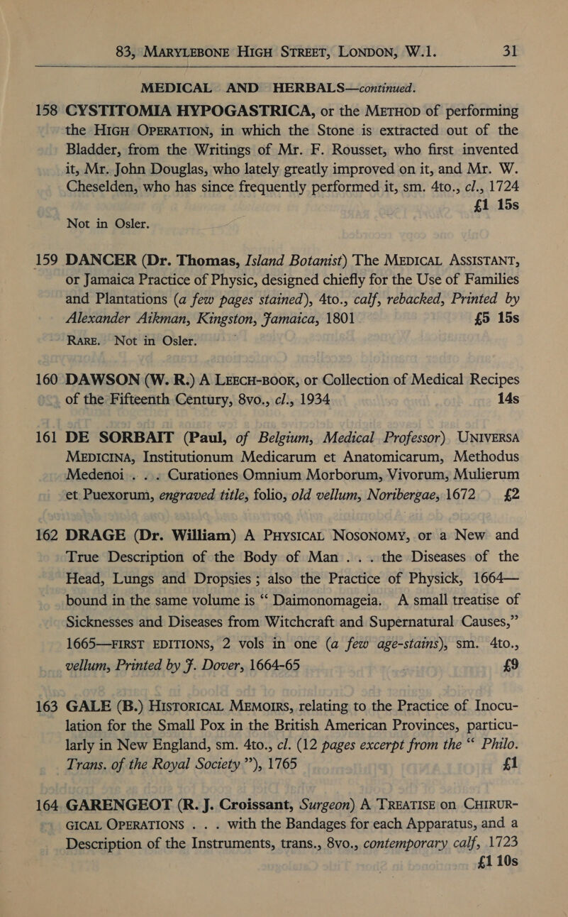  158 159 160 161 162 163 164 MEDICAL AND HERBALS—continued. CYSTITOMIA HYPOGASTRICA, or the METHOD of performing the HIGH OPERATION, in which the Stone is extracted out of the Bladder, from the Writings of Mr. F. Rousset, who first invented it, Mr. John Douglas, who lately greatly improved on it, and Mr. W. Cheselden, who has since frequently performed it, sm. 4to., cl., 1724 | | £1 15s Not in Osler. DANCER (Dr. Thomas, Island Botanist) The MEDICAL ASSISTANT, or Jamaica Practice of Physic, designed chiefly for the Use of Families and Plantations (a few pages stained), 4to., calf, rebacked, Printed by Alexander Aikman, Kingston, Famaica, 1801 £5 15s Rare. Not in Osler. . DAWSON (W. R.) A LEECH-BOOK, or Collection of Medical Recipes of the Fifteenth Century, 8vo., cl., 1934 14s DE SORBAIT (Paul, of Belgium, Medical. Professor) UNIVERSA MeEDICINA, Institutionum Medicarum et Anatomicarum, Methodus Medenoi .. . . Curationes Omnium Morborum, Vivorum, Mulierum et Puexorum, engraved title, folio, old vellum, Noribergae, 1672 £2 DRAGE (Dr. William) A PuHysicaL NosoNomy, or a New and True Description of the Body of Man... the Diseases of the Head, Lungs and Dropsies ; also the Practice of Physick, 1664— bound in the same volume is “‘ Daimonomageia. A small treatise of Sicknesses and Diseases from Witchcraft and Supernatural Causes,” 1665—FIRST EDITIONS, 2 vols in one (a few age-stains), sm. 4to., vellum, Printed by F. Dover, 1664-65 £9 GALE (B.) Historica, Memoirs, relating to the Practice of Inocu- lation for the Small Pox in the British American Provinces, particu- larly in New England, sm. 4to., cl. (12 pages excerpt from the ‘‘ Philo. Trans. of the Royal Society’), 1765 f1 GARENGEOT (R. J. Croissant, Surgeon) A TREATISE on CHIRUR- GICAL OPERATIONS . . . with the Bandages for each Apparatus, and a Description of the Instruments, trans., 8vo., contemporary calf, 1723 | £110s