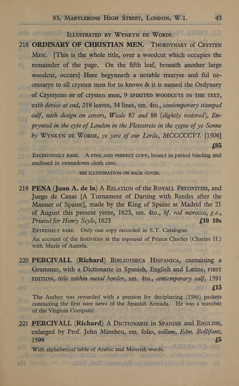  218 219 220 Al ILLUSTRATED BY WYNKYN DE WoRDE. ORDINARY OF CHRISTIAN MEN. THoRDYNARY of CRYSTEN Men. [This is the whole title, over a woodcut which occupies the remainder of the page. On the fifth leaf, beneath another large woodcut, occurs] Here begynneth a notable treatyse and ful ne- cessarye to all crysten men for to knowe &amp; it is named the Ordynary of Crystyens or of crysten men, 9 SPIRITED WOODCUTS IN THE TEXT, with device at end, 218 leaves, 34 lines, sm. 4to., contemporary stamped calf, with design on covers, Weale 87 and 88 (slightly restored), En- prynted in the cyte of London in the Fletestrete in the sygne of ye Sonne by WYNKYN DE Wornbz, ye yere of our Lorde, MCCCCCVI. [1506] £85 EXCEEDINGLY RARE. A FINE AND PERFECT COPY, bound in period binding and enclosed in swansdown cloth case. SEE ILLUSTRATION ON BACK COVER. PENA (Juan A. de la) A RELATION of the ROYALL FESTIVITIES, and Juego de Canas [A Turnament of Darting with Reedes after the Manner of Spaine], made by the King of Spaine at Madrid the 21 of August this present yeere, 1623, sm. 4to., hf. red morocco, g.é., Printed for Henry Seyle, 1623 £10 10s EXTREMELY RARE. Only one copy recorded in S.T. Catalogue. An account of the festivities at the espousal of Prince Charles (Charles IT.) with Maria of Austria. PERCIVALL (Richard) BIBLIOTHECA HISPANICA, containing a Grammar, with a Dictionarie in Spanish, English and Latine, FIRST EDITION, title within metal border, sm. 4to., contemporary calf, 1591 £15 The Author was rewarded with a pension for deciphering (1586) packets containing the first sure news of the Spanish Armada. He was a member of the Virginia Company. PERCIVALL (Richard) A DICTIONARIE in SPANISH and ENGLISH, enlarged by Prof. John Minsheu, sm. folio, vellum, Edm. Bollifant, 1599 £5 With alphabetical table of Arabic and Moorish words.