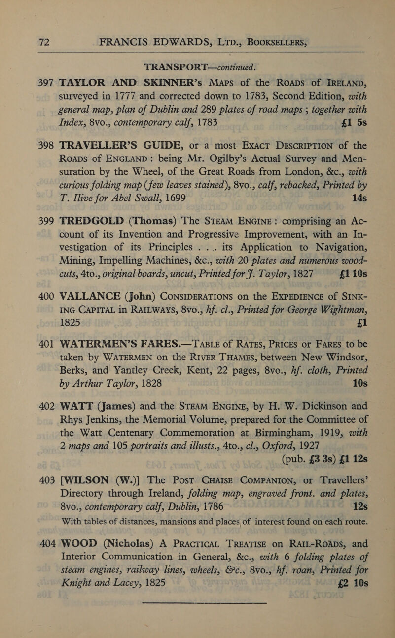  TRANSPORT—continued. 397 TAYLOR AND SKINNER’s Maps of the Roaps of IRELAND, 398 399 400 401 402 403 404 surveyed in 1777 and corrected down to 1783, Second Edition, with general map, plan of Dublin and 289 plates of road maps ; together with Index, 8vo., contemporary calf, 1783 . £1 5s TRAVELLER’S GUIDE, or a most Exact DESCRIPTION of the Roaps of ENGLAND: being Mr. Ogilby’s Actual Survey and Men- suration by the Wheel, of the Great Roads from London, &amp;c., with curious folding map (few leaves stained), 8vo., calf, rebacked, Printed by T. Ihve for Abel Swall, 1699 . 14s TREDGOLD (Thomas) The STEAM ENGINE: comprising an Ac- count of its Invention and Progressive Improvement, with an In- vestigation of its Principles ... its Application to Navigation, Mining, Impelling Machines, &amp;c., with 20 plates and numerous wood- cuts, 4to., original boards, uncut, Printed for 7. Taylor, 1827 £1 10s VALLANCE (John) CONSIDERATIONS on the EXPEDIENCE of SINK- ING CAPITAL in RatLways, 8vo., hf. cl., Printed for George Wightman, 1825 £1 WATERMEN’S FARES.—TasLe of RATES, PRICES or FARES to be taken by WATERMEN on the RIVER THAMES, between New Windsor, Berks, and Yantley Creek, Kent, 22 pages, 8vo., hf. cloth, Printed by Arthur Taylor, 1828 10s WATT (James) and the STEAM ENGINE, by H. W. Dickinson and Rhys Jenkins, the Memorial Volume, prepared for the Committee of the Watt Centenary Commemoration at Birmingham, 1919, with 2 maps and 105 portraits and illusts., 4to., cl., Oxford, 1927 (pub. £3 3s) £1 12s [WILSON (W.)] The Post CHAISE COMPANION, or Travellers’ Directory through Ireland, folding map, engraved front. and plates, 8vo., contemporary calf, Dublin, 1786 12s With tables of distances, mansions and places of interest found on each route. WOOD (Nicholas) A PracticaL TREATISE on RAIL-ROADS, and Interior Communication in General, &amp;c., with 6 folding plates of steam engines, railway lines, wheels, &amp;c., 8vo., hf. roan, Printed for Knight and Lacey, 1825 £2 10s