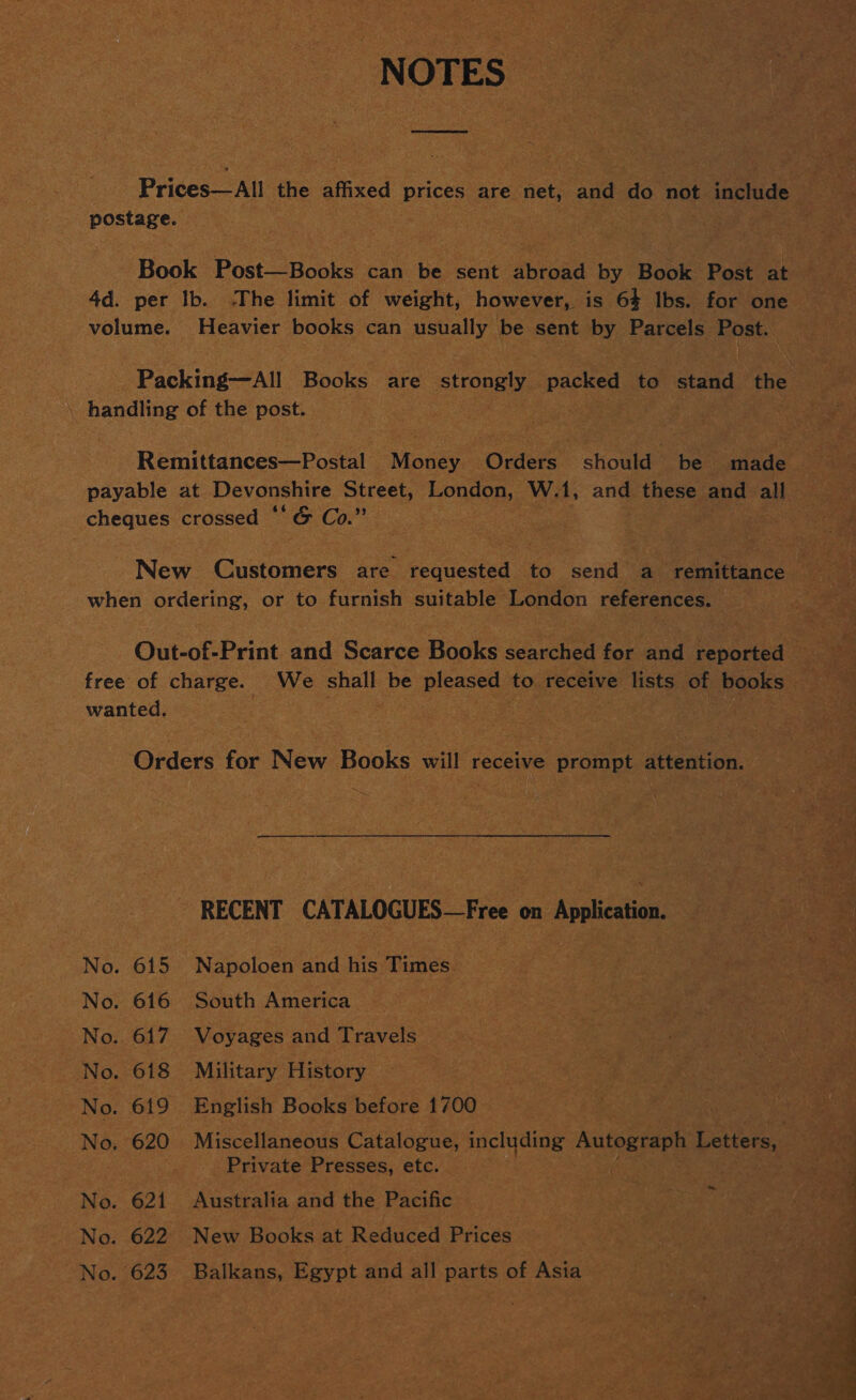 NOTES postage. volume. Heavier books can usually be sent by Parcels Bra \ handling of the post. payable at Devonshire BEES London, W.1, and these and all cheques crossed ‘ 'G Co.” | when EONS or to furnish suitable London references. wanted. Orders for New Books will receive prompt attention. RECENT CATALOGUES—Free on Application. No. 615 Napoloen and his Times” No. 616 South America No. 617 Voyages and Travels No. 618 Military History 3 No. 619 English Books before 1700 wate Private Presses, etc. No. 621 Australia and the Pacific i No. 622 New Books at Reduced Prices No. 623 Balkans, Egypt and all EAS of Asia 