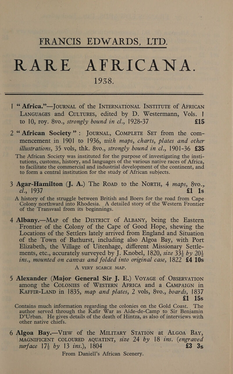 FRANCIS EDWARDS, LTD. RARE AFRICANA. 1938.  1 * Africa.”—JouRNAL of the INTERNATIONAL INSTITUTE of AFRICAN LANGUAGES and CULTURES, edited by D. Westermann, Vols. | to 10, roy. 8vo., strongly bound in cl., 1928-37 £15 2 “ African Society’: JOURNAL, COMPLETE SET from the com- mencement in 1901 to 1936, with maps, charts, plates and other illustrations, 35 vols, thk. 8vo., strongly bound in cl., 1901-36 £35: The African Society was instituted for the purpose of investigating the insti- tutions, customs, history, and languages of the various native races of Africa, to facilitate the commercial and industrial development of the continent, and to form a central institution for the study of African subjects. 3 Agar-Hamilton (J. A.) The Roap to the NorTH, 4 maps, 8vo..,, ef ib 937 £1 Is A history of the struggle between British and Boers for the road from Cape Colony northward into Rhodesia. A detailed story of the Western Frontier of the Transvaal from its beginnings. 4 Albany.—Map of the District of ALBANY, being the Eastern Frontier of the Colony of the Cape of Good Hope, shewing the Locations of the Settlers lately arrived from England and Situation of the Town of Bathurst, including also Algoa Bay, with Port Elizabeth, the Village of Uitenhage, different Missionary Settle- ments, etc., accurately surveyed by J. Knobel, 1820, szze 334 by 204 ins., mounted on canvas and folded into original case, 1822 £4 10s A VERY SCARCE MAP. 5 Alexander (Major General Sir J. E.) VoyaGe of OBSERVATION among the COLONIES of WESTERN AFRICA and a CAMPAIGN in KAFFIR-LAND in 1835, map and plates, 2 vols, 8vo., boards, 1837 £1 15s Contains much information regarding the colonies on the Gold Coast. The author served through the Kafir War as Aide-de-Camp to Sir Benjamin D’Urban. He gives details of the death of Hintza, as also of interviews with other native chiefs. 6 Algoa Bay.—ViEew of the Miuirary STATION at ALGOA Bay, MAGNIFICENT COLOURED AQUATINT, size 24 by 18 ins. (engraved surface 174 by 13 ins.), 1804 , £3 3s From Daniell’s African Scenery.