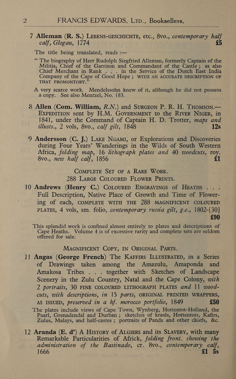  7 Alleman (R. S.) LEBENS-GESCHICHTE, etc., 8vo., contemporary half calf, Glogau, 1774 £5 The title being translated, reads :— “The biography of Herr Rudolph Siegfried Alleman, dori Captain of the Militia, Chief of the Garrison and Commandant of the Castle; as also Chief Merchant in Rank . .. in the Service of the Dutch East India Company of the Cape of Good Hope ; WITH AN ACCURATE DESCRIPTION OF THAT PROMONTORY.”’ A very scarce work. Mendelssohn knew of it, although he did not possess acopy. See also Mentzel, No. 183. 8 Allen (Com. William, R.N.) and SuRGEON P. R. H. THOMsoN.— EXPEDITION sent by H.M. GOVERNMENT to the RIVER NIGER, in 1841, under the Command of Captain H. D. Trotter, maps and tllusts., 2 vols, 8vo., calf gilt, 1848 12s 9 Andersson (C. J.) LAKE NGAMI, or Explorations and Discoveries during Four Years’ Wanderings in the Wilds of South Western Africa, folding map, 16 lithograph plates and 40 woodcuts, roy. 8vo., new half calf, 1856 £1 COMPLETE SET OF A RARE WORK. 288 LARGE COLOURED FLOWER PRINTS. 10 Andrews (Henry C.) COLOURED ENGRAVINGS of HEATHS Full Description, Native Place of Growth and Time of Flower- ing of each, COMPLETE WITH THE 288 MAGNIFICENT COLOURED PLATES, 4 vols, sm. folio, contemporary russia gilt, g.e., 1802-[30] £90 This splendid work is confined almost entirely to plates and descriptions of Cape Heaths. Volume 4 is of excessive rarity and complete sets are seldom offered for sale. MAGNIFICENT Copy, IN ORIGINAL PARTS. 11 Angas (George French) The Karrirs ILLUSTRATED, in a Series of Drawings taken among the Amazulu, Amaponda and Amakosa Tribes . . . together with Sketches of Landscape Scenery in the Zulu Country, Natal and the Cape Colony, with 2 portraits, 30 FINE COLOURED LITHOGRAPH PLATES and || wood- cuts, with descriptions, in 15 parts, ORIGINAL PRINTED WRAPPERS, AS ISSUED, preserved in a hf. morocco portfolio, 1849 £50 The plates include views of Cape Town, Wynberg, Hottentot-Holland, the Paarl, Grenadendal and Durban ; sketches of kraals, Hottentots, Kafirs, Zulus, Malays, and half-castes ; portraits of Panda and other chiefs, &amp;c. 12 Aranda (E. d’) A History of ALGIERS and its SLAVERY, with many Remarkable Particularities of Africk, folding front. showing the administration of the Bastinado, cr. 8vo., contemporary calf, 1666 £1 5s