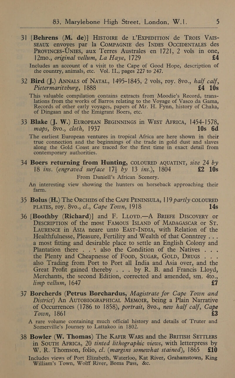   3] [Behrens (M. de)] HisTorre de L’EXPEDITION de TROIS VAIS- SEAUX envoyes par la COMPAGNIE des INDES OCCIDENTALES des PROVINCES-UNIES, aux Terres Australes en 1721, 2 vols in one, |2mo., original vellum, La Haye, 1729 £4 Includes an account of a visit to the Cape of Good Hope, description of the country, animals, etc. Vol. II., pages 227 to 247. 32 Bird (J.) ANNALS of NaTAL, 1495-1845, 2 vols, roy. 8vo., half calf, Pietermaritzburg, 1888 £4 10s This valuable compilation contains extracts from Moodie’s Record, trans- lations from the works of Barros relating to the Voyage of Vasco da Gama, Records of other early voyages, papers of Mr. H. Fynn, history of Chaka, of Dingaan and of the Emigrant Boers, etc. 33 Blake (J. W.) EuRoPEAN BEGINNINGS in West AFrica, 1454-1578, maps, 8vo., cloth, 1937 10s 6d The earliest European ventures in tropical Africa are here shown in their true connection and the beginnings of ihe trade in gold dust and slaves along the Gold Coast are traced for the first time in exact detail from contemporary authorities. 34 Boers returning from Hunting, COLOURED AQUATINT, size 24 by 18 ins. (engraved surface 174 by 13 ins.), 1804 £2 10s From Daniell’s African Scenery. An interesting view showing the hunters on horseback approaching their farm. 35 Bolus (H.) The Orcuips of the CAPE PENINSULA, | 19 partly COLOURED PLATES, roy. 8vo., cl., Cape Town, 1918 14s 36 [Boothby (Richard)] and F. LLoyp.—A BRIgFE DISCOVERY or DESCRIPTION of the most Famous ISLAND of MADAGASCAR or ST. LAURENCE in ASIA neare unto EasT-INpIA, with Relation of the Healthfulnesse, Pleasure, Fertility and Wealth of that Conntrey ... a most fitting and desirable place to settle an English Colony and Plantation there . .* also the Condition of the Natives the Plenty and Cheapnesse of Foop, SuGAR, GOLD, DRuGs also Trading from Port to Port all India and Asia over, and the Great Profit gained thereby . . . by R. B. and Francis Lloyd, Merchants, the second Edition, corrected and amended, sm. 4to., limp vellum, 1647 £7 37 Borcherds (Petrus Borchardus, Magistrate for Cape Town and District) An AUTOBIOGRAPHICAL MEMOIR, being a Plain Narrative of Occurrences (1786 to 1858), portrait, 8vo., new half calf, Cape Town, 1861 £3 A rare volume containing much official history and details of Truter and Somerville’s Journey to Lattakoo in 1802. 38 Bowler (W. Thomas) The Karir Wars and the BRITISH SETTLERS in SouTH AFRICA, 20 tinted hthographic views, with letterpress by W.R. Thomson, folio, cl. (margins somewhat stained), 1865 £10 Includes views of Port Elizabeth, Waterloo, Kat River, Grahamstown, King William’s Town, Wolff River, Boma Pass, &amp;c.