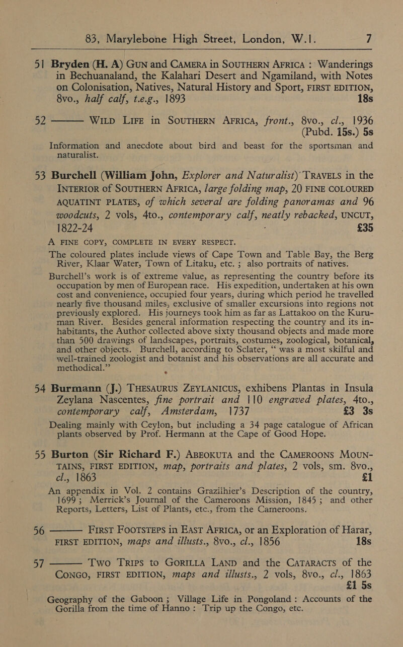 51 Bryden (H. A) GuN and CAMERA in SOUTHERN AFrica : Wanderings in Bechuanaland, the Kalahari Desert and Ngamiland, with Notes on Colonisation, Natives, Natural History and Sport, FIRST EDITION, 8vo., half calf, t.e.g., 1893 18s 52 ——— Witp Lire in SOUTHERN AFRICA, front., 8vo., cl., 1936 (Pubd. 15s.) 5s Information and anecdote about bird and beast for the sportsman and naturalist. 53 Burchell (William John, Explorer and Naturalist) TRAVELS in the INTERIOR of SOUTHERN AFRIcA, large folding map, 20 FINE COLOURED AQUATINT PLATES, of which several are folding panoramas and 96 woodcuts, 2 vols, 4to., contemporary calf, leas rebacked, UNCUT, 1822-24 £35 A FINE COPY, COMPLETE IN EVERY RESPECT. The coloured plates include views of Cape Town and Table Bay, the Berg River, Klaar Water, Town of Litaku, etc. ; also portraits of natives. Burchell’s work is of extreme value, as representing the country before its occupation by men of European race. His expedition, undertaken at his own cost and convenience, occupied four years, during which period he travelled nearly five thousand miles, exclusive of smaller excursions into regions not previously explored. His journeys took him as far as Lattakoo on the Kuru- man River. Besides general information respecting the country and its in- habitants, the Author collected above sixty thousand objects and made more than 500 drawings of landscapes, portraits, costumes, zoological, botanical, and other objects. Burchell, according to Sclater, ‘‘ was a most skilful and well-trained zoologist and botanist and his observations are all accurate and methodical.” * 54 Burmann (J.) THESAURUS ZEYLANICUS, exhibens Plantas in Insula Zeylana Nascentes, fine portrait and 110 engraved plates, 4to., contemporary calf, Amsterdam, 1737 £3 3s Dealing mainly with Ceylon, but including a 34 page catalogue of African plants observed by Prof. Hermann at the Cape of Good Hope. 55 Burton (Sir Richard F.) ABEokuTA and the CAMEROONS Moun- TAINS, FIRST EDITION, map, portraits and plates, 2 vols, sm. 8vo., » 1863 £1 An appendix in Vol. 2 contains Graziihier’s Description of the country, 1699; Merrick’s Journal of the Cameroons Mission, 1845; and other Reports, Letters, List of Plants, etc., from the Cameroons. 56 ——— First Footsteps in East AFrica, or an Exploration of Harar, FIRST EDITION, maps and illusts., 8vo., cl., 1856 18s 57 ——— Two Trips to GORILLA LAND and the CATARACTS of the CONGO, FIRST EDITION, maps and iillusts., 2 vols, 8vo., cl., 1863 1 5s Geography of the Gaboon; Village Life in Pongoland: Accounts of the Gorilla from the time of Hanno: Trip up the Congo, etc.