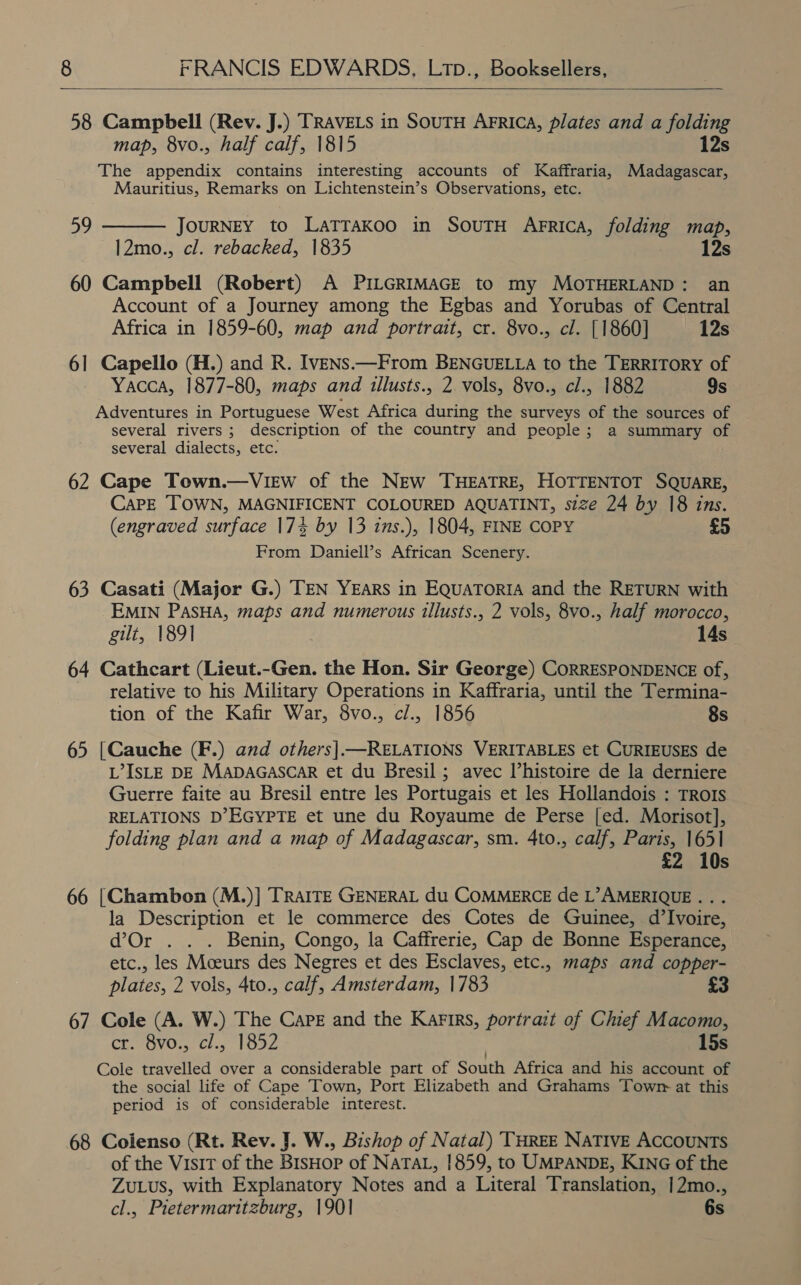  58 Campbell (Rev. J.) TRAVELS in SouTH AFRICA, plates and a folding map, 8vo., half calf, 1815 12s The appendix contains interesting accounts of Kaffraria, Madagascar, Mauritius, Remarks on Lichtenstein’s Observations, etc. JouRNEY to LaTTAkoo in SovuTH Arrica, folding map, 12mo., cl. rebacked, 1835 | 12s 60 Campbell (Robert) A PILGRIMAGE to my MOTHERLAND: an Account of a Journey among the Egbas and Yorubas of Central Africa in 1859-60, map and portrait, cr. 8vo., cl. [1860] 12s 6] Capello (H.) and R. IveNs.—From BENGUELLA to the TERRITORY of Yacca, 1877-80, maps and illusts., 2. vols, 8vo., cl., 1882 9s Adventures in Portuguese West Africa during the surveys of the sources of several rivers ; description of the country and people; a summary of several dialects, etc. 62 Cape Town.—VieEw of the NEw THEATRE, HOTTENTOT SQUARE, Care TOWN, MAGNIFICENT COLOURED AQUATINT, szze 24 by 18 ins. (engraved surface 17% by 13 ins.), 1804, FINE COPY £5 From Daniell’s African Scenery. 59  63 Casati (Major G.) TEN YEARS in EquaToria and the RETURN with EMIN PasHa, maps and numerous illusts., 2 vols, 8vo., half morocco, gilt, 1891 14s 64 Cathcart (Lieut.-Gen. the Hon. Sir George) CORRESPONDENCE of, relative to his Military Operations in Kaffraria, until the Termina- tion of the Kafir War, 8vo., cl., 1856 8s 65 [Cauche (F.) and others|—RELATIONS VERITABLES et CURIEUSES de L’IsLE DE MADAGASCAR et du Bresil ; avec Vhistoire de la derniere Guerre faite au Bresil entre les Portugais et les Hollandois : TRors RELATIONS D’EGYPTE et une du Royaume de Perse [ed. Morisot], folding plan and a map of Madagascar, sm. 4to., calf, Paris, 1651 £2 10s 66 [Chambon (M.)] TRAITE GENERAL du COMMERCE de L’AMERIQUE .. . la Description et le commerce des Cotes de Guinee, d’Ivoire, d’Or . . . Benin, Congo, la Caffrerie, Cap de Bonne Esperance, etc., les Moeurs des Negres et des Esclaves, etc., maps and copper- plates, 2 vols, 4to., calf, Amsterdam, 1783 £ 67 Cole (A. W.) The Care and the Karirs, portrait of Chief Macomo, CL. BVO: Cl.5 1oaZ 15s Cole travelled over a considerable part of South Africa and his account of the social life of Cape Town, Port Elizabeth and Grahams Towr at this period is of considerable interest. 68 Coienso (Rt. Rev. J. W., Bishop of Natal) ‘THREE NATIVE ACCOUNTS of the Visit of the BisHop of NATAL, 1859, to UMPANDE, KING of the ZuLus, with Explanatory Notes and a Literal Translation, |2mo., cl., Pietermaritzburg, 190] 6s