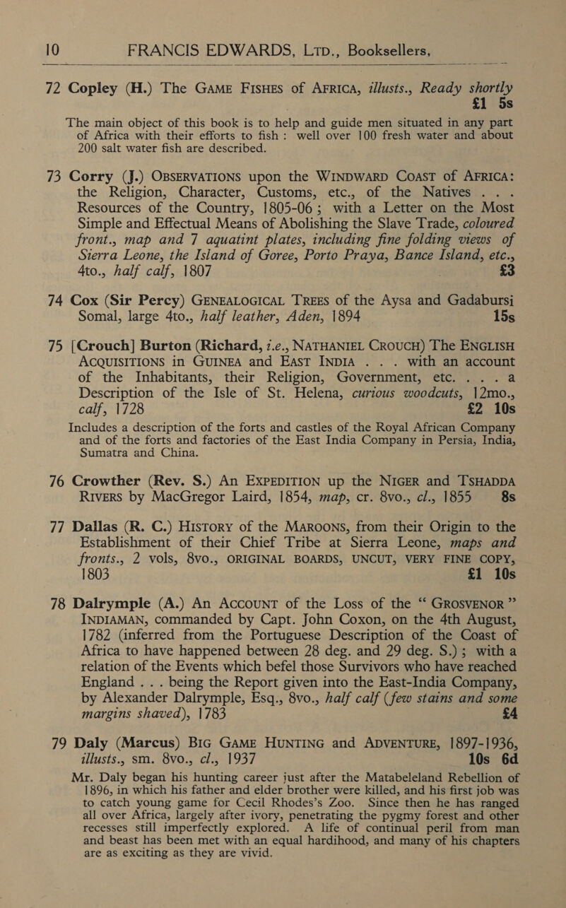  72 Copley (H.) The Game FisHes of AFrica, illusts., Ready shortly £1 5s The main object of this book is to help and guide men situated in any part of Africa with their efforts to fish: well over 100 fresh water and about 200 salt water fish are described. 73 Corry (J.) OBSERVATIONS upon the WINDWARD Coast of AFRICA: the Religion, Character, Customs, etc., of the Natives . Resources of the Country, 1805-06; with a Letter on the Most Simple and Effectual Means of Abolishing the Slave Trade, coloured front., map and 7 aquatint plates, including fine folding views of Sierra Leone, the Island of Goree, Porto Praya, Bance Island, etc., 4to., half calf, 1807 £3 74 Cox (Sir Percy) GENEALOGICAL TREES of the Aysa and Gadabursi Somal, large 4to., half leather, Aden, 1894 15s 75 [Crouch] Burton (Richard, 7.c., NATHANIEL CROUCH) The ENGLISH ACQUISITIONS in GUINEA and East INDIA . . . with an account of the Inhabitants, their Religion, Government, etc. . ..a Description of the Isle of St. Helena, curious woodcuts, |2mo., calf, 1728 £2 10s Includes a description of the forts and castles of the Royal African Company and of the forts and factories of the East India Company in Persia, India, Sumatra and China. 76 Crowther (Rev. S.) An EXPEDITION up the NIGER and TsHADDA Rivers by MacGregor Laird, 1854, map, cr. 8vo., cl., 1855 8s 77 Dallas (R. C.) History of the Maroons, from their Origin to the Establishment of their Chief Tribe at Sierra Leone, maps and fronts., 2 vols, 8vo., ORIGINAL BOARDS, UNCUT, VERY FINE COPY, 1803 £1 10s 78 Dalrymple (A.) An Account of the Loss of the ‘‘ GROSVENOR ” INDIAMAN, commanded by Capt. John Coxon, on the 4th August, 1782 (inferred from the Portuguese Description of the Coast of Africa to have happened between 28 deg. and 29 deg. S.); witha relation of the Events which befel those Survivors who have reached England . . . being the Report given into the East-India Company, by Alexander Dalrymple, Esq., 8vo., half calf (few stains and some margins shaved), 1783 | £4 79 Daly (Marcus) Bic Game HUNTING and ADVENTURE, 1897-1936, illusts., sm. 8vo., cl., 1937 10s 6d Mr. Daly began his hunting career just after the Matabeleland Rebellion of 1896, in which his father and elder brother were killed, and his first job was to catch young game for Cecil Rhodes’s Zoo. Since then he has ranged all over Africa, largely after ivory, penetrating the pygmy forest and other recesses still imperfectly explored. A life of continual peril from man and beast has been met with an equal hardihood, and many of his chapters are as exciting as they are vivid.