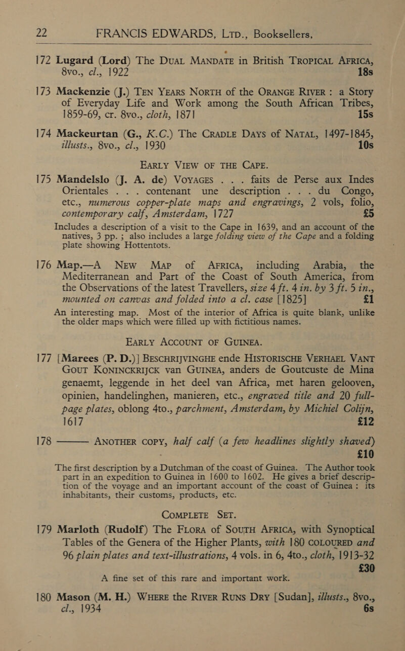    172 Lugard (Lord) The DuaL Manpate in British TROPICAL AFRICA, 8vo., cl., 1922 18s 173 Mackenzie (J.) TEN YEARS NortTH of the ORANGE RIVER: a Story of Everyday Life and Work among the South African Tribes, 1859-69, cr. 8vo., cloth, 1871 15s 174 Mackeurtan (G., K.C.) The CraDLE Days of no he 1497-1845, illusts., 8vo., cl., 1930 10s EARLY VIEW OF THE CAPE. 175 Mandelslo (J. A. de) Voyaczes . . . faits de Perse aux Indes Orientales . . . contenant ume description . . . du Congo, etc., mumerous copper-plate maps and engravings, 2 vols, folio, contemporary calf, Amsterdam, 1727 Includes a description of a visit to the Cape in 1639, and an account of the natives, 3 pp. ; also includes a large folding view of the Cape and a folding plate showing Hottentots. 176 Map.—A NEw Map of Arrica, including Arabia, the Mediterranean and Part of the Coast of South America, from the Observations of the latest Travellers, stze 4 ft. 4 in. by 3 ft. 5 in., mounted on canvas and folded into a cl. case [1825] £1 An interesting map. Most of the interior of Africa is quite blank, unlike the older maps which were filled up with fictitious names. EARLY ACCOUNT OF GUINEA. 177 |Marees (P. D.)| BESCHRIJVINGHE ende HISTORISCHE VERHAEL VANT GouT KONINCKRIJCK van GUINEA, anders de Goutcuste de Mina genaemt, leggende in het deel van Africa, met haren gelooven, opinien, handelinghen, manieren, etc., engraved titie and 20 full- page plates, oblong 4to., parchment, Amsterdam, by Michiel Colin, 1617 £12 ANOTHER COPY, half calf (a few headlines slightly shaved) £10 The first description by a Dutchman of the coast of Guinea. The Author took part in an expedition to Guinea in 1600 to 1602. He gives a brief descrip- tion of the voyage and an important account of the coast of Guinea: its inhabitants, their customs, products, etc.  178 CoMPLETE SET. 179 Marloth (Rudolf) The FLora of SouTH AFRICA, with Synoptical Tables of the Genera of the Higher Plants, with 180 COLOURED and 96 plain plates and text-illustrations, 4 vols. in 6, 4to., cloth, 1913-32 £30 A fine set of this rare and important work. 180 Mason (M. H.) WHERE the RIVER Runs Dry [Sudan], z/lusts., 8vo., cl., 1934 6s