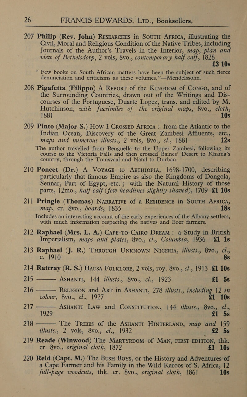 207 Philip (Rev. John) RESEARCHES in SouTH AFRICA, illustrating the Civil, Moral and Religious Condition of the Native Tribes, including Journals of the Author’s Travels in the Interior, map, plan and view of Bethelsdorp, 2 vols, 8vo., contemporary half calf, 1828 £3 10s “Few books on South African matters have been the subject of such fierce denunciation and criticisms as these volumes.’”—Mendelssohn. 208 Pigafetta (Filippo) A REporT of the KincpoM of ConGo, and of the Surrounding Countries, drawn out of the Writings and Dis- courses of the Portuguese, Duarte Lopez, trans. and edited by M. Hutchinson, with facsimiles of the original maps, 8vo., cloth, 188] 10s 209 Pinto (Major S.) How I Crossrp Arrica : from the Atlantic to the Indian Ocean, Discovery of the Great Zambesi Affluents, etc., maps and numerous illusts., 2 vols, 8vo., cl., 188] 12s The author travelled from Benguella to the Upper Zambesi, foliowing its course to the Victoria Falls and then crossed Baines’ Desert to Khama’s country, through the Transvaal and Natal to Durban. 210 Poncet (Dr.) A Voyace to AETHIOPIA, 1698-1700, describing particularly that famous Empire as also the Kingdoms of Dongola, Sennar, Part of Egypt, etc.; with the Natural History of those parts, 12mo., half calf (few headlines shghtly shaved), 1709 £1 10s 211 Pringle (Thomas) NarraTIve of a RESIDENCE in SouTH AFRICA, map, cr. 8vo., boards, 1835 18s Includes an interesting account of the early experiences of the Albany settlers, with much information respecting the natives and Boer farmers. 212 Raphael (Mrs. L. A.) CarE-To-CaiRo DREAM : a Study in British Imperialism, maps and plates, 8vo., cl., Columbia, 1936 £1 Is 213 Raphael (J. R.) THRouGH UNKNOWN NIGERIA, illusts., 8vo., cl.     cid910 8s 214 Rattray (R. S.) Hausa FoLKiorg, 2 vols, roy. 8vo., cl., 1913 £1 10s 215 ASHANTI, 144 iillusts., 8vo., cl., 1923 £1 5s 216 RELIGION and ART in ASHANTI, 278 illusts., including 12 in colour, 8vo., cl., 1927 £1 10s 217 ASHANTI Law and CONSTITUTION, 144 illusts., 8vo., cl., 1929 £1 5s 218 The Tripes of the ASHANTI HINTERLAND, map and 159 illusts., 2 vols, 8vo., cl., 1932 £2 5s 219 Reade (Winwood) The MartyrDoM of MAN, FIRST EDITION, thk. cr. 8vo., original cloth, 1872 £1 10s 220 Reid (Capt. M.) The BusH Boys, or the History and Adventures of a Cape Farmer and his Family in the Wild Karoos of S. Africa, 12 full-page woodcuts, thk. cr. 8vo., original cloth, 1861 10s