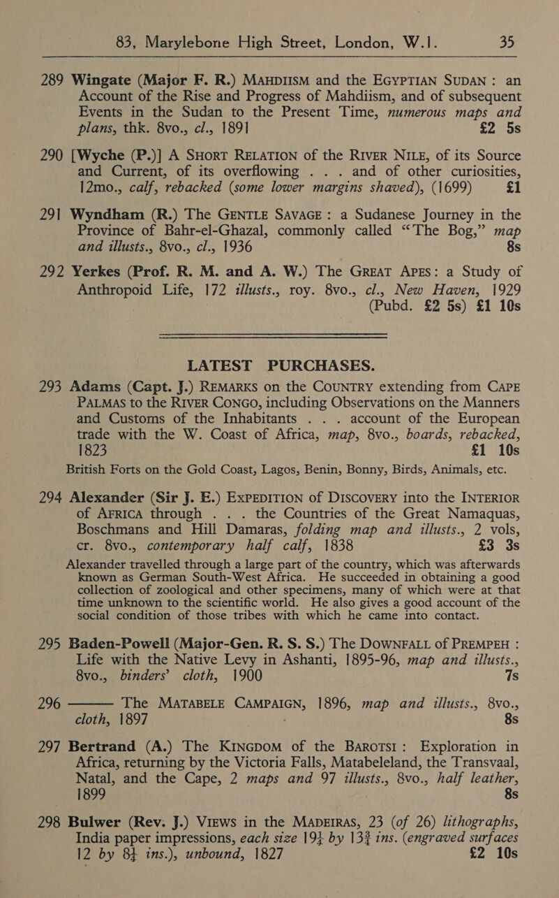 289 Wingate (Major F. R.) ManpIIsM and the EGYPTIAN SUDAN: an Account of the Rise and Progress of Mahdiism, and of subsequent Events in the Sudan to the Present Time, numerous maps and plans, thk. 8vo., cl., 1891 £2 5s 290 [Wyche (P.)] A SHoRT RELATION of the RIVER NILE, of its Source and Current, of its overflowing . . . and of other curiosities, 12mo., calf, rebacked (some lower margins shaved), (1699) £1 291 Wyndham (R.) The GENTLE SAvAGE: a Sudanese Journey in the Province of Bahr-el-Ghazal, commonly called “The Bog,” map and illusts., 8vo., cl., 1936 8s 292 Yerkes (Prof. R. M. and A. W.) The GreaT Apes: a Study of oy alas Life, 172 illusts., roy. 8vo., cl., New Haven, 1929 (Pubd. £2 5s) £1 10s LATEST PURCHASES. 293 Adams (Capt. J.) REMARKS on the CoUNTRY extending from CAPE PALMAS to the RIVER CONGO, including Observations on the Manners and Customs of the Inhabitants . . . account of the European trade with the W. Coast of Africa, map, 8vo., boards, rebacked, 1823 £1 10s British Forts on the Gold Coast, Lagos, Benin, Bonny, Birds, Animals, etc. 294 Alexander (Sir J. E.) ExpEDITION of DISCOVERY into the INTERIOR of AFRICA through . . . the Countries of the Great Namaquas, Boschmans and Hill Damaras, folding map and illusts., 2 vols, cr. 8vo., contemporary half calf, 1838 £3 3s Alexander travelled through a large part of the country, which was afterwards known as German South-West Africa. He succeeded in obtaining a good collection of zoological and other specimens, many of which were at that time unknown to the scientific world. He also gives a good account of the social condition of those tribes with which he came into contact. 295 Baden-Powell (Major-Gen. R. S. S.) The DOWNFALL of PREMPEH : Life with the Native Levy in Ashanti, 1895-96, map and illusts.,  8vo., binders’ cloth, 1900 7s 296 The MATABELE CANERIEN: 1896, map and illusts., 8vo., cloth, 1897 8s 297 Bertrand (A.) The KinGpom of the Barotsi: Exploration in Africa, returning by the Victoria Falls, Matabeleland, the Transvaal, Natal, and the Cape, 2 maps and 97 illusts., 8vo., half leather, 1899 8s 298 Bulwer (Rev. J.) Views in the Maperras, 23 (of 26) lithographs, India paper impressions, each size 194 by 132% ins. (engraved surfaces 12 by 8+ ins.), unbound, 1827 £2 10s