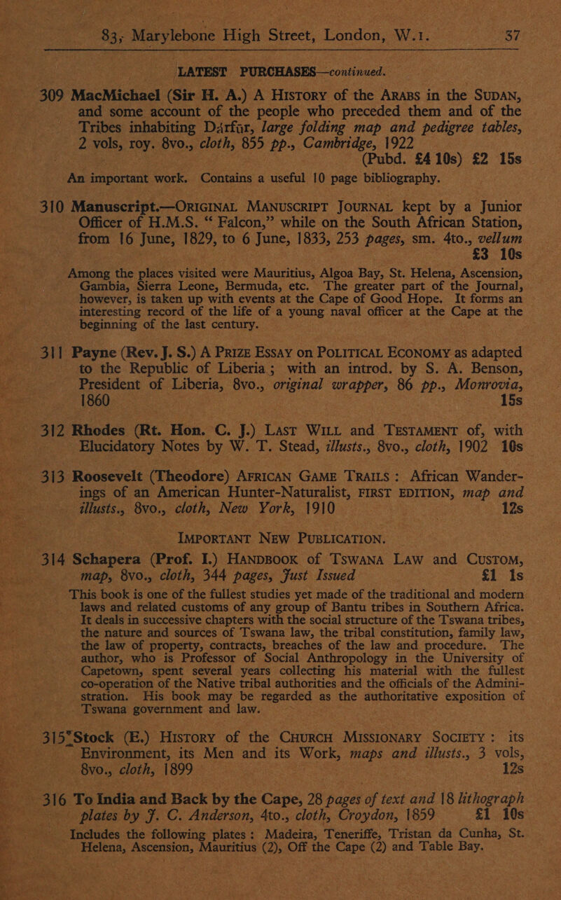 LATEST. PURCHASES—continued. +309 MacMichael (Sir H. A.) A History of the Arabs in the SUDAN, and some account of the people who preceded them and of the Tribes inhabiting Ddrfar, large folding map and pedigree tables, ie yoke roy. 8vo., le 855 pp-» Cambridge, 1922 (Pubd. £410s) £2 15s An important work. ‘Cobcaitie a useful 10 page bibliography. 310 Manuscript.— —ORIGINAL Manuscript JOURNAL kept by a Junior Officer of H.M.S. “‘ Falcon,” while on the South African Station, from 16 June, 1829, to 6 June, 1833, 253 pages, sm. 4to., vellum $3 10s Among the places wiated were tauiarias Algoa Ran St. Helena: Ascension, Gambia, Sierra Leone, Bermuda, etc. The greater part of the Journal, however, is taken up with events at the Cape of Good Hope. It forms an interesting record of the life of a young naval officer at the Cape 3 at the _ beginning of the last century. re eo ati Payne (Rev. J. S.) A Prize Essay on PoiticaL ECONOMY as adapted to the Republic of Liberia; with an introd. by S. A. Benson, President of ete 8vo., original wrapper, 86 pp., Monrovia, 1860 15s ee 312 ‘Rhodes Rt. ion Gey) Last Witt and TESTAMENT of, with . Elucidatory Notes by W. T. Stead, illusts., 8vo., cloth, 1902 10s ; a ; 313 Roosevelt (he ddorc) AFRICAN GAME TRAILS: African Wander- pe ings of an American Hunter-Naturalist, FIRST EDITION, map and ilusts., Bvo. . cloth, New York, 1910 eye ek 12s  IMPORTANT Nee Picek. A 314 Sehepees (Prof. I.) HanpBoox of Tswana Law and CusToM, map, 8vo., cloth, 344 pages, Fust Issued £1 Is This book is one of the fullest studies yet made of the traditional and modern: laws and related customs of any group of Bantu tribes in Southern Africa. It deals in successive chapters with the social structure of the Tswana tribes, the nature and sources of Tswana law, the tribal constitution, family law, the law of property, contracts, breaches of the law and procedure. The author, who is Professor of Social Anthropology in the University of Capetown, spent several years collecting his material with the fullest co-operation of the Native tribal authorities and the officials of the Admini- stration. His book may be regarded : as the authoritative exposition of . Tswana government and law. abt ates 315°Stock (E.) History of the Cuurcn MissIONARY SOCIETY : its | Environment, its Men and its Work, maps and illusts., 3 vols,  | Bvo., cloth, 1899 — Beets lt an ‘12s “a pe 316 To tidis and Back by the Cape, 28 pages “of text aod 18 lithograph Be *.: Pie plates by F. C. Anderson, 4to., cloth, Croydon, 1859 £1 10s Includes the following plates : Madeira, Teneriffe, Tristan da Cunha, St. 