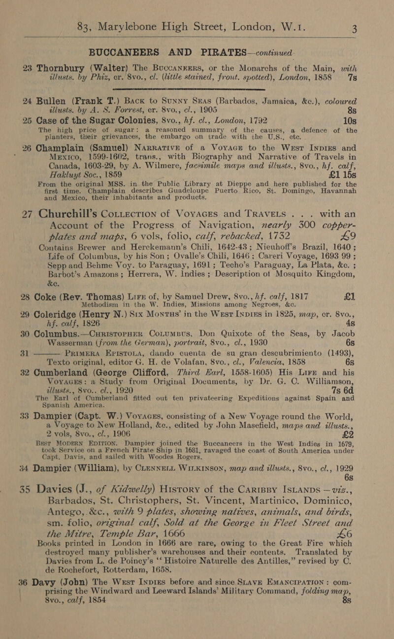   BUCCANEERS AND PIRATES—continued- 23 Thornbury (Walter) The Buccanrers, or the Monarchs of the Main, with allusts. by Phiz, cr. 8vo., el. (lattle stained, front. spotted), London, 1858 7s  24 Bullen (Frank T.) Back to Sunny Snuas (Barbados, Jamaica, &amp;c.), coloured ' iliusts. by A. S. Forrest, cr. 8vo., cl., 1905 8s 25 Case of the Sugar Colonies, 8vo., hf. cl., London, 1792 10s The high price of sugar: a Peapod summary of the causes, a defence of the planters, their grievances, the embargo on trade with the U.S., etc. 26 Champlain (Samuel) Narrative of a Voyace to the West Inpigs and Mexico, 1599-1602, trans., with Biography and Narrative of Travels in Canada, 1603-29, by A. Wilmere, facsemile maps and illusts., 8vo., hf. calf, Hakluyt Soc., 1859 £1 15s From the phe ae MSS. in the Public Library at Dieppe and here published for the first time. “Champlain describes Guadeloupe Puerto Rico, St. Domingo, Havannah and Mexico, their inhabitants and products. 27 Churchill’s Cottecrion of Vovaces and TRAVELS . . . with an Account of the Progress of Navigation, nzearly 300 copper- plates and maps, 6 vols, folio, calf, rebacked, 1732 L9 Contains Brewer and Herckemann’s Chili, 1642-43; Nieuhoff’s Brazil, 1640; Life of Columbus, by his Son; Ovalle’s Chili, 1646; Careri Voyage, 1693 99 ; Sepp and Behme Voy. to Paraguay, 1691; Techo’s Paraguay, La Plata, &amp;c. ; Barbot’s Amazons ; Herrera, W. Indies ; Description ot Mosquito Kingdom, &amp;e. 28 Coke (Rev. Thomas) Lire of, by Samuel Drew, 8vo., Af. calf, 1817 £1 Methodism in the W. Indies, Missions among Negroes, &amp;c. 29 Coleridge (Henry N.) Srx Montus’ in the West [npi#s in 1825, map, er. 8vo., hf. calf, 1826 4s 30 Columbus.—CuristoPpHER ConumBus, Don Quixote of the Seas, by Jacob Wasserman (from the German), portrazt, 8vo., cl., 1930 6s PRIMERA Episto.a, dando cuenta de su gran descubrimiento (1493), Texto original, editor G. H. de Volafan, 8vo., cl., Valencia, 1858 6s 32 Cumberland (George Clifford, Third Harl, 1558-1605) His Lire and his VoyacEs: a Study from Original Documents, by Dr. G. C. Williamson, allusts., 8vo.. cl., 1920 7s 6d The Earl of Cumberland fitted out ten privateering Expeditions against Spain and Spanish America. 33 Dampier (Capt. W.) Voyraczs, consisting of a New Voyage round the World, a Voyage to New Holland, &amp;c., Eeived by John Masefield, maps and tllusts., 2 vols, 8vo., cl., 1906 £2 Best MODERN Epinton. Dampier joined the Buccaneers in the West Indies in 1679, took Service on a French Pirate Ship in 1681, ravaged the coast of South America under Capt. Davis, and sailed with Woodes Rogers. 34 Dampier (William), by CLenne.i Winxinson, map and illusts., 8vo., cl., 1929 6s  31 35 Davies (J., of Kidwelly) History of the Carrey IsLaNps — vzs., Barbados, St. Christophers, St. Vincent, Martinico, Dominico, Antego,.&amp;c., wth 9 plates, showing natives, animals, and btrds, sm. folio, ov7gznal calf, Sold at the George tn Fleet Street and the Mitre, Temple Bar, 1666 L6 Books printed in London in 1666 are rare, owing to the Great Fire which destroyed many publisher’s warehouses and their contents. Translated by Davies from L. de Poiney’s ‘‘ Histoire Naturelle des Antilles,” revised by C. de Rochefort, Rotterdam, 1658. 36 Davy (J obn) The West Inp1ks before and since SLAVE EMANCIPATION : com- prising the Windward and Leeward Islands’ Military Command, folding map, 8vo., calf, 1854 8s