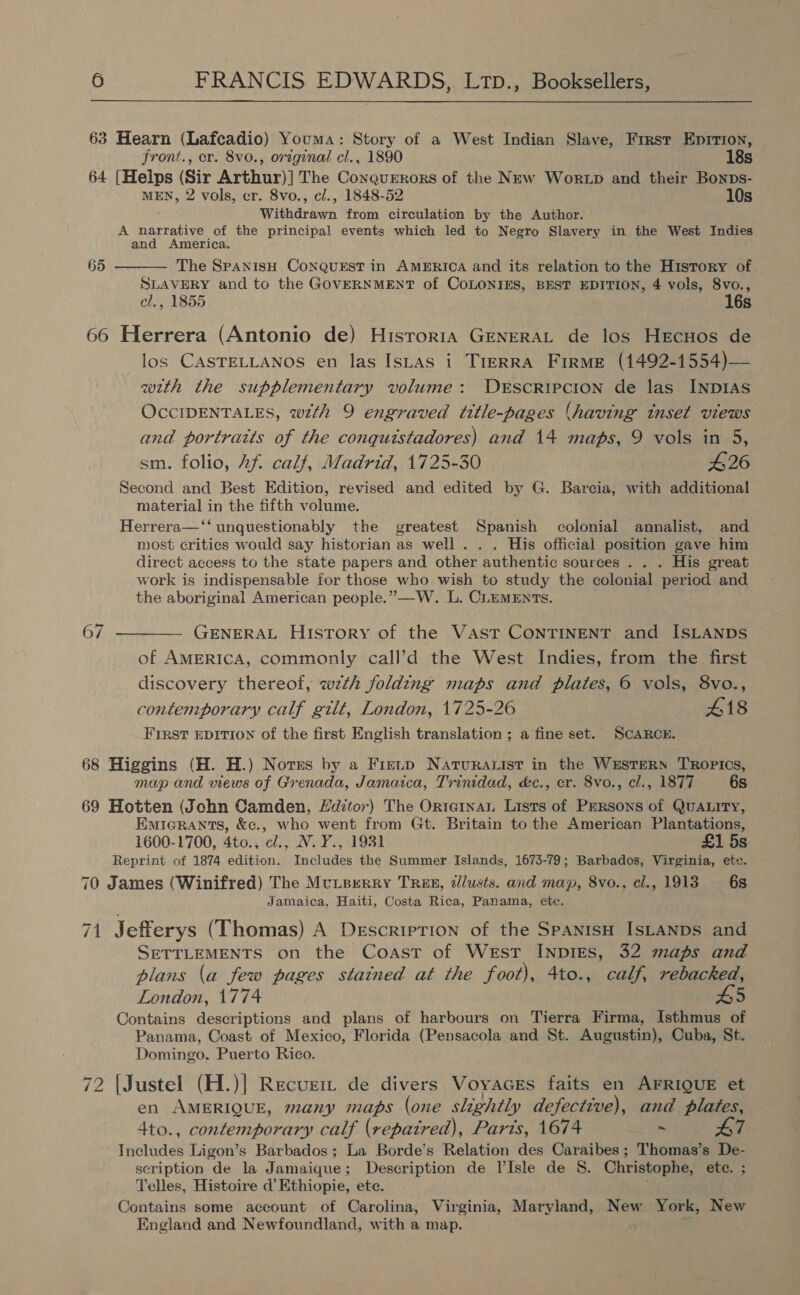 3 Hearn (Lafcadio) Youma: Story of a West Indian Slave, Frrst Eprrion, front., er. 8vo0., original cl., 1890 18s 64 [Helps (Sir Arthur)| The Conquerors of the New Wortp and their Bonps- MEN, 2 vols, cr. 8vo., cl., 1848-52 10s Withdrawn from circulation by the Author. A narrative of the principal events which led to Negro Slavery in the West Indies and America. The SPANISH CONQUEST in AMERICA and its relation to the History of. SLAVERY and to the GOVERNMENT of COLONIES, BEST EDITION, 4 vols, 8vo., cl., 1855 16s 65  66 Herrera (Antonio de) Historia GENERAL de los Hrcuos de los CASTELLANOS en las Istas i TreERRA Frrme (1492-1554)— with the supplementary volume: DESCRIPCION de las INDIAS OCCIDENTALES, wth 9 engraved title-pages (having inset views and portraits of the conquistadores) and 14 maps, 9 vols in 5, — sm. folio, Af calf, Madrid, 1725-30 #26 Second and Best Edition, revised and edited by G. Barcia, with additional material in the fifth volume. Herrera—‘‘ unquestionably the greatest Spanish colonial annalist, and most critics would say historian as well . . . His official position gave him direct access to the state papers and other authentic sources . . . His great work is indispensable for those who wish to study the colonial period and the aboriginal American people.” —W. L. CLEMENTS. 67 ———— GENERAL History of the Vast CONTINENT and ISLANDS of AMERICA, commonly call’d the West Indies, from the first discovery thereof, wzth folding maps and plates, 6 vols, 8vo., contemporary calf gilt, London, 1725-26 418 First EDITION of the first English translation ; a fine set. SCARCE. 68 Higgins (H. H.) Norss by a Fietp Naturarist in the WESTERN TROPICS, map and views of Grenada, Jamaica, Trinidad, &amp;c., cr. 8vo., cl., 1877 6s 69 Hotten (John Camden, Hdztor) The Orteinau Lasts of PErsons of QuaLity, Emierants, &amp;c., who went from Gt. Britain to the American Plantations, 1600-1700, 4to., cl., N.Y., 1931 £1 5s Reprint of 1874 edition. Includes the Summer Islands, 1673-79; Barbados, Virginia, ete. 70 James (Winifred) The Mutererry Trex, éJlusts. and map, 8vo., cl., 1913 6s Jamaica, Haiti, Costa Rica, Panama, etc. 71 Jefferys (Thomas) A Description of the SpanisH IsLaNnps and SETTLEMENTS on the Coast of West INDIES, 32 maps and plans (a few pages stained at the foot), 4to., calf, rebacked, London, 1774 £5 Contains descriptions and plans of harbours on Tierra Firma, Isthmus of Panama, Coast of Mexico, Florida (Pensacola and St. Augustin), Cuba, St. Domingo. Puerto Rico. 72 [Justel (H.)] Recurm de divers Voyacrs faits en AFRIQUE et en AMERIQUE, many maps (one slightly defective), and plates, 4to., contemporary calf (repatred), Parts, 1674 ~ L7 Includes Ligon’s Barbados; La Borde’s Relation des Caraibes ; Thomas’s De- scription de la Jamaique; Description de l’Isle de S. Christophe, ete. ; Telles, Histoire d’ Ethiopie, etc. Contains some account of Carolina, Virginia, Maryland, New York, New England and Newfoundland, with a map.