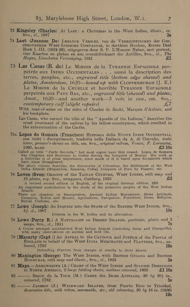   73 Kingsley (Charles) At Last: a Christmas in the. West Indies, ilusts., er. 8vo., cl., 1887 | 38 74 Laet (Joannes De) L#riyck VERH#L van de VERRICHTINGHEN der GEO- CTROYEERDE West-InpiscHre ComPAGNIg, in derthien Bcecken, Eerste Deel Boek I.-ITI. (1624-26), uitgegeven door S. P. L’Honore Naber, met portret, vier Kaarten en platen en een overzichtskaart der Antillen, 8vo., cl., The Hague, Lanschoten Vereeniging, 1931 £1 75 Las Casas (B. de) Le Mrrorr dela TyrRANNIE ESPAGNOLE per- petrée aux INDES OCCIDENTALES. . . aussi la description des terres, peuples, etc., engraved title (bottom edge shaved) and. plates, Amsterdam, 1620—bound up with CLOPPENBURGH (J. E.) Le Miroir de la CRUELLE et horrible TyRANNIE ESPAGNOLE perpetrée aux Pays Bas, etc., engraved title (shaved) and plates, Amst., 1620—and another work—3 vols in one, sm. 4to., contemporary calf (slight repairs) #7 With coat-of-arms on the sides of Charles de Bachi, Marquis d’Aubais, and his book plate. Las Casas, who earned the title of the ‘‘ Apostle of the Indians,” describes the cruel treatment of the natives by his fellow-countrymen, which resulted in the extermination of the Caribs. 754 Lopez de Gomara (Francisco) Hisroria della Nuove Inprr OccIDENTALI, con tutti i discoprimenti, tradotta nella Italiana da A. di Cravaliz, italic letter, printer's device on title, sm. 8vo., original vellum, Venice, F. Lorenzina, 1560, RARE £3 10s Called on title “ Parte Seconda,’ but most copies have this erased. Lopez de Gomara was Chaplain and Secretary to Cortes during the Conquest of Mexico. His work as a historian is of great importance, since much of it is based upon documents which have since disappeared. The above volume describes the discoveries of Columbus, the Settlement of the West India Islands (Hispaniola, Jamaica, Cuba), Conquest of Peru by Pizarro, etc. 76 Loven (Sven) Oricins of the Tatnan Cutturre, Wesst INDIES, with map and 19 plates, roy. 8vo., wrappers, Goteborg, 1935 A revised second edition in English, of the original German edition, 1924. An important contribution to the study of the primitive peoples of the West Indian Islands, There are chapters on Immigration, Ancient Indian Monuments, Stone Artifacts, Ceramics, Towns and Houses, Agriculture, Navigation, Furniture, Dress, Religion, Burial Customs, etc. 77 Lowe (Joseph) An Inquiry into the Srarz of the British West INp1Es, 8vo., hf. cl., 1807 10s Distress in the W. Indies and its alleviation. 78 Lowe (Percy R.) A Natrurauist on Desert IsLanps, portraits, plates and 3 maps, 8vo., ci., 1911 7s A Cruise amongst uninhabited West Indian Islands (including Swan and Blanquilla), with many observations on animal and bird life 79 [Macarty (Capt. )] An AppEaL to the Canpour and Justice of the Prope of ENGLAND in behalf of the West Inp1A Mmrcuants and PLANTERS, 8vo., un- bound, 1792 10s Defending Planters from charges of cruelty to their Slaves. 80 Manington (George) The West Inptes, with Brrrisn Guiana and BritisH  Honpvuras, with map and illusts., 8vo., cl., 1925 5s 81 Maps.—Arrowsmiru (A.) Cuart of the Wust InpigEs and SPANISH DomMINIONS in Nort America, 2 large folding sheets, outlines coloured, 1803 £1 10s 82 Brion de la Tour (M.) Carte des Istms ANTILLES, 30 by 204 in., coloured, 1782 5s 83 ——— Jansson (J.) WINDWARD IsLanps, from Puerto Rico to Trinidad, decorative title, with triton, mermaids, d&amp;c., old colouring, 20 by 16 tn. (1656) 12s