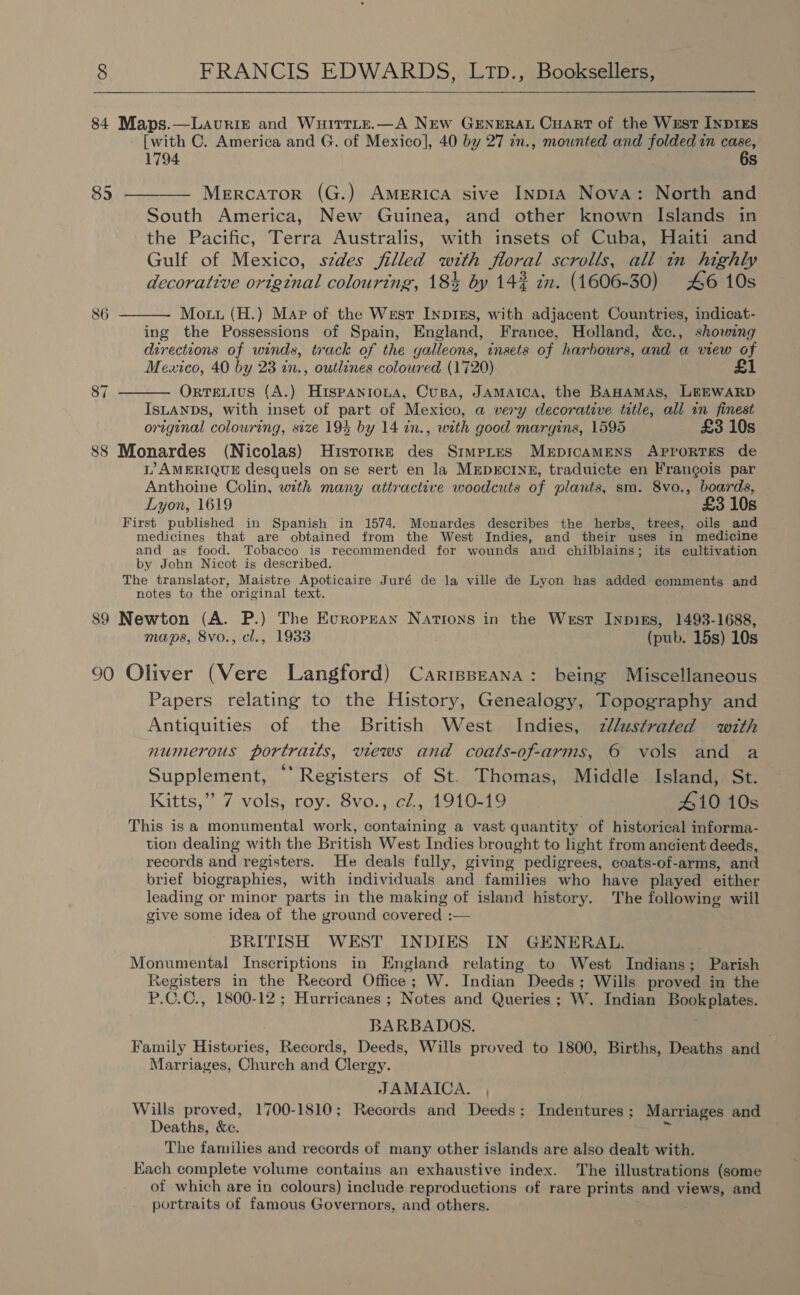   84 Maps.—Lavriz and Wuitrrte.—A NEw GENERAL Cuart of the West InpDIES [with C. America and G. of Mexico], 40 by 27 in., mounted and folded in case, 1794 6s 85 ———— Mercator (G.) America sive InpiA Nova: North and South America, New Guinea, and other known Islands in the Pacific, Terra Australis, with insets of Cuba, Haiti and Gulf of Mexico, szdes filled with floral scrolls, all in highly decorative ortgtnal colouring, 184 by 142 in. (1606-30) 46 10s  86 Mout (H.) Mar of the West InpiEs, with adjacent Countries, indicat- ing the Possessions of Spain, England, France, Holland, &amp;c., showing directions of winds, track of the galleons, insets of harbours, and a view of Mexico, 40 by 23 in., outlines coloured (1720) £1 87 Ortetius (A.) Hispanrona, Cusa, JAMAICA, the BAHAMAS, LEEWARD  ISLANDS, with inset of part of Mexico, a very decorative title, all in finest original colouring, size 194 by 14 in., with good margins, 1595 £3 10s 88 Monardes (Nicolas) Hisrorre des Srmptes MerpicamMENs APprortTses de L’ AMERIQUE desquels on se sert en la MEDECINE, traduicte en Frangois par Anthoine Colin, with many attractive woodcuts of plants, sm. 8vo., boards, Lyon, 1619 £3 10s First published in Spanish in 1574. Monardes describes the herbs, trees, oils and medicines that are obtained from the West Indies, and their uses in medicine and _as food. Tobacco is recommended for wounds and chilblains; its eultivation by John Nicot is described. The translator, Maistre Apoticaire Juré de la ville de Lyon has added comments and notes to the original text. 89 Newton (A. P.) The European Nations in the West Inpizs, 1493-1688, maps, 8vo., cl., 1933 (pub. 15s) 10s 90 Oliver (Vere Langford) Carisseana: being Miscellaneous Papers relating to the History, Genealogy, Topography and Antiquities of the British West Indies, zllustrated with numerous portraits, views and coats-of-arms, 6 vols and a Supplement, “‘ Registers of St. Thomas, Middle Island, St. Kitts,” 7 vols, roy. 8vo., cZ., 1910-19 410 10s This is a monumental work, containing a vast quantity of historical informa- tion dealing with the British West Indies brought to light from ancient deeds, records and registers. He deals fully, giving pedigrees, coats-of-arms, and brief biographies, with individuals and families who have played either leading or minor parts in the making of island history. The following will give some idea of the ground covered :— BRITISH WEST INDIES IN GENERAL. Monumental Inscriptions in England relating to West Indians; Parish Registers in the Record Office; W. Indian Deeds; Wills proved in the P.C.C., 1800-12 ; Hurricanes ; Notes and Queries; W. Indian Bookplates. BARBADOS. Family Histories, Records, Deeds, Wills proved to 1800, Births, Deaths and Marriages, Church and Clergy. JAMAICA. , Wills proved, 1700-1810; Records and Deeds; Indentures; Marriages and Deaths, &amp;c. = The families and records of many other islands are also dealt with. Kach complete volume contains an exhaustive index. The illustrations (some of which are in colours) include reproductions of rare prints and biti and portraits of famous Governors, and others.