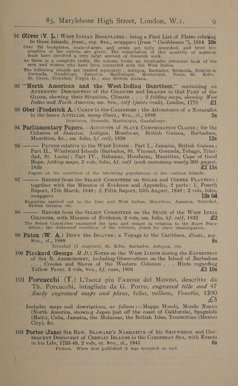    91 Oliver (V. L.) Wust Inp1an Booxrxatss: being a First List of Plates relating to those Islands, front., roy. 8vo., wrappers (from ‘‘ Caribbeana”’), 1914 10s Over 750 bookplates, coats-of-arms, and crests are fully described, and brief bio- graphies of _the owners are given. The compilation of this quantity of material must have involved a very large amount of research work. As there is a complete index, the volume forms an invaluable reference book of the men and women who have been connected with the West Indies. The following islands are treated separately: Antigua, Barbados, Bermuda, Dominica, Grenada, Guadelope, Jamaica, Martinique, Montserrat, Nevis, St. Kitts, St. Croix, Trinidad, Virgin Is.; also British Guiana. 92 ‘‘North American and the West-Indian Gazetteer,” containing an AUTHENTIC DeEscriprion of the Conon1Es and IsLaAnps in that Part of the GLoBE, shewing their Situation, Climate . . . 2 folding maps, showing West Indies and North America, sm. 8vo., calf (joints weak), London, 1776 £1 93 Ober (Frederick A.) Cames in the Cariesess : the Adventures of a Naturalist in the lesser ANTILLES, many dllusts., 8vo., cl., 1880 5s Dominica, Granada, Martinique, Guadaloupe. 94 Parliamentary Papers.—Accounts of SLAVE Compensation Craims ; for the Colonies of Jamaica, Antigua, Honduras, British Guiana, Barbadoes, Mauritius, &amp;c., sm. folio, Af. calf, 1838 12s 95 ——— Papers relative to the Wrst InNpiks: Part I., Jamaica, British Guiana ; Part II., Windward Islands (Barbados, St. Vincent, Grenada, Tobago, Trini- dad, St. Lucia) ; Part IV., Bahamas, Honduras, Mauritius, Cape of Good Hope, folding maps, 3 vols, folio, hf. calf (each containing nearly 300 pages), 1839 £1 15s Papers on the condition of the labouring populations of the various Islands. 97 ———— Report from the SeLect ComMMiITTEE on SUGAR and CoFFEE PLANTING ; together with the Minutes of Evidence and Appendix, 2 parts: 1, Fourth Report, 17th March, 1848; 2, Fifth Report, 15th August, 1848 ; 2 vols, folio, wrappers 12s 6d Enquiries carried out in the East and West Indias, Mauritius, Jamaica, Trinidad, British Guiana, ete. 98 t—— Report from the SELECT CoMMITTEE on the State of the West INDIA CoLonigs, with Minutes of Evidence, 2 vols, sm. folio, hf. calf, 1832 £2 The Select Committee examined the laws and usages in relation to the Slave Popu- lation; the distressed condition of the colonies, plans for slave emancipation. 99 Paton (W. A.) Down the IsLaxps: a Voyage to the Caribbees, dlusts., roy. 8vo., cl., 1888 3s Trinidad (2 chapters), St. Kitts, Barbados, Antigua, ete. 100 Pinckard (George. M.D.) Norrs on the West Inpres during the ExPEDITION of Str R. ABERCROMBY, including Observations on the Island of Barbadoes . . . Creoles and Slaves of the Western Colonies . . . Hints regarding Yellow Fever, 3 vols, 8vo., hf. roan, 1806 £1 10s 101 Poreacchi (T.) L’Isote piu Famosre del Monpo, descritte da Th. Porcacchi, intagliate da G. Porro, engraved title and 47 jinely engraved maps and plans, folio, vellum, Venetza, fie by) Includes maps and descriptions, as follows:—Mappa Mondo, Mondo Nuovo (North America, showing Japan just off the coast of California), Spagniola (Haiti), Cuba, Jamaica, the Moluccas, the British Isles, Temistitian (Mexico City), &amp;e. 102 Porter (Jane) Str Epw. Seawarp’s NARRATIVE of his SHIPWRECK and Con- SEQUENT Discovery of CERTAIN ISLANDS in the CARIBBEAN SEA, with Events in his Life, 1733-49, 2 vols, cr. 8vo., cl., 1841 6s Fiction. When first published it was accepted as fact.