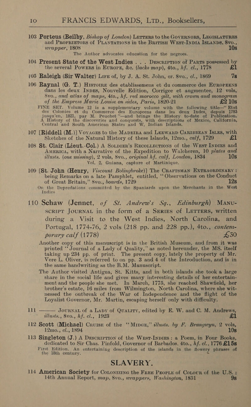 103 Porteus (Beilby, Bishop of London) LerTERs to the GovERNORS, LEGISLATURES and PROPRIETORS of PLANTATIONS in the BritisH WeEst-InpIA ISLANDS, 8vo., wrapper, 1808 10s The Author advocates education for the negroes. 104 Present State of the West Indies . . . Description of Parts possessed by the several Powers in Europe, &amp;c. (lacks map), 4to., hf. cl., 1778 £1 {05 Raleigh (Sir Walter) Lire of, by J. A. St. John, er. 8vo., e/., 1869 7s 106 Raynal (G. T.) Hisrorre des etablissemens et du commerce des EUROPEENS dans les deux InpzEs, Nouvelle Edition, Corrigee et augmentee, 12 vols, 8vo., and atlas of maps, 4to., hf. red morocco gilt, with crown and monogram of the Empress Marie Louise on sides, Paris, 1820-21 £2 10s FINE SET. Volume 12 is a supplementary volume with the following title—‘‘ Etat des Colonies et du Commerce. des Europeens dans les deux Indes, depuis 1783 jusqu’en, 1821, par M. Peuchet ’’—and brings the History to-date of Publication. A History of the discoveries and conquests, with descriptions of Mexico, California, Central and South American States and W, Indian Islands. 107 [Riddell (M.)] Voyvaczs to the Maprtra and LEEWARD CARIBBEAN ISLEs, with Sketches of the Natural History of these Islands, 12mo., calf, 1729 £1 108 St. Clair (Lieut.-Col.) A SoLpieR’s RecoLLEcTIONS of the West InprEs and AMERICA, with a Narrative of the Expedition to Walcheren, 10 plates and allusts. (one missing), 2 vols, 8vo., original hf. calf, London, 1834 10s Vol. 2, Guiana, capture of Martinique. 109 [St. John (Henry, Viscount Bolingbroke)| The CrarrsMAN EXTRAORDINARY : being Remarks on a late Pamphlet, entitled, ‘‘ Observations on the Conduct of Great Britain,” 8vo., boards, 1729 12s On the Depredations committed by the Spaniards upon the Merchants in the West Indies 110 Schaw (Jennet, of St. Andrew's Sqg., Edinburgh) Manu- SCRIPT JOURNAL in the form of a SERrES of LETTERS, written during a Visit to the West Indies, North Carolina, and Portugal, 1774-76, 2 vols (218 pp. and 228 pp.), 4to., contem- porary calf (1778) £30 Another copy of this manuscript is in the British Museum, and from it was printed ‘‘ Journal of a Lady of Quality,” as noted hereunder, the MS. itself taking up 234 pp. of print. The present copy, lately the property of Mr. Vere L. Oliver, is referred to on pp. 3 and 4 of the Introduction, and is in the same handwriting as the B.M. Manuscript. The Author visited Antigua, St. Kitts, and in both islands she took a large share in the social life and gives many interesting details of her entertain- ment and the people she met. In March, 1775, she reached Shawfield, her brother’s estate, 16 miles from Wilmington, North Carolina, where she wit- nessed the outbreak of the War of Independence and the flight of the Loyalist Governor, Mr. Martin, escaping herself only with difficulty. iil  JOURNAL of a Lapy of Quanity, edited by E. W. and C. M. Andrews, allusts., 8vo., hf. cl., 1923 £1 112 Scott (Michael) Cruiser of the ‘‘ Mineu,” lusts. by F. Brangwyn, 2 vols, - 12mo., cl., 1894 10s 113 Singleton (J.) A Descrirtion of the West-Inpies : a Poem, in Four Books, dedicated to Sir Chas. Pinfold, Governor of Barbados, 4to., hf. cl., 1776 £1 5s First Edition. An entertaining description of the islands in the flowery phrases of the 18th century. SLAVERY. 114 American Society for Cotonizine the Free Propie of Cotour of the U.S. : i4th Annual Report, map, 8vo., wrappers, Washington, 1831 9s