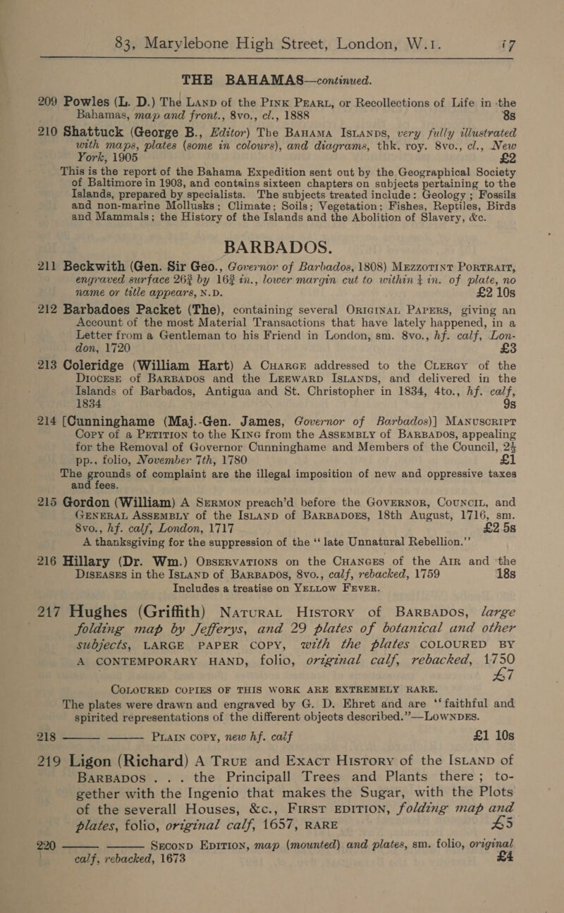  THE BAHAMAS—continued. 209 Powles (L. D.) The Lanp of the Pink PEARL, or Recollections of Life in -the Bahamas, map and front., 8vo., cl., 1888 8s 210 Shattuck (George B., Hditor) The Banama Istanps, very fully illustrated with maps, plates (some in colours), and diagrams, thk. roy. 8vo., cl., New York, 1905 This is the report of the Bahama Expedition sent out by the Geographical Society of Baltimore in 1903, and contains sixteen chapters on subjects pertaining to the Islands, prepared by specialists. The subjects treated include: Geology ; Fossils and non-marine Mollusks; Climate; Soils; Vegetation; Fishes, Reptiles, Birds and Mammals; the History of the Islands and the Abolition of Slavery, &amp;c. BARBADOS. 211 Beckwith (Gen. Sir Geo., Governor of Barbados, 1808) MrzzotTInt PortRAIT, engraved surface 262 by 162 in., lower margin cut to within} in. of plate, no name or title appears, N.D. £2 10s 212 Barbadoes Packet (The), containing several OrtcrvaL Papers, giving an Account of the most Material Transactions that have lately happened, in a Letter from a Gentleman to his Friend in London, sm. 8vo., hf. calf, Lon- don, 1720 213 Coleridge (William Hart) A Cuarcr addressed to the CLerey of the DiocEsE of BARBADOS and the LEEWARD ISLANDS, and delivered in the Islands of Barbados, Antigua and St. Christopher in 1834, 4to., hf. calf, 1834 9s 214 (Cunninghame (Maj.-Gen. James, Governor of Barbados)]| Manuscript Cory of a PETITION to the Kine from the AssemBLy of BARBADOS, appealing for the Removal of Governor Cunninghame and Members of the Council, 24 pp.. folio, November 7th, 1780 £1 The grounds of complaint are the illegal imposition of new and oppressive taxes and fees. 215 Gordon (William) A Sermon preach’d before the GovERNoR, CouNcIL, and FJENERAL ASSEMBLY of the IsuAnpD of BARBADOES, 18th August, 1716, sm. 8vo., hf. calf, London, 1717 £2.5s A thanksgiving for the suppression of the ‘‘ late Unnatural Rebellion.”’ 216 Hillary (Dr. Wm.) Osservations on the Cuancss of the Arr and ‘the DISEASES in the IsLanp of BARBADOS, 8vo., calf, rebacked, 1759 18s Includes a treatise on YELLOW FEVER. 217 Hughes (Griffith) Narurat History of BarsBapos, large . folding map by Jefferys, and 29 plates of botanical and other subjects, LARGE PAPER copy, wth the plates COLOURED BY A CONTEMPORARY HAND, folio, ovzgznal calf, rebacked, sie CoLOURED COPIES OF THIS WORK ARE EXTREMELY RARE. The plates were drawn and engraved by G. D. Ehret and are ‘‘ faithful and spirited representations of the different objects described.” —LowNnDEs. PLAIN copy, new hf. caif £1 10s   218 219 Ligon (Richard) A True and Exacr History of the IsLtanp of Barspapos ... the Principall Trees and Plants there; to- gether with the Ingenio that makes the Sugar, with the Plots of the severall Houses, &amp;c., First EDITION, folding map and plates, folio, original calf, 1657, RARE 5 220 Seconp EpitTion, map (mounted) and plates, sm. folio, original calf, rebacked, 1673  