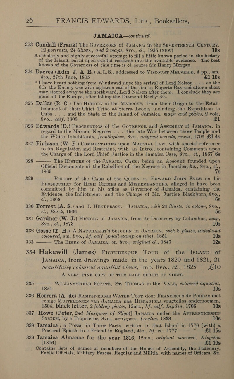  JAMAICA—continued. 323 Cundall (Frank) The Governors of JAMAICA in the SEVENTEENTH CENTURY, 12 portraits, 24 zllusts., and 2 maps, 8vo., cl., 1936 (NEW) 18s A scholarly and highly succosstnl attempt to fill a ‘little known period in the history of the Island, based upon careful research into the available evidence. The best known of the Governors of this time is of course Sir Henry Morgan. 324 Dacres (Adm. J. A. BR.) A.L.S., addressed to Viscount MELVILLE, 4 pp., sm. 4to., 27th June, 1805 £1 10s “T have heard nothing from Windward since the arrival of Lord Nelson . . . on the 6th. the Enemy was with eighteen sail of the linein Ruperts Bay and after a short stay steered away to the northward, Lord Nelson after them. I conclude they are gone off for Europe, after taking the Diamond Rock,” &amp;c. 325 Dallas (R. C.) The History of the MAroons, from their Origin to the Estab- lishment of their Chief Tribe at Sierra Leone, including the Expedition to Cuba . . . and the State of the Island of Jamaica, maps and plates, 2 vols, 8vo., calf, 1803 £1 326 Edwards (D.) Procrepines of the Governor and Agama of JAMAICA, in regard to the Maroon Negroes . . . the late War between those People and the White Inhabitants, frontispiece, Svo., original boards, wncut, 1796 £1 4s 327 Finlason (W. F.) Commentaries upon Martian Law, with special reference to its Regulation and Restraint, with an Intro., containing Comments upon the Charge of the Lord Chief Justice in the Jamaica Case, 8vo., cl., 1867 68 328 ——-— The History of the JAmatca CasE: being an Account founded upon Official Documents of the Rebellion of the Negroes in Jamaica, &amp;c., 8vo., cl., 1869 7s 329 ——— Report of the Cask of the QuEEN v. EDWARD JOHN EyReE on his Prosecution for H1t¢H Crimes and MIspEMEANOURS, alleged to have been committed by him in his office as Governor of Jamaica, containing the Evidence, the Indictment, and the Charge of Mr. Justice Blackburn, 8vo., cl., 1868 6s 330 Forrest (A. 8.) and J. HpnpERson.—JAMAICA, with 24 alusts. in colour, 8vo., cl., Black, 1906 5s 331 Gardner (W. J.) History of Jamaica, from its Discovery by Columbus, map, 8vo., cl., 1873 10s 332 Gosse (T. H.) A Narura.ist’s Soyourn in JAMAICA, with 8 plates, tinted and coloured, sm. 8vo., hf. calf (small stamp on title), 1851 10s 333 — The Brirps of Jamarca, cr. 8vo., orzginal cl., 1847 12s  334 Hakewill (James) Picruresqgue Tour of the IsLanp of Jamaica, from drawings made in the years 1820 and 1821, 21 beautifully coloured aquatint views, imp. 8vo., cl., 1825 410 A VERY FINE COPY OF THIS RARE SERIES OF VIEWS. 335 ——-— WILLIAMSFIELD Estatr, Sr. THomas in the VALE, coloured aquatent, 824 10s 336 Herrera (A. de) Rampspapick WaATER-Toar door FRANcIscus de PoRRAS met eenige MUITELINGEN van JAMAICA naa HispANIOLA vrugtellos ondernoomen, 1504, black letter, 2 foldiny plates, 12mo., hf. calf, Leyden, 1706 10s__ 337 [Howe (Peter, 2nd Marquess of Sligo)] JAMAICA under the APPRENTICESHIP System, by a Proprietor, 8vo., wrappers, London, 1838 10s 338 Jamaica: a Porm, in Three Parts. written in that Island in 1776 (with) a Poetical Epistle to a Friend in England, 4to., hf. cl., 1777 £1 15s 339 Jamaica Almanac for the year 1816, 12mo., original morocco, Kingston [1816] £1 10s Contains lists of names of members of the House of Assembly, the Judiciary, Public Officials, Military Forces, Regular and Militia, with names of Officers, &amp;c.