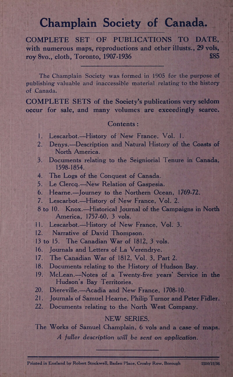 : Py Champlain Society of Canada. i. 4 COMPLETE SET OF PUBLICATIONS TO DATE, - ‘ with numerous maps, reproductions and other illusts., 29 vols, i roy 8vo., cloth, Toronto, 1907-1936 - $85 The Champlain. Society was formed in 1905 for the purpose of © publishing valuable and inaccessible material relating to the history ~~ of Canada. COMPLETE SETS of the Society’s publications very seldom occur for sale, and many volumes are exceedingly scarce. | Contents : |. Lescarbot.—History of New France, Vol. |. aa 2. Denys:—Description and Natural History of the Coasts of ! North America. Teh ioa 3. Documents relating to the Seigniorial Tae § in Canada, 1598-1854. : 4. The Logs of the Conquest of Canada. 5. Le Clereq.—New Relation of Gaspesia. 6. Hearne.—Journey to the Northern Ocean, 1769-72. 7. Lescarbot.—History of New France, Vol. 2. 8 to 10. Knox.—Historical Journal of the eee in North America, 1757-60, 3 vols. 11. Lescarbot.—History of New France, Vol. 4H 12. Narrative of David Thompson. &gt; Sette 13 to 15. The Canadian War of 1812, 3 vols. eae 16. Journals and Letters of La Verendrye. He a 17. The Canadian War of 1812, Vol. 3, Part 2. | ty td 18. Documents relating to the History of Hudson Bay. 19. McLean.—Notes of a Twenty-five years’ Service in the ue Hudson's Bay Territories. bapa: 20. Diereville-—Acadia and New France, 1708-10. | Jains 21. Journals of Samuel Hearne, Philip Turnor and Peter F idler! fe 22. Documents relating to the North West Company. ; i fe NEW SERIES. Ne Pre Ss: The Works of Samuel Champlain, 6 vols and a case of maps. eed A fuller description will be sent on application. ie i ne Printed in England by Robert Stockwell. Baden Place, Crosby Row, Borough ‘ | 23004 v ha 