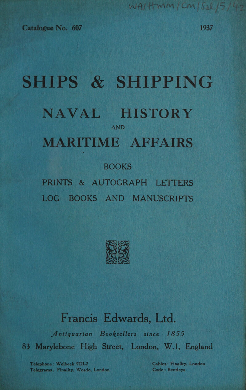  Catalogue No. 607 1937 SHIPS &amp; SHIPPING NAVAL HISTORY AND MARITIME AFFAIRS BOOKS PRINTS &amp; AUTOGRAPH LETTERS LOG BOOKS AND MANUSCRIPTS Vogl fay ws fee ais ps) Francis Edwards, Ltd. Antiquarian Booksellers since 1855 83 Marylebone High Street, London, W.1, England Telephone: Welbeck 9221-2 Cables: Finality, London Telegrams: Finality, Wesdo, London Code: Bentleys ; ei 