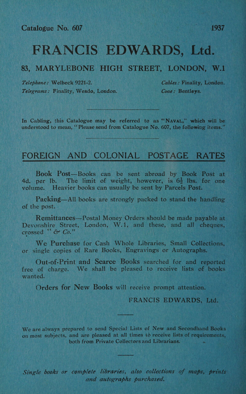 Catalogue No. 607 TRIS SS i 5 FRANCIS EDWARDS, Ltd. 83, MARYLEBONE HIGH STREET, LONDON, W.1 Telephone: Welbeck 9221-2. Cables: Finality, London. Telegrams: Finality, Wesdo, London. Coae: Bentleys. In Cabling, this Catalogue may be referred to as ‘‘NAVAL,” which will be understood to mean, ‘‘ Please send from Catalogue No. 607, the following items.” es FOREIGN AND COLONIAL POSTAGE RATES 4d. per lb. The limit of weight, however, is 6% lbs. for one volume. Heavier books can usually be sent by Parcels Post. Packing—All books are strongly packed to stand the handling of the post. Remittances—Postal Money Orders should be made payable at Devonshire Street, London, W.1, and these, and all cheques, crossed * &amp;&amp; Co.” We Purchase for Cash Whole Libraries, Small Collections, or single copies of Rare Books, Engravings or Autographs. free of charge. We shall be pleased to receive lists of books wanted. Orders for New Books will receive prompt attention. FRANCIS EDWARDS, Ltd. We are always prepared to send Special Lists of New and Secondhand Books on most subjects, and are pleased at all times to receive lists of requirements, both from Private Collectors and Librarians. “ Single books or complete libraries, also collections of maps, prints and autographs purchased,