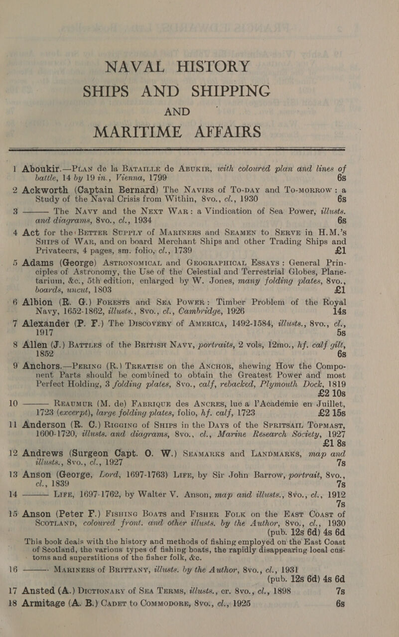 SHIPS AND SHIPPING AND MARITIME AFFAIRS  * Aboukir.—Ptaw de la Barartie de ABUKIR, with colowred plan and lines of  battle, 14 by 19 in., Vienna, 1799 6s 2 Ackworth (Captain Bernard) The Navirs of To-pay and To-morrow: a Study of the Naval Crisis from Within, 8vo., c/., 1930 6s 3 The Navy and the Next War: a Vindication of Sea Power, dllusts. and diagrams, 8vo., cl., 1934 6s 4 Act for the:Bertrr Suppiy of MARINERS and SEAMEN to SERVE in H.M.’s Suips of War, and on board Merchant Ships and other Trading Ships and Privateers, 4 pages, sm. folio, cl., 1739 £1 5 Adams (George) Astronomical and GEOGRAPHICAL Essays: General Prin- ciples of Astronomy, the Use of the Celestial and Terrestrial Globes, Plane- tarium, &amp;c., 5th’ edition, enlarged by W. Jones, many folding plates, 8vo., boards, uncut, 1803 £1 6 Albion (R. G.) Forests and Sea Power: Timber Problem of the Royal Navy, 1652-1862, zl/usts., 8vo., cl., Cambridge, 1926 14s 7 Alexander (P. F.) The Discovery of AmeErtca, 1492-1584, dllusts., 8vo., cl., 1917 5s 8 Allen (J.) Barriers of the Britistt Navy, portraits, 2 vols, 12mo., hf. calf gilt, 1852 6s 9 Anchors.—Perine (R.) TREATISE on the ANCHOR, shewing How the Compo- nent Parts should be combined to obtain the Greatest Power and most Perfect Holding, 3 folding plates, 8vo., calf, rebacked, Plymouth Dock, 1819  £2 10s 10 . REAUMUR (M. de) FapriquE des ANCRES, lue a Academie en Juillet, 1723 (excerpt), large folding plates, folio, hf. calf, 1723 £2 15s 11 Anderson (R. C.) Riaeine of Surps in the Days of the Spritsarm Tormast, 1600-1720, clusts. and diagrams, 8vo., cl., Marine Research Society, 1927  £1 8s 12 Andrews (Surgeon Capt. O. W.) Sramarks and LANDMARKS, map and allusts., 8vo., cl., 1927 7s 13 Anson (George, Lord, 1697-1763) Lirr, by Sir John Barrow, portratt, 8vo., cl., 1839 7s 14 Lire, 1697-1762, by Walter V. Anson, map and illusts., 8vo., cl., 1912 7s 15 Anson (Peter F.) Fisu1ne Boats and Fisuer Fok on the East Coast of ScornanD, coloured front. and other illusts. by the Author, 8vo., cl., 1930 (pub. 12s 6d) 4s 6d This book deais with the history and methods of fishing employed on' the East Coast of Scotland, the various types of fishing boats, the rapidly disappearing local cus- ' toms and superstitions of the fisher folk, &amp;c. - Mariners of BrittTany, dlusts. by the Author, 8vo., cl., 1931 (pub. 128 6d) 4s 6d 17 Ansted (A.) Dictronary of Sea TERMs, tlusts., cr. 8vo., cl., 1898 7s 18 Armitage (A. B.) Caprr to Commoporgp, 8vo., el., 1925 6s 16 