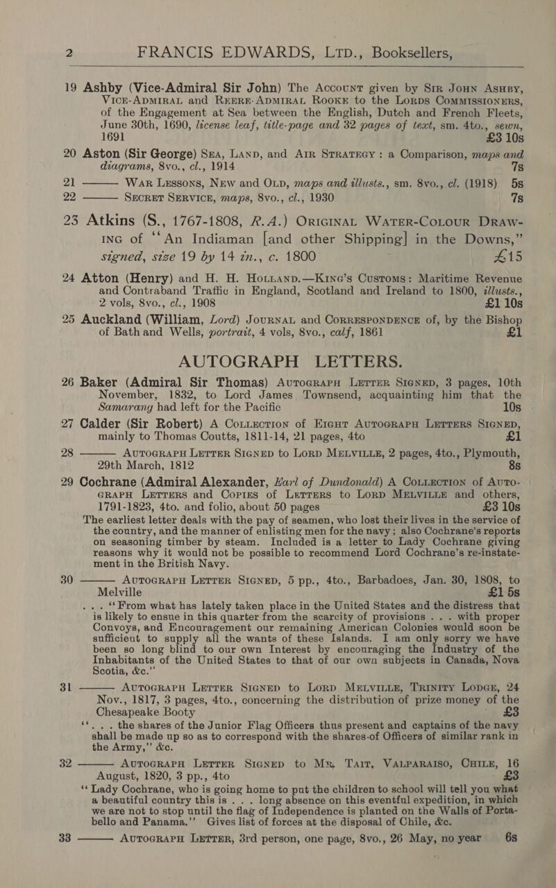  19 Ashby (Vice-Admiral Sir John) The Account given by Sir Jonn Asney, VicE-ADMIRAL and REERE-ADMIRAL Rooke to the Lorps CommIssIoNnERs, of the Engagement at Sea between the English, Dutch and French Fleets, June 30th, 1690, lécense leaf, title-page and 32 pages of text, sm. 4to., sewn,  1691 £3 10s 20 Aston (Sir George) Sea, Lanp, and Arr Strateey : a Comparison, maps and diagrams, 8vo., cl., 1914 7s 21 War Lessons, NEw and OLD, maps and tllusts., sm. 8vo., cl. (1918) 5s ya SECRET SERVICE, maps, 8vo., cl., 1930 7s  23 Atkins (S., 1767-1808, R.A.) OricINAL WATER-CoLourR DrRaw- Inc of ‘“An Indiaman [and other Shipping] in the Downs,” signed, size 19 by 14 zn., c. 1800 #15 24 Atton (Henry) and H. H. Hotntanp.—Kine’s Customs: Maritime Revenue and Contraband Traffic in England, Scotland and Ireland to 1800, clusts., 2 vols, 8vo., cl., 1908 £1 10s 25 Auckland (William, Lord) Journal and CorRESPONDENCE of, by the Bishop of Bath and Wells, portrazt, 4 vols, 8vo., calf, 1861 £1 AUTOGRAPH LETTERS. 26 Baker (Admiral Sir Thomas) Aurocrarn Lxerrer Sienep, 3 pages, 10th November, 1832, to Lord James Townsend, acquainting him that the  Samarang had left for the Pacific 10s 27 Calder (Sir Robert) A Cotiection of E1icut Auto@rapH Lerrers SIGNED, mainly to Thomas Coutts, 1811-14, 21 pages, 4to £1 28 AUTOGRAPH LETTER SIGNED to LonD MELVILLE, 2 pages, 4to., Plymouth, 29th March, 1812 8s 29 Cochrane (Admiral Alexander, Hari of Dundonald) A Couiectrion of AuTo- | GRAPH Lerrers and Copies of Lerrers to Lorp MELVILLE and others, 1791-1823, 4to. and folio, about 50 pages £3 10s The earliest letter deals with the pay of seamen, who lost their lives in the service of the country, and the manner of enlisting men for the navy ; also Cochrane’s reports on seasoning timber by steam. Included is a letter to Lady Cochrane giving reasons why it would not be possible to recommend Lord Cochrane’s re-instate- ment in the British Navy. AuTOGRAPH LETTER SienepD, 5 pp., 4to., Barbadoes, Jan. 30, 1808, to Melville £1 5s ... ‘From what has lately taken place in the United States and the distress that is likely to ensue in this quarter from the scarcity of provisions . . . with proper Convoys, and Encouragement our remaining American Colonies would soon be sufficient to supply all the wants of these Islands. I am only sorry we have been so long blind to our own Interest by encouraging the Industry of the Inhabitants of the United States to that of our own subjects in Canada, Nova Scotia, &amp;c.”’ AUTOGRAPH LETTER SicgNEp to Lorp MELVILLE, Trintty Loner, 24 Nov., 1817, 3 pages, 4to., concerning the distribution of prize money of the Chesapeake Booty -. £8 ‘*. . . the shares of the Junior Flag Officers thus present and captains of the navy . shall be made up so as to correspond with the shares-of Officers of similar rank in the Army,” &amp;c. AUTOGRAPH LETTER SIGNED to Mr Tart, VALPARAISO, CHILE, 16 August, 1820, 3 pp., 4to 3 ‘* Lady Cochrane, who is going home to put the children to school will tell you what a beautiful country this is . . . long absence on this eventful expedition, in which we are not to stop until the flag of Independence is planted on the Walls of Porta- bello and Panama.’’ Gives list of forces at the disposal of Chile, &amp;c. AutocrarH LETTER, 3rd person, one page, 8vo., 26 May, noyear 6s  30 31   32 33 