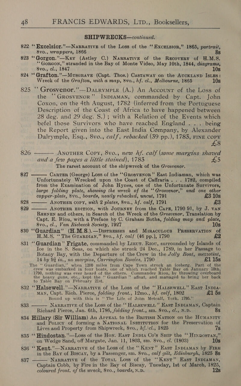 SHIPWRECKS—continued. 822 ‘* Excelsior.”—NaRRaTIVE of the Loss of the ‘‘ Excetsior,” 1865, portrast, 8vo., wrappers, 1866 8s 823 ‘‘Gorgon.”—Kry (Astley OC.) Narrative of the Recovery of H.M.S. **GoRGON,” stranded in the Bay of Monte Video, May 10th, 1844, dtagrama, 8vo., cl., 1847 10s 824 **Grafton.”—MuseraveE (Capt. Thos.) Castaway on the AUCKLAND IsLEs: Wreck of the Grafton, with a map, 8vo., hf. cl., Melbourne, 1865 10s 825 ‘‘ Grosvenor.’’—Datrymp._e (A.) An Account of the Loss of the “‘GROSVENOR” INDIAMAN, commanded by Capt. John Coxon, on the 4th August, 1782 (inferred from the Portuguese Description of the Coast of Africa to have happened between 28 deg. and 29 deg. S.) ; with a Relation of the Events which befel those Survivors who have reached England . . . being the Report given into the East India Company, by Alexander Dalrymple, Esq., 8vo., calf, rebacked (39 pp.), 1783, FINE oe 8 — ANOTHER Copy, 8vo., xew hf. calf (some margins shaved and a few pages a little stained), 1783 H5 The rarest account of the shipwreck of the Grosvenor. 826  827 CARTER (George) Loss of the ‘‘GRosvENoR” East Indiaman, which was Unfortunately Wrecked upon the Coast of Caffraria . . . 1782, compiled from the Examination of John Hynes, one of the Unfortunate Survivors, large folding plate, showing the wreck of the ‘*‘ Grosvenor,” and one other copper-plate, &amp;vo., boards, neatly rebacked, uncut, 1791 £3 10s ANOTHER COPY, with 2 plates, 8vo., hf. calf, 1791 (£3 ANOTHER EDITION, with JouRNE&amp;Y from the Caps, 1790 91, by J. van REENEN and others, in Search of the Wreck of the Grosvenor, Translation by Capt. E. Riou, with a Preface by C. Graham Botha, folding map and plate, 8vo., cl., Van Riebeeck Society, 1927 10s 830 ‘‘Guardian” (H.M.S.).—Distressrs and MiracuLous PRESERVATION of H.M.S, ‘* The Guarpian,” 8vo., hf. calf (46 pp.), 1790 £2 831 ‘‘Guardian”’ Frigate, commanded by Linut. Riou, surrounded by Islands of Ice in the 8. Seas, on which she struck 24 Dec., 1789, in her Passage to Botany Bay, with the Departure of the Crew in the Jolly Boat, mezzotint, 14 by 94 tn., no margins, Carrington Bowles, 1790 £1 15s The ‘“ Guardian,’’ when 1200 miles from Cape Town struck an iceberg. Part of the crew was embarked in four boats, one of which reached Table Bay on January i8th, 1790, nothing was ever heard of the others. Commander Riou, by throwing overboard the heavy guns, etc., kept the ‘‘ Guardian ”’ afloat, and managed to bring her back to Table Bay on February 21st. 832 ‘‘Halsewell.”—NarrativeE of the Loss of the ‘‘ Harsrwetn” East Inp1a- MAN, Capt. Rich. Pierce, folding front., 12mo., hf. calf, 1802 £1 5s Bound up with this is ‘“‘ The Life of John Metcalf, York, 1795.” NARRATIVE of the Loss of the ‘‘ HALSEWELL” East InpiamMan, Captain Richard Pierce, Jan. 6th, 1786, folding front., sm. 8vo., cl., N.D. 8s 834 Hillary (Sir William) An ArrEAt to the BritisH Nation on the HuMANITY and Poxicy of forming a Natronat Institution for the Preservation of  828 829   $33  Lives and Property from Shipwreck, 8vo., hj.\cl., 1825 7s 835 ‘* Hindostan.”—Loss of the Hoy. Easr Inp1a Co’s Sure the “‘ Hrnpostan,” on Wedge Sand, off Margate, Jan. 11, 1803, sm. 8vo., cl. (1803) 10s 836 ‘‘ Kent.”—Narrative of the Loss of the ‘‘ Kent” East InpIAMAN by FIRE in the Bay of Biscay, by a Passenger, sm. 8vo., calf gilt, Edinburgh, 1825 8s NARRATIVE of the Toran Loss of the ‘‘Kent” East INDIAMAN, Captain Cobb, by Fire in the Bay of Biscay, Tuesday, lst of March, 1825, coloured front. of the wreck, 8vo., boards, N.D. 12s 837 