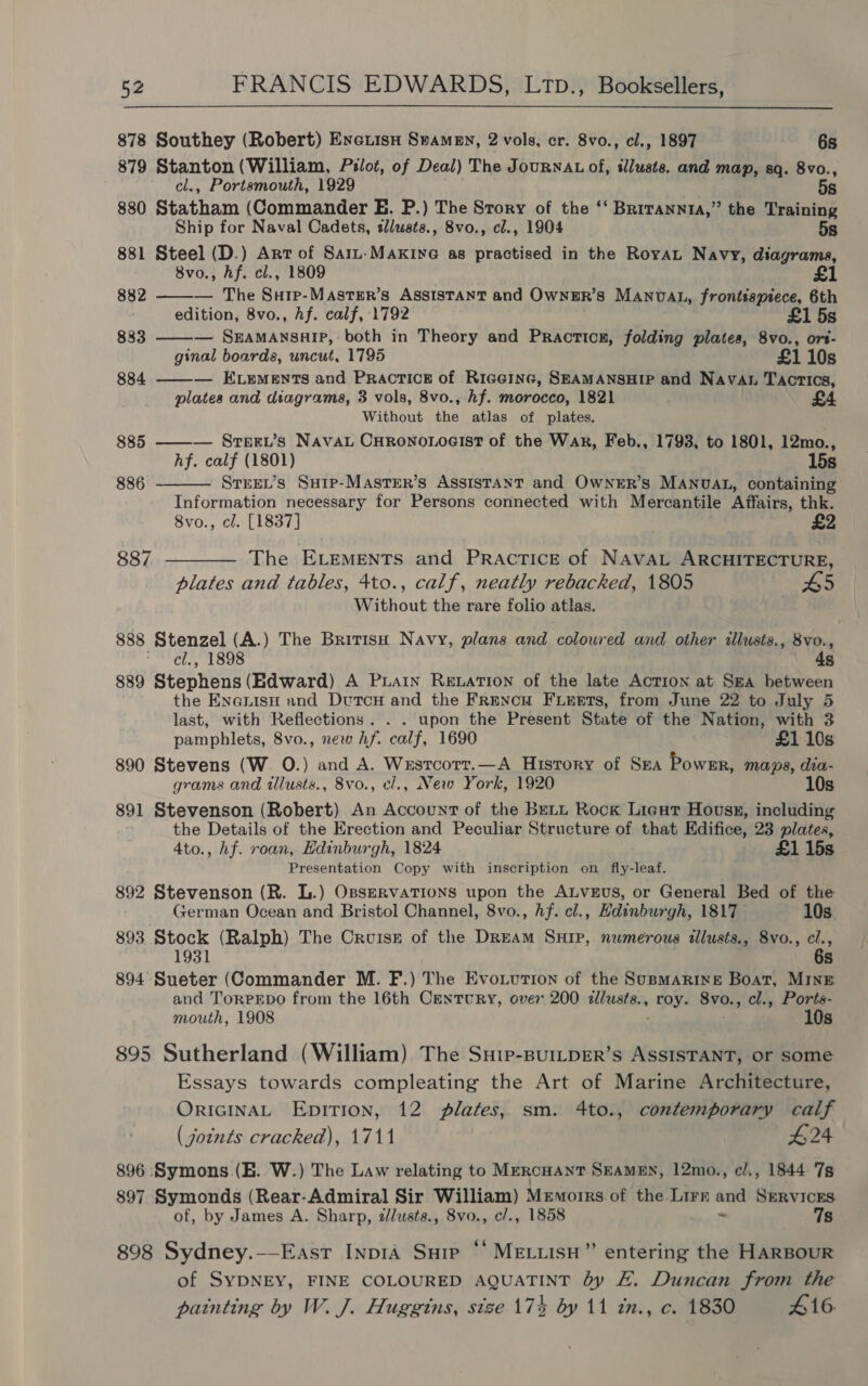  878 Southey (Robert) EnexisH Swamen, 2 vols, cr. 8vo., cl., 1897 6s 879 mprkeges (William, Pilot, of Deal) The JourNAL of, illusts, and map, sq. 8vo., , Portsmouth, 1929 5s 880 ny a (Commander E. P.) The Story of the ‘‘ Brirannta,” the Training Ship for Naval Cadets, tllusts., 8vo., cl., 1904 5s 881 Steel (D.) Arr of Sarz-Maxive as practised in the RoyaL Navy, diagrams, 8vo., hf. cl., 1809 £1    882 — The Surp-Master’s Assistant and Ownsur’s MANDAL, frontispiece, 6th edition, 8vo., hf. calf, 1792 £1 5s 883 — SEAMANSHIP, both in Theory and Practicg, folding plates, 8vo., ors- ginal boards, uncut, 1795 £1 10s 884 ——— Exzements and Practice of Riceinc, SEAMANSHIP and Navan Tactics, plates and diagrams, 3 vols, 8vo., hf. morocco, 1821 £4 Without fen atlas of plates. 885 ——— Srepru’s Navau Curono.oeist of the War, Feb., 1793, to 1801, 12mo., hf. calf (1801) 15s 886 Strew’s Surp-MAsTer’s Assistant and OwneER’s MANUAL, containing Information necessary for Persons connected with Mercantile Affairs, thk. 8vo., cl. [1837] 887 ———— The ELrEmEntTs and Practice of NAVAL ARCHITECTURE, plates and tables, 4to., calf, neatly rebacked, 1805 + 65 Without the rare folio atlas. 888 Bhenge) (A.) The British Navy, plans and coloured and other illusts., 8vo., . , 1898 4s 889 seaenett (Edward) A Puain Rewation of the late Action at Sza between the EnenisH and DutcH and the Frencu Fierets, from June 22 to July 5 last, with Reflections... upon the Present State of the Nation, with 3 pamphlets, 8vo., new hf. calf, 1690 £1 10s 890 Stevens (W. O.) and A. Wzstcorr.—A History of Sza Powsr, maps, dia- grams and tllusts., 8vo., el., New York, 1920 10s 891 Stevenson (Robert) An Account of the Buti Rock Lieut Hovss, including the Details of the Erection and Peculiar Structure of that Edifice, 23 plates, 4to., hf. roan, Edinburgh, 1824 £1 15s © Presentation Copy with inscription on fly-leaf. 892 Stevenson (R. L.) OsseRvaTIoNs upon the ALveus, or General Bed of the German Ocean and Bristol Channel, 8vo., Af. cl., Hdinburgh, 1817 10s 893 Shock (Ralph) The Cruise of the Dream SHIP, numerous tllusts., 8vo., cl., 6s 894 See (Commander M. F.) The Evouvtion of the SuBMARINE Boat, MINE and TorPEpo from the 16th Century, over 200 alusts., roy. Svo., cl., Ports- mouth, 1908 10s 895 Sutherland (William) The Suie-BurLpER’s ASSISTANT, or some Essays towards compleating the Art of Marine Architecture, ORIGINAL Epition, 12 Jlates, sm. 4to., contemporary calf (joints cracked), 1711 424 896 Symons (E. W.) The Law relating to MercHant SeaMEN, 12mo., cl/., 1844 7s 897 Symonds (Rear-Admiral Sir William) Memoirs of the Lirr and Services. of, by James A. Sharp, dlusts., 8vo., c/., 1858 “ 7s 898 Sydney.--East InpIA Sup “ MELLIsH” entering the HARBOUR of SYDNEY, FINE COLOURED AQUATINT dy EF. Duncan from the painting by W. J. Huggins, size 174 by 11 in., c. 1830 416.