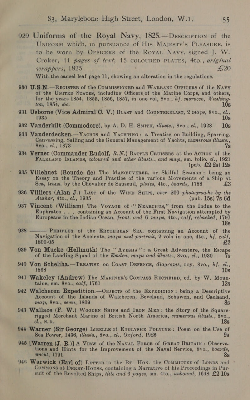 929 Uniforms of the Royal Navy, 1825.—Descriprion of the Unirorm which, in pursuance of His Majesty’s PLEASURE, iS to be worn by Orricers of the RoyaLt Navy, signed J. W. Croker, 11 pages of text, 15 COLOURED PLATES, 4to., orzginal wrappers, 1825 420 With the cancel leaf page 11, showiog an alteration in the regulations. 930 U.S.N.—Rxcistmr of the CommissionED and WARRANT OrFicers of the Navy of the Unirep Srarss, including Officers of the Marine Corps, and others, for the years 1854, 1855, 1856, 1857, in one vol, 8vo., hf. morocco, Washing- ton, 1854, d&amp;c. 10s 931 Usborne (Vice Admiral C. V.) Buast and CountErs.ast, 2 maps, 8vo., cl., 1935 10s 932 Vanderbilt (Commodore), by A. D. H. Smrrn, tllusts., 8vo., cl., 1928 10s 933 Vanderdecken.—Yacuts and YacutTine: a Treatise on Building, Sparring, Canvassing, Sailing and the General Management of Yachts, nwmerous allusts., 8vo., cl., 1873 7s 934 Verner (Commander Rudolf, &amp;.N.) Barrie Cruisers at the Action of the FALKLAND ISLANDS, coloured and other tllusts., and map, sm. folio, cl., 1921 (pub. £2 2s) 12s 935 Villehuet (Bourde de) The Manauverer, or Skilful Seaman: being an Essay on the Theory and Practice of the various Movements of a Ship at Sea, trans. by the Chevalier de Sauseuil, plates, 4to., boards, 1788 £3 936 Villiers (Alan J.) Lasr of the Winp Sutps, over 200 photogranhs by the Author, 4to., cl., 1935 (pub. 15s) 7s 6d 937 Vincent (William) The Voyaces of ‘‘‘ Nearcuus,” from the Indus to the Euphrates . . . containing an Account of the First Navigation attempted by Europeans in the Indian Ocean, front. and 6 maps, 4to., calf, rebacked, 1797 18s — PeripLos of the ERYTHREAN SBA, containing an Account of the Navigation of the Ancients, maps and portrait, 2 vols in one, 4to., Af. calf, 1800-05 939 Von Mucke (Hellmuth) The ‘‘ AvresHa”: a Great Adventure, the Escape of the Landing Squad of the Hmden, maps and illusts., 8vo., cl., 1930 7s  938 940 Von Scheliha.—Treatisz on Coast Derencer, diagrams, roy. 8vo., hf. cl., 10s 941 Wakeley (Andrew) The Mariner’s Compass ReEcTIFIED, ed. by W. Moun- taine, sm. 8vo., calf, 1761 12s 942 Waleheren Expedition.—Oszsrcts of the ExpEpITIon: being a Descriptive Account of the Islands of Walcheren, Beveland, Schawen, and Caelsand, map, 8vo., sewn, 1809 8s 943 Wallace (F. W.) Wooprn Suirs and Iron Men: the Story of the Square- rigged Merchant Marine of British North America, numerous illusts., 8vo., cl., N.D. 18s 944 Warner (Sir George) LipeLie of Enctysue Potycye: Poem on the Use of Sea Power, 1436, slusts., 8vo., cl., Oxford, 1926 9s 945 [Warren (J. B.)] A Vimw of the Navau Force of Great Britain: Observa- tions and Hints for the Improvement of the Naval Service, 8vo., boards, uncut, 1791 8s 946 Warwick (Earl of) Lerrer to the Rr. Hon. the Commirrer of Lorps and Commons at Drrsy-Hovss, containing a Narrative of his Proceedings in Pur- suit of the Revolted Ships, ttle and 6 pages, sm. 4to., unbound, 1648 £2 10s