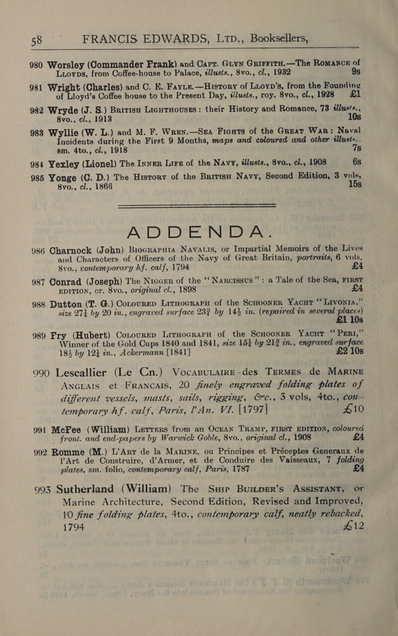  980 Worsley (Commander Frank) and Carr. Guyn GrirritH.—The Romanon of Luioyps, from Coffee-house to Palace, sllusts., 8vo., cl., 1932 9s 981 Wright (Charles) and C. E. Fayie.—History of Luoyp’s, from the Founding of Lloyd’s Coffee house to the Present Day, ilusts., roy. 8vo., cl., 1928 £1 982 Wryde (J. S.) Britis LicnTHousss: their History and Romance, 73 wluets., 8vo., cl., 1913 10s 983 Wyllie (W. L.) and M. F. Wren.—Sza Ficats of the Great War: Naval Incidents during the First 9 Months, maps and coloured and other slust».. sm. 4to., cl., 1918 7s 984 Yexley (Lionel) The Inner Lirz of the Navy, tdlusts., 8vo., cl., 1908 6s 985 Yonge (C. D.) The History of the British Navy, Second Edition, 3 vols, 8vo., cl., 1866 15s   ADDENDA. 986 Charnock (John) Brocraruta Navas, or Impartial Memoirs of the Lives and Characters of Officers of the Navy of Great Britain, portratts, 6 vols, 8vo., contemporary hf. calf, 1794 £4 987 Conrad (Joseph) The Niccrr of the ‘‘ Narcissus”: a Tale of the Sea, FIRST EDITION, cr. 8vo., original cl., 1898 £4 988 Dutton (T. G.) Conourep Lirnocrapn of the ScuoonerR Yacut “Livonia,” size 27} by 20 in., engraved surface 237 by 14% in. (repacred in several places) 21 10s 989 Fry (Hubert) Cotourep LiruocrarH of the ScHoonsR YacuT “ PERt,” Winner of the Gold Cups 1840 and 1841, size 15} by 212 in., engraved surface 184 by 12} tn., Ackermann [1841] £2 10s 990 Lescallier (Le Cn.) VocasuLarrE-des TERMES de MARINE ANGLAIS et FrancAIS, 20 finely engraved folding plates of different vessels, masts, satls, rigging, &amp;c., 3 vols, 4to., con— temporary Af. calf, Paris, An. VI. [1797 | 410 991 McFee (William) Lerrers from an OckAN TRAMP, FIRST EDITION, coloured _ front. and end-papers by Warwick Goble, 8vo., original cl., 1908 £4 992 Romme (M.) L’Arr de la Marine, ou Principes et Préceptes Generaux de Art de Construire, d’Armer, et de Conduire des Vaisseaux, 7 folding plates, sm. folio, contemporary calf, Paris, 1787 £4 993 Sutherland (William) The Suip Buitper’s ASSISTANT, or Marine Architecture, Second Edition, Revised and Improved, 10 fine folding plates, 4to., contemporary calf, neatly rebacked, 1794 #12