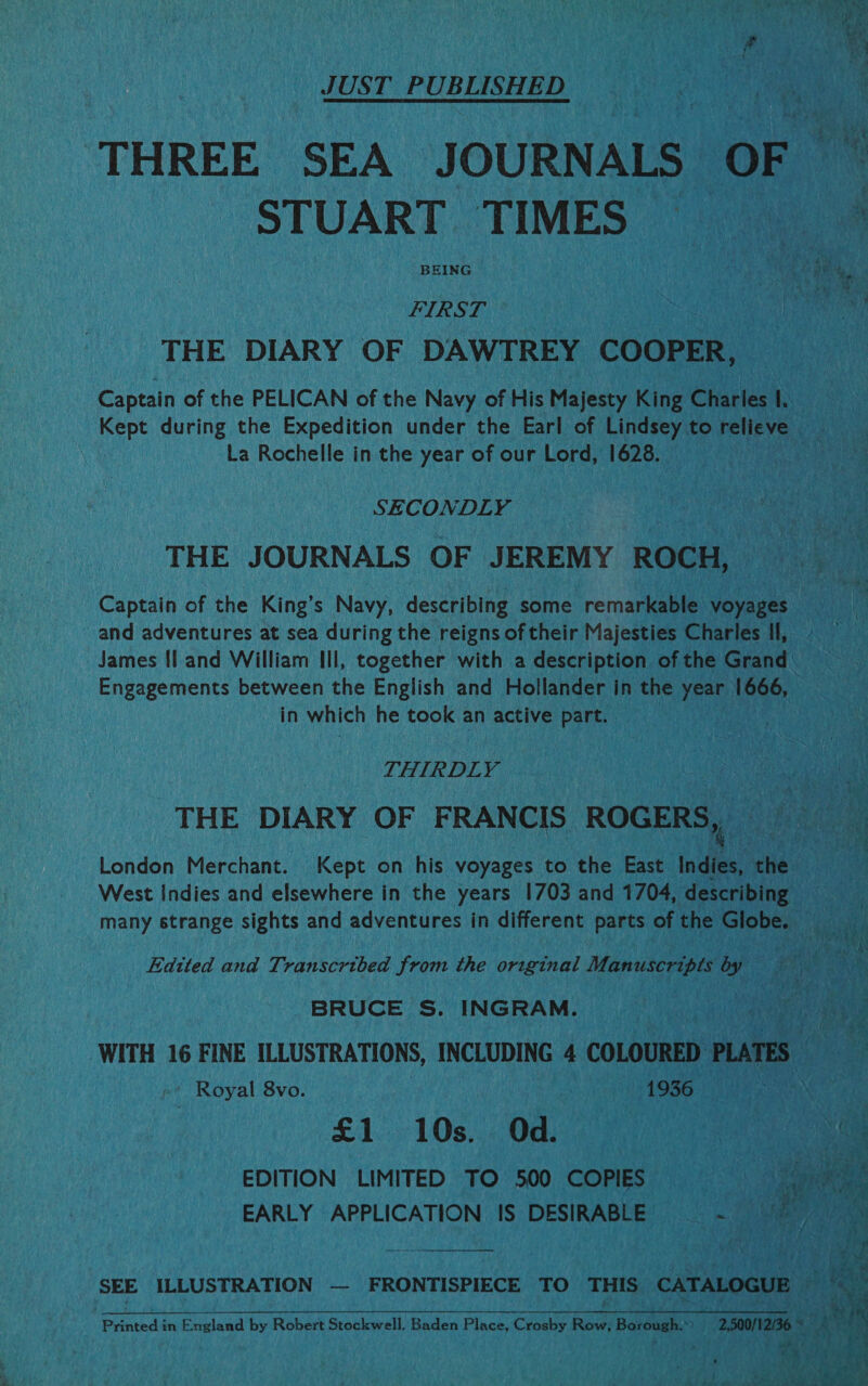 JUST PUBLISHED THREE SEA JOURNALS OF STUART TIMES — FIRST THE DIARY OF DAWTREY COOPER, Captain of the PELICAN of the Navy of His Majesty King Charies 1. Kept during the Expedition under the Earl of Lindsey to relieve La Rochelle in the year of our Lord, 1628. a” Ves, : SECONDLY THE JOURNALS OF JEREMY ROCH, Captain of the King’s Navy, describing some remarkable voyages and adventures at sea during the reigns of their Majesties Charles Il, James {land William Ill, together with a description of the Grand: Engagements between the English and Hollander in the xeee 1666, in which he took an active part. | THIRDLY THE DIARY OF FRANCIS ROGERS,, London Merchant. Kept on his voyages to the East Indies, the West Indies and elsewhere in the years 1703 and 1704, describing many strange sights and adventures in different parts of the Globe. Edtted and Transcribed from the original Manuscripts by BRUCE S. INGRAM. . Pas WITH 16 FINE ILLUSTRATIONS, INCLUDING 4 COLOURED PLATES — ‘ Royal 8vo. 1936 £1 10s. Od. | a EDITION LIMITED TO 500 COPIES . Bae : EARLY APPLICATION IS DESIRABLE i fy ats SEE ILLUSTRATION — FRONTISPIECE TO THIS CATALOGUE  i 4 | 3 Nag Printed in England by Robert Stockwell, Baden Place, Crosby Row; Barong.) | 200/006 amram F.