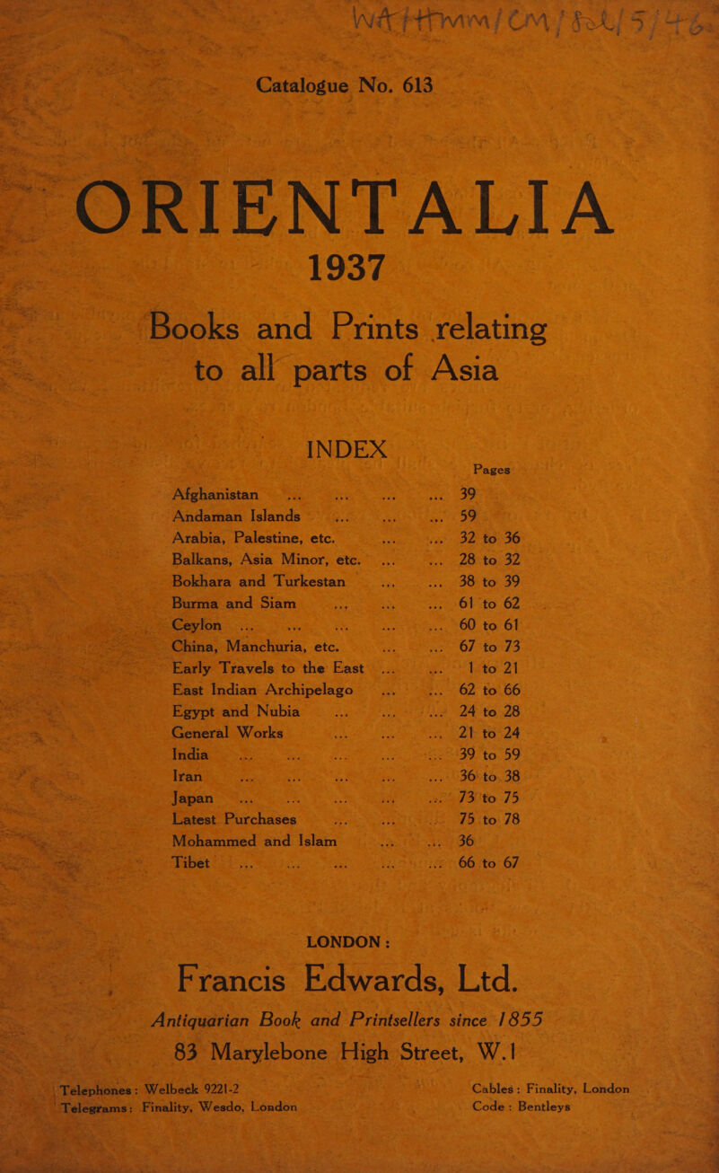 wécHtwim/ Om) bee  Catalogue No. 613 ~ ORIENTALIA 1937 ‘Books and Prints relating to all parts of Asia INDEX Pages Afghanistan 39 Andaman Islands 59 Arabia, Palestine, etc. 32 to 36 Balkans, Asia Minor, etc. 28 to 32 Bokhara and Turkestan — 38 to 39 Burma and Siam 61 to 62 ~ Ceylon 60 to 61 China, Manchuria, etc. 67 to 73 Early Travels to the East 1 to 21 East Indian Archipelago 62 to 66 Egypt and Nubia 24 to 28 General Works 21- to 24 India 39 to 59 Iran 36 to. 38 Japan a 73 to 75 Latest Purchases 75 to 78 Mohammed and Islam 36 Tibet 66 to 67 LONDON : AF rancis Edwards, Ltd. Antiquarian Book and Printsellers since 1855 83 Marylebone High Street, W.1 | Telephones : Welbeck 9221-2 Cables: Finality, London ‘Telegrams: Finality, Wesdo, London Code : Bentleys # F ? . Sree i ee) 7