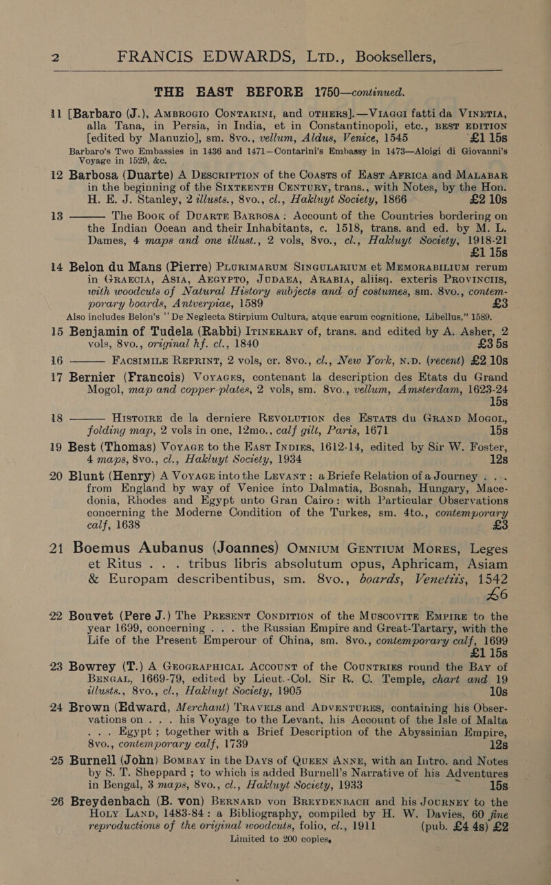   THE EAST BEFORE 1750—continued. 11 [Barbaro (J.), AMBRoGIo ConTARINI, and OTHERS].—Vu1aGel fatti da VINETIA, alla Tana, in Persia, in India, et in Constantinopoli, etc., BEST EDITION [edited by Manuzio], sm. 8vo., vellum, Aldus, Venice, 1545 ‘£1 15s Barbaro’s Two Embassies in 14386 and 1471—Contarini’s Embassy in 1473—Aloigi di Giovanni’s Voyage in 1529, &amp;&amp; 12 Barbosa (Duarte) A DescripTion of the Coasts of East AFrrRIcA and MALABAR in the beginning of the S1xTEENTH CENTURY, trans., with Notes, by the Hon. H. E. J. Stanley, 2 clusts., 8vo., cl., Hakluyt Society, 1866 £2 10s The Book of Duartr Barrosa: Account of the Countries bordering on the Indian Ocean and their Inhabitants, c. 1518, trans. and ed. by M. L. Dames, 4 maps and one tllust., 2 vols, 8vo., cl., Hakluyt Society, Ae 115s 14 Belon du Mans (Pierre) PLurimarum SincuLarium et MEMORABILIUM rerum in Gragcta, ASIA, AEGYPTO, JUDAEA, ARABIA, aliisq. exteris PROVINCIIS, with woodcuts of Natural History subjects and of costumes, sm. 8vo., contem- porary boards, Antverpiae, 1589 Also includes Belon’s “‘ De Neglecta Stirpium Cultura, atque earum cognitione, Libellus,” 1589. 15 Benjamin of Tudela (Rabbi) Irtnerary of, trans. and edited by A. Asher, 2 vols, 8vo., original hf. cl., 1840 £358 16 FACSIMILE REPRINT, 2 vols, cr. 8vo., cl., New York, n.p. (recent) £2 10s 17 Bernier (Francois) Voyacrs, contenant la description des Etats du Grand Mogol, map and copper-plates, 2 vols, sm. 8vo., vellum, Amsterdam, 1623-24  13   15s 18 Historre de la derniere REVOLUTION des Estats du GRAND MocoL, folding map, 2 vols in one, 12mo., calf gilt, Paris, 1671 15s 19 Best (Thomas) VoyaGceE to the East Inpius, 1612-14, edited by Sir W. Foster, 4 maps, 8vo., cl., Hakluyt Socrety, 1934 12s 20 Blunt (Henry) A Voyages intothe Levant: a Briefe Relation of a Journey . ... from England by way of Venice into Dalmatia, Bosnah, Hungary, Mace- donia, Rhodes and Egypt unto Gran Cairo: with Particular Observations concerning the Moderne Condition of the Turkes, sm. 4to., contemporary calf, 1638 £3 21 Boemus Aubanus (Joannes) Omnium GEentiIuM Mores, Leges et Ritus . . . tribus libris absolutum opus, Aphricam, Asiam &amp; Europam describentibus, sm. 8vo., boards, Venettts, 1542 L6 22 Bouvet (Pere J.) The Present Conpirion of the Muscovirr Empire to the year 1699, concerning . . . the Russian Empire and Great-Tartary, with the Life of the Present Emperour of China, sm. 8vo., contemporary calf, 1699 £1 15s 23 Bowrey (T.) A GrocraPruHicaL Account of the CounTRiIgs round the Bay of BENGAL, 1669-79, edited by Lieut.-Col. Sir R. C. Temple, chart and 19 allusts., 8vo., cl., Hakluyt Society, 1905 10s 24 Brown (Edward, Merchant) TRAVELS and ADvENTURES, containing his Obser- vations on . . . his Voyage to the Levant, his Account of the Isle of Malta . Egypt ; together with a Brief Description of the Abyssinian Empire, 8vo. , contemporary calf, 1739 12s 25 Burnell i ohn) Bompay in the Days of QuEEN ANNE, with an Intro. and Notes by 8. T. Sheppard ; to which is added Burnell’s Narrative of his Adventures in Bengal, 3 maps, 8vo., cl., Hakluyt Society, 1933 15s 26 Breydenbach (B. von) BERNARD von BREYDENBACH and his JouRNEY to the Hoty Lanp, 1483-84: a Bibliography, compiled by H. W. Davies, 60 jine reproductions of the original woodcuts, folio, cl., 1911 (pub. £4 4s) £2 Limited to 200 copies.