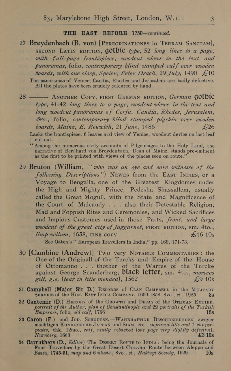 THE EAST BEFORE 1750—continued. 27 Breydenbach (B. von) [PEREGRINATIONES in TERRAM SANcTAM], SECOND Latin EDITION, GOTHIC “ye, 52 long lines to a page, | wrth full-page frontispiece, woodcut views in the text and panoramas, folio, contemporary blind stamped calf over wooden boards, with one clasp, Speier, Peter Drach, 29 July, 1490 £410 The panoramas of Venice, Candia, Rhodes and Jerusalem are badly defective. All the plates have been crudely coloured by hand. 28 ———— ANOTHER Copy, FIRST GERMAN EDITION, German GOtbic type, 41-42 long lines to a page, woodcut views tn the text and long woodcut panoramas of Corfu, Candia, Rhodes, Jerusalem, é~c., folio, contemporary blind stamped pigskin over wooden boards, Mainz, EF. Reuwich, 21 June, 1486 426 Lacks the frontispiece, 6 leaves ar.d view of Venice, woodcut device on last leaf cut out. ** Among the numerous early accounts of Pilgrimages to the Holy Land, the narrative of Berihard von Breydenbach, Dean of Mainz, stands pre-eminent as the first to be printed with views of the places seen on route.” 29 Bruton (William, ‘“‘ who was an eye and eare witnesse of the following Descriptions”) Newes from the East INpDIEs, or a Voyage to Bengalla, one of the Greatest Kingdomes under the High and Mighty Prince, Pedesha Shassallem, usually called the Great Mogull, with the State and Magnificence of the Court of Malcaudy . .. also their Detestable Religion, Mad and Foppish Rites and Ceremonies, and Wicked Sacrifices and Impious Customes used in those Parts, front. and large woodcut of the great city of Jaggarnet, FIRST EDITION, sm. 4to., limp vellum, 1638, FINE COPY 416 10s See Oaten’s “*‘ European Travellers in India,” pp. 169, 171-73. 30 [Cambine (Andrew)| Two very NoraBLE CoMMENTARIES: the One of the Originall of the Turcks and Empire of the House of Ottomanno... thother of the Warres of the Turcke against George Scanderberg, black letter, sm. 4to., morocco gilt, g.e. (tear in ‘ttle mended), 1562 49 10s 31 Campbell (Major Sir D.) Recorps of Cran CampseLr in the MiImirary SERVICE of the Hon. East Inp1a Company, 1600-1858, 8vo., cl., 1925 8s 32 Cantemir (D.) History of the GrowtH and Decay of the Oraman Empire, portrait of the Author, plan of Constantinople and 22 portraits of the Turkish Emperors, folio, old calf, 1756 15s 33 Caron (F.) und Jop. Schouten.—WAHRHAFTIGE BESCHREIBUNGEN zweyer machtigen KoNIGREICHE JAPPAN und S1AM, etc., engraved title and 7 copper- plates, thk. 12mo., calf, neatly rebacked (one page very slightly defective), Nurnberg, 1663 £3 10s 34 Carruthers (D., Hditor) The Desert Route to Inp1A: being the Journals of Four Travellers by the Great Desert Caravan Route between Aleppo and Basra, 1745-51, map and 6 allusts., 8vo., cl., Hakluyt Society, 1929 10s