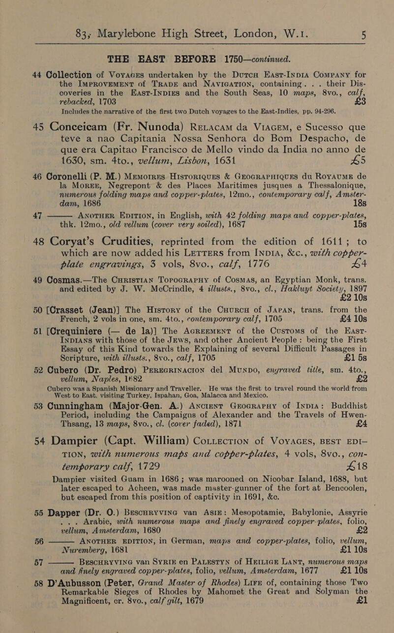 THE EAST BEFORE 1750—continued. 44 Collection of Voyaces undertaken by the Dutcn East-Inp1a Company for the IMPROVEMENT of TRADE and NAVIGATION, containing. . . their Dis- coveries in the EKast-InpIES and the South Seas, 10 maps, 8vo., calf, rebacked, 1703 £3 Includes the narrative of the first two Dutch voyages to the East-Indies, pp. 94-296. 45 Conceicam (Fr. Nunoda) Retacam da V1AGeEM, e Sucesso que teve a nao Capitania Nossa Senhora do Bom Despacho, de que era Capitao Francisco de Mello vindo da India no anno de 1630, sm. 4to., vellum, Lisbon, 1631 HS 46 Coronelli (P. M.) Memortres Hisroriques &amp; GEOGRAPHIQUES du ROYAUME de la Morer, Negrepont &amp; des Places Maritimes jusques a Thessalonique, numerous folding maps and copper-plates, 12mo., contemporary calf, Amster-  dam, 1686 18s 47 ANOTHER EpiITIOoN, in English, with 42 folding maps and copper-plates, thk. 12mo., old vellum (cover very soiled), 1687 15s 48 Coryat’s Crudities, reprinted from the edition of 1611; to which are now added his LETTERS from INDIA, &amp;c., wzth copper- plate engravings, 3 vols, 8vo., calf, 1776 49 Cosmas.—The Curisti1an Torocrapuy of Cosmas, an Egyptian Monk, trans. and edited by J. W. McCrindle, 4 cllusts., 8vo., cl., Hakluyt Society, 1897 £ 210s 50 [Crasset (Jean)] The Hisrory of the Cuurcn of Japan, trans. from the French, 2 vols in one, sm. 4to., contemporary calf, 1705 £4 10s 51 [Crequiniere (— de la)] The AGReEMrENT of the Customs of the East- INDIANS with those of the JEws, and other Ancient People: being the First Essay of this Kind towards the Explaining of several Difficult Passages in Scripture, wth illusts., 8vo., calf, 1705 £1 5s 52 Cubero (Dr. Pedro) Perecrinacton del Munpo, enyraved title, sm. 4to., vellum, Naples, 1682 £2 Oubero was a Spanish Missionary and Traveller. He was the first to travel round the world from West to East, visiting Turkey, Ispahan, Goa, Malacca and Mexico. 53 Cunningham (Major-Gen. A.) ANncteNT GrocrapHy of Inp1Ia: Buddhist Period, including the Campaigns of Alexander and the Travels of Hwen- Thsang, 13 maps, 8vo., cl. (cover faded), 1871 £4 54 Dampier (Capt. William) Cottection of VoyaGEs, BEST EDI— TION, wth numerous maps and copper-plates, 4 vols, 8vo., con- temporary calf, 1729 418 Dampier visited Guam in 1686 ; was marooned on Nicobar Island, 1688, but later escaped to Acheen, was made master-gunner of the fort at Bencoolen, but escaped from this position of captivity in 1691, &amp;e. 55 Dapper (Dr. 0.) Buscuryvine van Asiz: Mesopotamie, Babylonie, Assyrie ... Arabie, with numerous maps and finely engraved copper: plates, folio, vellum, Amsterdam, 1680   56 ANOTHER EDITION, in German, maps and copper-plates, folio, vellum, Nuremberg, 1681 £1 10s 57 BreSCHRYVING van SYRIE en PALESTYN of HEILIGE LANT, numerous maps and finely engraved copper-plates, folio, vellum, Amsterdam, 1677 £1 10s 58 D’Aubusson (Peter, Grand Master of Rhodes) Lire of, containing those Two Remarkable Sieges of Rhodes by Mahomet the Great and Solyman the Magnificent, cr. 8vo., calf gilt, 1679 £1
