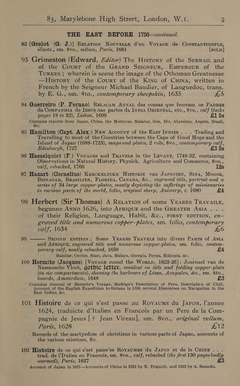  THE BAST BEFORE 1750—continued. 92 [Grelot (G. J.)] Renation Notvenue d’un VoyacEe de ConsTaNTINOPLE; allusts., sm. 8vo., vellum, Paris, 1681 [soup] 93 Grimeston (Edward, Zadztor) The History of the SERRAIL and of the Court of the GRAND SEIGNEUR, EMPEROUR of the TURKES ; wherein is seene the image of the Othoman Greatnesse —History of the Court of the Kine of CHrNna, written in French by the Seigneur Michael Baudier, of Languedoc, trans. by E. G., sm. 4to., contemporary sheepskin, 1635 HS 94 Guerreiro (P. Fernao) Renacam ANNAL das cousas que fezeram os PADRES da ComPANHIA de [ests nas partes da INDIA ORIENTAL, etc., 8vo., calf (lacks pages 18 to 32), Lisbon, 1609 £1 5s Contains reports from Japan, China, the Moluccas, Malabar, Goa, Dio, Abyssinia, Angola, Brazil, &amp;e. 95 Hamilton (Capt. Alex.) New Account of the East Inpigs . . . Trading and Travelling to most of the Countries between the Cape of Good Hope and the Island of Japan (1688-1723), maps and plates, 2 vols, 8vo., contemporary calf, Edinburgh, 1727 £3 5s 96 Hasselquist (F.) Voyages and TrAvELs in the Levant, 1749-52, containing Observations in Natural History, Physick, Agriculture and Commerce, 8vo., calf, rebacked, 1766 12s 97 Hazart (Cornelius) KerckeLycke HiIsToRIE van JAPONIEN, Sina, Mocor, BISNAGAR, BRASILIEN, FLORIDA, CANADA, Xc., engraved title, portrart and a sertes of 34 large copper-plates, mostly depicting the sufferings of missionaries an various parts of the world, folio, original sheep, Antwerp, c. 1680 £4 98 Herbert (Sir Thomas) A Retation of some YEARES TRAVAILE, begunne ANNO 1626, into AFRIQUE and the GREATER ASIA . of their Religion, Language, Habit, &amp;c., FIRST EDITION, en— graved title and numerous copper—plates, sm. folio, contemporary calf, 1634 L6 SECOND EDITION; Some YEARES TRAVELS into divers Parts of Asta and AFRIQUE, engraved title and numerous copper-plates, sm. folio, contem- porary calf, neatly rebacked, 1638 Malabar, Ceylon, Siam, Java, Malaya, Georgia, Persia, Ethiopia, &amp;c. 100 Hermite (Jacques) [VoyaceE round the Wortxp, 1623-26]: Journael van de Nassausche Vloot, gotbic letter, woodcut on title and folding copper-plate (in sea compartments), showing the harbours of pie, Acapulco, &amp;c., sm. 4to., boards, Amsterdam, 1648 £3 Contains Journal of Hermite’s Voyage, Madriga’s Description of Peru, Deseripticn of Chili, Account of the English Expedition to Guiana in 1596, several Discourses on Navigation in the East Indies, &amp;c. 99  101 Histoire de ce qui s’est passe au Royaume du Japon, l’annee 1624, traduicte d’Italien en Francois par un Pere de la Com- pagnie de Jesus|? Jean Vireau], sm. 8vo., original vellum, Parts, 1628 £12 Records of the martyrdom of christians in various parts of Japan, accounts of the various missions, &amp;c. 102 Histoire de ce qui s’est passe’es RoyAumES du Japon et de la CHINE... trad. de l’Italien en Francois, sm. 8vo., calf, rebacked (the first 130 pages badly wormed), Paris, 1627 £3 Account of Japan in 1621—Accounts of China in 1621 by N. Trigault, and 1622 by A. Semedo.