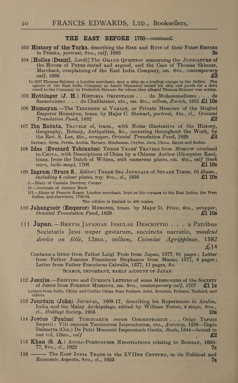 THE EAST BEFORE 1750—continued. 103 History of the Turks, describing the Rise and Rutn of their First Empire in PERSIA, portratt, 8vo., calf, 1683 9s 104 [Holles (Denzil, Lord)] The Granp QUESTION concerning the JUDICATURE of the Housz of PrErs stated and argued, and the Case of Thomas Skinner, Merchant, complaining of the East India Company, sm. 8vo., contemporary calf, 1669. In 1657 Thomas Skinner, a London merchant, sent a ship on a trading voyage to the Indies. ‘The agents of the East India Company at Jambi [Sumatra] seized his ship and goods for a debt owed to the Company by Frederick Skinner for whom they alleged Thomas Skinner was ios: 105 Hottinger (J. H.) Hisrorra Orientauis ... de Muhammedismo. . Saracenismo . . . de Chaldaismo, etc., sm. 4to., vellum, Zurich, 1651 £1 10s 106 Humayun.—The Trezkereu al VaKrat, or Private Memoirs of the Moghul Emperor Humayun, trans. by Major C. Stewart, portrazt, 4to., cl., Oriental Translation Fund, 1832 £2 107 Ibn Batuta, TRAvets of, trans., with Notes illustrative of the History, Geography, Botany, Antiquities, &amp;c., occurring throughout the Work, by the Rev. 8. Lee, 4to., wrapper, Oriental Translation Fund, 1829 £4 Barbary, SENG Persia, Arabia, Tartary, Hindustan, Ceylon, Java, China, Egypt and Sudan. 108 Ides (Everard Ysbrantes) Turree YreArs’ TRAVELS from Moscow overland to Cuina, with Descriptions of China by a Chinese Author (Dionysius Kao), trans. from the Dutch of Witzen, with numerous plates, sm. 4to., calf (back worn, lacks map), 1706 £1 10s 109 Ingram (Bruce S., Hdztor) TurEer SEA JouRNALS of StuaRT Timgs, 16 allusés., including 4 colour plates, roy. 8vo., cl., 1936 £1 10s I.—Diary of Captain Dawtrey Cooper II.—Journals of Jeremy Roch IIt.—Diary of Francis Roger, London merchant, kept on his voyages to the East Indies, the West Indies, and elsewhere, 1703-04. The edition is limited to 400 copies. 110 Jahangueir (Emperor) Memorrs, trans. by Major D. Price, 4to., wrapper, Oriental Translation Fund, 1829 £1 10s 111 Japan.—Brevis JAPpANIAE INsULAE DEscRIPTIO . . . a Patribus Societatis Jesu nuper gestarum, succincta narratio, woodcut device on title, 12mo., vellum, Colonitae Agrippinae, 1582 #14 Contains,a letter from Father Luigi Frois from Japan, 1577, 61 pages ; Letter from Father Joannes Franciscus Stephanus from Macao, 1577, 4 pages; Letter from Father Franciscus Cabralis, 1577, 11 pages, &amp;c. SCARCE, IMPORTANT, EARLY ACCOUNT OF JAPAN. 112 Jesuits.—Epiryine and Curious Lerrrrs of some MissionErs of the Soctety of Jesus from ForEIGN Missrons, sm. 8vo., contemporary calf, 1707 £11s Sonn from India, China and Cochin China from Fathers Arlet, Bouchet, Pelisson, Tachard, and otners. 113 Jourdain (John) Jovurnat, 1608-17, describing his Experiences in Arabia, India and the Malay Archipelago, edited by William Foster, 4 maps, 8vo., cl., Hakluyt Society, 1905 10s 114 Jovius (Paulus) Turcicarnum rerum Commenrarius... Origo Turcici Imperii: Viti omnium Turcicorum Imperatorum, etc., Antwerp, 1538—Cepio Dalmatta (Cor.) De Petri Mocenici Imperatoris Gestis, Basle, 1544—bound in one vol, 12mo., calf * £2 115 Khan (S. A.) Axexio-PortucusEse. NeGoriaTions relating to BomBay, 1660- 77, 8vo., cl., 1922 7s 116  The East Inp1a TRADE in the XVIIT# Cenrvry, in its Political and Economic Aspects, 8vo., cl., 1923 7s