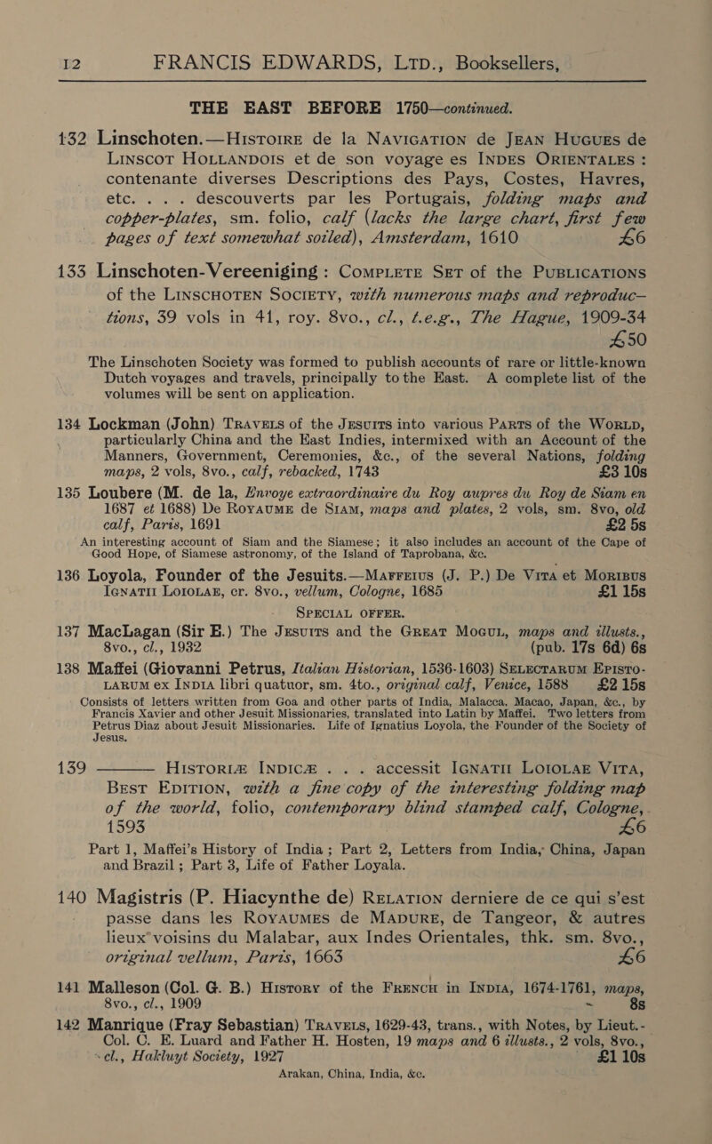 THE EAST BEFORE 1750—continued. 432 Linschoten.—Hisrorre de la NavicaTion de JEAN Hucues de Linscot HOLLANDOIS et de son voyage es INDES ORIENTALES : contenante diverses Descriptions des Pays, Costes, Havres, etc. . . . descouverts par les Portugais, folding maps and copper-plates, sm. folio, calf (lacks the large chart, first few pages of text somewhat sotled), Amsterdam, 1610 46 133 Linschoten- Vereeniging : CompLete SET of the PUBLICATIONS of the LINSCHOTEN SOCIETY, with numerous maps and reproduc— tions, 39 vols in 41, roy. 8vo., cl., Ae.g., The Hague, 1909-34 450 The Linschoten Society was formed to publish accounts of rare or little-known Dutch voyages and travels, principally tothe East. A complete list of the volumes will be sent on application. 134 Lockman (John) TRAvEts of the Jesuits into various Parts of the Worzxp, particularly China and the East Indies, intermixed with an Account of the Manners, Government, Ceremonies, &amp;c., of the several Nations, folding maps, 2 vols, 8vo., calf, rebacked, 1743 £3 10s 135 Loubere (M. de la, Hnvoye extraordinaire du Roy aupres du Roy de Siam en 1687 et 1688) De RoyaumE de Siam, maps and plates, 2 vols, sm. 8vo, old calf, Paris, 1691 £2 5s An interesting account of Siam and the Siamese; it also includes an account of the Cape of Good Hope, of Siamese astronomy, of the Island of Taprobana, &amp;c. 136 Loyola, Founder of the Jesuits.—Marrrius (J. P.) De Vira et Mortsvs Ienatit LOIOLAR, cr. 8vo., vellum, Cologne, 1685 £1 15s SPECIAL OFFER. 137 MacLagan (Sir EH.) The Jesurrs and the Great MoeuLn, maps and illusts., 8vo., cl., 1932 (pub. 17s 6d) 6s 138 Maffei (Giovanni Petrus, Italian Historian, 1536-1603) S—ELEcTARUM EpPisto- LARUM ex Inpz1a libri quatuor, sm. 4to., orzgenal calf, Venice, 1588 £2 15s Consists of letters written from Goa and other parts of India, Malacca, Macao, Japan, &amp;., by Francis Xavier and other Jesuit Missionaries, translated into Latin by Maffei. Two letters from Petrus Diaz about Jesuit Missionaries. Life of Ignatius Loyola, the Founder of the Society of Jesus. 139 ———— Histori@ INDIC&amp; .. .-accessit IGNATII LOIOLAE VITA, Best EpITION, wth a fine copy of the interesting folding map of the world, folio, contemporary blind stamped calf, Cologne, . 1593 46 Part 1, Maffei’s History of India; Part 2, Letters from India, China, Japan and Brazil; Part 3, Life of Father Loyala. 140 Magistris (P. Hiacynthe de) Retarion derniere de ce qui s’est passe dans les RoyaumMEs de MAnpurgE, de Tangeor, &amp; autres lieux*voisins du Malakar, aux Indes Orientales, thk. sm. 8vo., original vellum, Parts, 1663 46 141 Malleson (Col. G. B.) History of the FrEencH in Inp14, 1674-1761, maps, 8vo., cl., 1909 ~ 8s 142 Manrique (Fray Sebastian) TravE.s, 1629-43, trans., with Notes, by Lieut. - Col. C. E. Luard and Father H. Hosten, 19 maps and 6 tllusts., 2 vols, 8vo., ~¢l., Hakluyt Society, 1927 £1 Arakan, China, India, &amp;c.