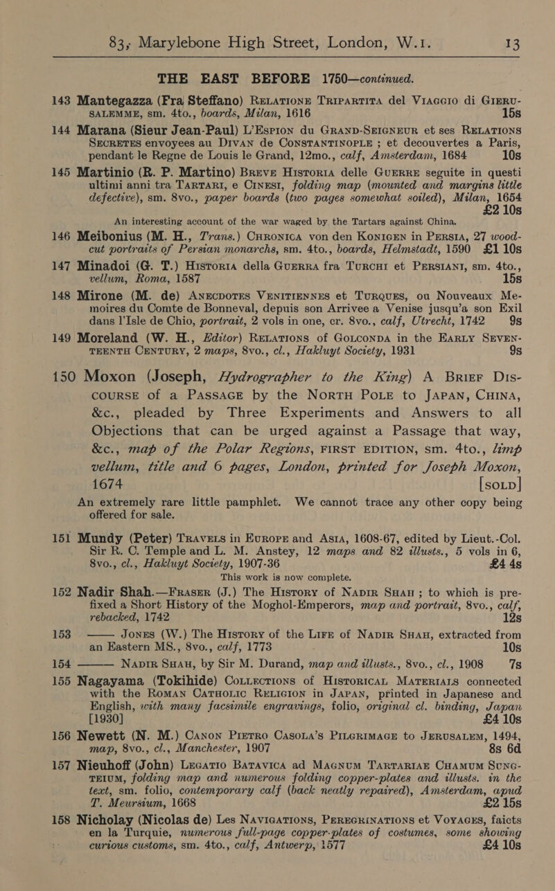 THE EAST BEFORE 1750—cont:nued. 143 Mantegazza (Fra Steffano) ReLationn Trrpartita del Viacero di Gierv- SALEMME, sm. 4to., boards, Milan, 1616 15s 144 Marana (Sieur Jean-Paul) L’Espion du GRAND-SEIGNEUR et ses RELATIONS SECRETES envoyees au DrvAN de CoNSTANTINOPLE ; et decouvertes a Paris, pendant le Regne de Louis le Grand, 12mo., calf, Amsterdam, 1684 10s 145 Martinio (R. P. Martino) Breve Historia delle GuERRE seguite in questi ultimi anni tra TaRTARI, e CinEsI, folding map (mounted and margins little defective), sm. 8vo., paper boards (two pages somewhat soiled), Milan, 1654 £2 10s An interesting account of the war waged by the Tartars against China. 146 Meibonius (M. H., 7rans.) CHronica von den KonicEn in Persia, 27 wood- cut portrasts of Persian monarchs, sm. 4to., boards, Helmstadt, 1590 £110s 147 Minadoi (G. T.) Historia della Guerra fra TurcHrI et PERSIANI, sm. 4to., vellum, Roma, 1587 15s 148 Mirone (M. de) ANEcDoTES VENITIENNES et TuRQUES, ou Nouveaux Me- moires du Comte de Bonneval, depuis son Arrivee a Venise jusqu’a son Exil dans I’Isle de Chio, portrazt, 2 vols in one, cr. 8vo., calf, Utrecht, 1742 9s 149 Moreland (W. H., Hditor) Renations of Goxtconpa in the Earty SEVEN- TEENTH CENTURY, 2 maps, 8vo., cl., Hakluyt Society, 1931 9s 150 Moxon (Joseph, Aydrographer to the King) A Brier Dits- COURSE of a PASSAGE by the NortH POLE to JAPAN, CHINA, &amp;c., pleaded by Three Experiments and Answers to all Objections that can be urged against a Passage that way, &amp;c., map of the Polar Regions, FIRST EDITION, sm. 4to., Limp vellum, title and 6 pages, London, printed for Joseph Moxon, 1674 [soLp| An extremely rare little pamphlet. We cannot trace any other copy being offered for sale. 151 Mundy (Peter) Travets in Europe and Asta, 1608-67, edited by Lieut. -Col. Sir R. C. Temple and L. M. Anstey, 12 maps and 82 illusts., 5 vols in 6, 8vo., cl., Hakluyt Society, 1907-36 £4 4s This work is now complete. 152 Nadir Shah.—Fraser (J.) The History of Napir SHau ; to which is pre- fixed a Short History of the Moghol-Emperors, map and portrait, 8vo., calf,  rebacked, 1742 12s 153 Jones (W.) The History of the Lirz of Napir SHagu, extracted from an Eastern MS., 8vo., calf, 1773 10s 154 — Naprir SHAH, by Sir M. Durand, map and illusts., 8vo., cl., 1908 7s  155 Nagayama (Tokihide) Co.iections of HistoricAL MATeERrIALs connected with the Roman CatHonic RELIGION in JAPAN, printed in Japanese and English, with many facsimile engravings, folio, original cl. binding, Japan [1930] £4 10s 156 Newett (N. M.) Canon Pierro Casona’s PILGRIMAGE to JERUSALEM, 1494, map, 8vo., cl., Manchester, 1907 8s 6d 157 Nieuhoff (John) Lecatio Batavica ad Macnum TARTARIAE CHAMUM Senc- TEIUM, folding map and numerous folding copper-plates and illusts. in the text, sm. folio, contemporary calf (back neatly repaired), Amsterdam, apud T. Meursium, 1668 £2 15s 158 Nicholay (Nicolas de) Les Navications, PEREGRINATIONS et Voyacss, faicts en la Turquie, numerous full-page copper-plates of costumes, some showing curtous customs, sm. 4to., calf, Antwerp, 1577 £4 10s