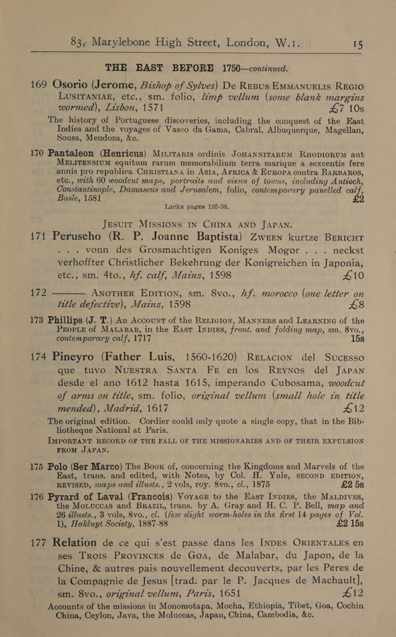   THE EAST BEFORE 1750—continued. 169 Osorio (Jerome, Bishop of Sylves) De REBUS EMMANUELIS REGIO LUSITANIAE, etc., sm. folio, mp vellum (some blank margins wormed), Lisbon, 1571 47 10s The history of Portuguese discoveries, including the conquest of the East Indies and the voyages of Vasco da Gama, Cabral, Albuquerque, Magellan, Sousa, Mendoza, &amp;c. ; 170 Pantaleon (Henricus) Miiraris ordinis JonanniraRuM RHODIORUM aut MELITENSIUM equitum rarum memorabilinm terra marique a sexcentis fere annis pro republica CHRISTIANA in Asta, AFRICA &amp; EvRopa contra BARBAROS, etc., with 60 woodcut maps, portraits and views of towns, including Antioch, Constantinople, Damascus and Jerusalem, folio, contemporary panelled calf, Basle, 1581 Lacks pages 195-98. Jesuit Missions IN CHINA AND JAPAN. 171 Peruscho (R. P. Joanne Baptista) Zween kurtze BERICHT vonn des Grosmachtigen Koniges Mogor ... neckst verhoffter Christlicher Bekehrung der Konigreichen in Japonia, etc., sm. 4to., Af. calf, Mainz, 1598 410 172 ———— Awnotuer EpITI0n, sm. 8vo., Af. morocco (one letter on title defective), Mainz, 1598 £8 173 Phillips (J. T.) An Account of the ReLicion, MANNERS and LEARNING of the PEOPLE of MALABAR, in the East Inpins, front. and folding map, sm. 8vo., contemporary calf, 1717 15s 174 Pineyro (Father Luis, 1560-1620) Retacion del Sucgsso que tuvo NUESTRA SANTA FE en los ReEyNnos del JAPAN desde el ano 1612 hasta 1615, imperando Cubosama, woodcut of arms on title, sm. folio, original vellum (small hole in title mended), Madrid, 1617 412 The original edition. Cordier could only quote a single copy, that in the Bib- liotheque National at Paris. IMPORTANT RECORD OF THE FALL OF THE MISSIONARIES AND OF THEIR EXPULSION FROM JAPAN. 175 Polo (Ser Marco) The Boox of, concerning the Kingdoms and Marvels of the East, trans. and edited, with Notes, by Col. H. Yule, sEconD EniTION, REVISED, maps and illusts., 2 vols, roy. 8vo., cl., 1875 £2 5s 176 Pyrard of Laval (Francois) Voyacs to the East Inpins, the Mauptvszs, the Moiuccas and Brazit, trans. by A. Gray and H.C. P. Bell, map and 26 tllusts., 3 vols, 8vo., cl. (few slight worm-holes in the first 14 pages of Vol. 1), Hakluyt Soctety, 1887-88 £2 15s 177 Relation de ce qui s’est passe dans les INDES ORIENTALES en ses Trois Provinces de Goa, de Malabar, du Japon, de la Chine, &amp; autres pais nouvellement decouverts, par les Peres de la Compagnie de Jesus [trad. par le P. Jacques de Machault], sm. 8vo., original vellum, Parts, 1651 412 Accounts of the missions in Monomotapa, Mocha, Ethiopia, Tibet, Goa, Cochin China, Ceylon, Java, the Moluccas, Japan, China, Cambodia, &amp;c.