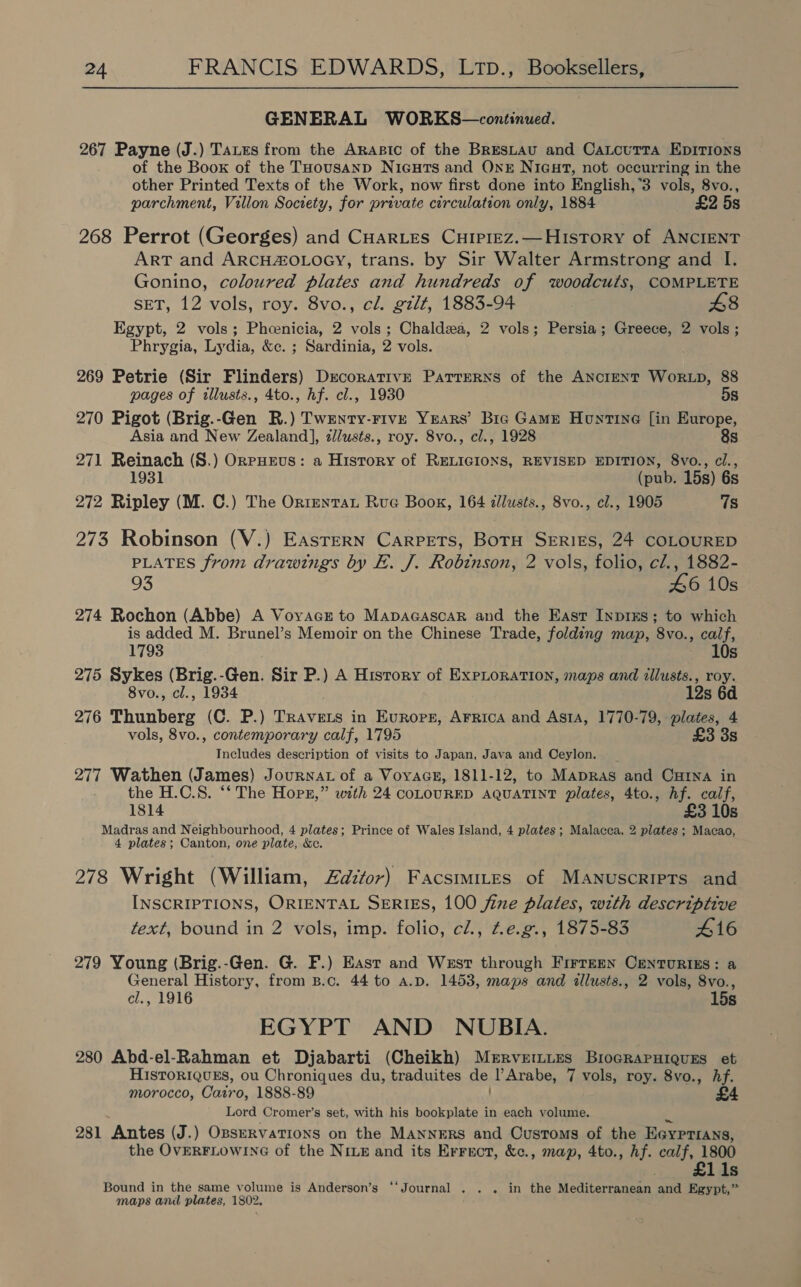 GENERAL WORKS—continued. 267 Payne (J.) Tates from the ARrasic of the BrREsLAU and CaLcuTtTa EpITIons of the Boox of the THousanp NicuTs and OnE Nigar, not occurring in the other Printed Texts of the Work, now first done into English,3 vols, 8vo., parchment, Villon Society, for private circulation only, 1884 £2 5s 268 Perrot (Georges) and CHarLes CuHiprez.— History of ANCIENT ART and ARCHZOLOGY, trans. by Sir Walter Armstrong and I. Gonino, coloured plates and hundreds of woodcuts, COMPLETE SET, 12 vols, roy. 8vo., cl. gilt, 1883-94 £8 Egypt, 2 vols; Phoenicia, 2 vols; Chaldea, 2 vols; Persia; Greece, 2 vols; Phrygia, Lydia, &amp;c. ; Sardinia, 2 vols. 269 Petrie (Sir Flinders) Decorative Parrerns of the Ancient Wor.p, 88 pages of tllusts., 4to., hf. cl., 1930 5s 270 Pigot (Brig.-Gen R.) Twenty-Five Years’ Bre GAME Hontine [in Europe, Asia and New Zealand], z/usts., roy. 8vo., cl., 1928 8s 271 Reinach (S.) Orruevs: a History of RELIGIONS, REVISED EDITION, 8vo., cl., (pub. 15s) 6s 272 Ripley (M. C.) The Orrentat Rue Book, 164 dlusts., 8vo., cl., 1905 7s 273 Robinson (V.) Eastern Carpets, BoTtH SERIES, 24 COLOURED PLATES from drawings by E. J. Robinson, 2 vols, folio, cl., 1882- 93 46 10s 274 Rochon (Abbe) A VoyAacsr to MapacascaR and the East Inprxs; to which is added M. Brunel’s Memoir on the Chinese Trade, folding map, ‘8vo., ae 1793 275 Sykes (Brig.-Gen. Sir P.) A History of Exploration, maps and illusts., roy. 8vo., cl., 1934 12s 6d 276 Thunberg (C. P.) Travets in Evrops, Arrica and Asta, 1770-79, plates, 4 vols, 8vo., contemporary calf, 1795 £3 3s Includes description of visits to Japan, Java and Ceylon. | 277 Wathen (James) Journat of a Voyacz, 1811-12, to Mapras and Cxrna in the H.C.S. ‘‘ The Horn,” with 24 coLOURED AQUATINT plates, 4to., hf. calf, 1814 £3 10s Madras and Neighbourhood, 4 plates; Prince of Wales Island, 4 plates; Malacca, 2 plates ; Macao, 4 plates; Canton, one plate, &amp;e. 278 Wright (William, Zdztor) Facsmmites of Manuscripts and INSCRIPTIONS, ORIENTAL SERIES, 100 fine plates, with descriptive text, bound in 2 vols, imp. folio, cl., Z£e.g., 1875-83 416 279 Young (Brig.-Gen. G. F.) Easr and West through Firreen CenTurizs: a General History, from B.c. 44 to a.D. 1453, maps and allusts., 2 vols, 8vo., cl., 1916 15s EGYPT AND NUBIA. 280 Abd-el-Rahman et Djabarti (Cheikh) Mervrrtties BiograPHiquEs et HISTORIQUES, ou Chroniques du, traduites dei PArabe, 7 vols, roy. 8vo., Af. morocco, Cairo, 1888-89 Lord Cromer’s set, with his bookplate in each volume. 281 Antes (J.) OpseRvaTions on the MANNERS and Customs of the EGyprrans, the OVERFLOWING of the Nive and its Errect, &amp;c., map, 4to., hf. calf, 1800 £1 1s Bound in the same volume is Anderson’s ‘‘Journal . . . in the Wediterniena! and Egypt,’ maps and plates, 1802.