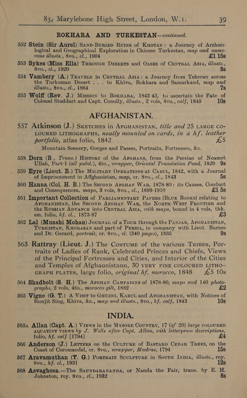  BOKHARA AND TURKESTAN—continued. 552 Stein (Sir Aurel) Sanp-Burizep Ruins of Kuotan: a Journey of Archzo- logical and Geographical Exploration in Chinese Turkestan, map and nume- rous illusts., 8vo., cl., 1904 £1 15s 553 Sykes (Miss Ella) Turovcu Deserts and Oases of Centra Asta, tlusts., 8vo., cl., 1920 8s 554 Vambery (A.) TRAvets in CentraL Asta: a Journey from Teheran across the Turkoman Desert... to Khiva, Bokhara and Samarkand, map and tllusts., 8vo., cl., 1864 7s 555 Wolff (Rev. J.) Mission to BoxHara, 1843 45, to ascertain the Fate of Colonel Stoddart and Capt. Conolly, zlusts., 2 vols, 8vo., calf, 1845 10s AFGHANISTAN. 557 Atkinson (J.) SketcHEs in AFGHANISTAN, “tle and 25 LARGE CO- LOURED LITHOGRAPHS, zeatly mounted on cards, in a hf. leather portfolio, atlas folio, 1842 H5 Mountain Scenery, Gorges and Passes, Portraits, Fortresses, &amp;c. 558 Dorn (B, Trans.) History of the AraHans, from the Persian of Neamet Ullah, Partl1 (all pubd.), 4to., wrapper, Oriental Translation Fund, 1829 9s 559 Eyre (Lieut. B.) The Mitirary OprERaTIonNsS at CasuL, 1842, with a Journal of Imprisonment in Affghanistan, map, cr. 8vo., cl., 1843 5s 560 Hanna (Col. H. B.) The Szconp ArcHan War, 1878-80: its Causes, Conduct and Consequences, maps, 3 vols, 8vo., cl., 1899-1910 £1 5s 561 Important Collection of PartiamenTaRyY Papers (BLUE Books) relating to AFGHANISTAN, the Seconp ArGHan War, the NortH-WEst FRONTIER and the RusstAn ADVANCE into CENTRAL ASIA, with maps, bound in 4 vols, thk. sm. folio, hf. cl., 1873-87 £ 562 Lal (Munshi Mohan) Journat of a Tour through the PANJAB, AFGHANISTAN, TURKISTAN, KHORASAN and part of PreRsta, in company with Lieut. Burnes and Dr. Gerard, portrazt, cr. 8vo., cl. (340 pages), 1835 9s 563 Rattray (Lieut. J.) The Costume of the various Trises, Por- traits of Ladies of Rank, Celebrated Princes and Chiefs, Views of the Principal Fortresses and Cities, and Interior of the Cities and Temples of Afghaunistaun, 30 VERY FINE COLOURED LITHO- GRAPH PLATES, large folio, orzgtnal hf. morocco, 1848 45 10s 564 Shadbolt (S. H.) The Arauan Camparens of 1878-80, maps and 140 photo- graphs, 2 vols, 4to., morocco gilt, 1882 £2 565 Vigne (G. T.) A Visit to GHuzni, Kasun and AFGHANISTAN, with Notices of Runjit Sing, Khiva, &amp;c., map and illusts., 8vo., hf. calf, 1843 10s INDIA. 5654 Allan (Capt. A.) Views in the Mysorr Country, 17 (of 20) large coLOURED AQUATINT VIEWS by J. Wells after Capt. Allan, with letterpress descriptions, folio, Af. calf [1794] 566 Anderson (J.) Lerrers on the Cutture of BAstarpD CrepaR TREES, on the Coast of Coromandel, cr. 8vo., wrapper, Madras, 1794 15s 567 Aravamuthan (T. G.) Portrait Scunprure in Soutrnu Inp1a, dllusts., roy. 8vo., hf. cl., 1931 12s 568 Asvaghosa.—The SAUNDARANANDA, or Nanda the Fair, trans. by E. H. Johnston, roy. 8vo., cl., 1932 8s