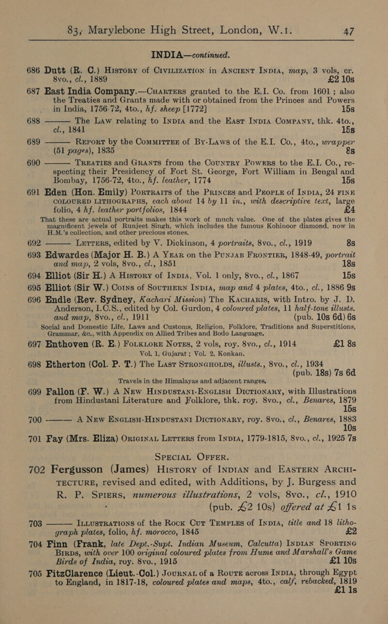 INDIA—continued. 686 Dutt (R. C.) History of Civinizarion in Ancient INDIA, map, 3 vols, er. 8vo., cl., 1889 £2 10s 687 East India Company.—Cuarrers granted to the E.I. Co. from 1601; also the Treaties and Grants made with or obtained from the Princes and Powers    in India, 1756-72, 4to., hf. sheep [1772] 15s 688 The Law relating to InpIA and the East Inp1A Company, thk. 4to., cl., 1841 15s 689 Report by the Commitrexr of By-Laws of the E.I. Co., 4to., wrapper (51 pages), 1835 8s 690 TREATIES and GRANTS from the Country Powers to the E.I. Co., re- specting their Presidency of Fort St. George, Fort William in Bengal and Bombay, 1756-72, 4to., hf. leather, 1774 15s 691 Eden (Hon. Emily) Porrrairs of the Princes and Prope of Inp1a, 24 FINE COLOURED LITHOGRAPHS, each about 14 by 11 in., with descriptive text, large folio, 4 hf. leather portfolios, 1844 That these are actual portraits makes this work of much value. One of the plates gives the magnificent jewels of Runjeet Singh, which includes the famous Kohinoor diamond, now in H.M.’s collection, and other precious stones.  692 LetreErs, edited by V. Dickinson, 4 portrazts, 8vo., cl., 1919 8s 693 Edwardes (Major H. B.) A YEAR on the Punsas FRONTIER, 1848-49, portrait and map, 2 vols, 8vo., cl., 1851 18s 694 Elliot (Sir H.) A History of Inpra, Vol. 1 only, 8vo., cl., 1867 15s 695 Blliot (Sir W.) Corns of Sournern Inpia, map and 4 plates, 4to., cl., 1886 9s 696 Endle (Rev. Sydney, Kachart Mission) The Kacuaris, with Intro. by J. D. Anderson, I.0.8., edited by Col. Gurdon, 4 colowred plates, 11 half-tone dllusts. and map, 8vo., cl., 1911 (pub. 10s 6d) 6s Social and Domestic Life, Laws and Customs, Religion, Folklore, Traditions and Superstitions, Grammar, &amp;c., with Appendix on Allied Tribes and Bodo Language. 697 Enthoven (R. E.) FoLKLore Nortss, 2 vols, roy. 8vo., cl., 1914 £1 8s Vol. 1, Gujarat ; Vol. 2, Konkan. 698 Etherton (Col. P. T.) The Lasr StroneHo.ps, tllusts., 8vo., cl., 1934 (pub. 18s) 7s 6d Travels in the Himalayas and adjacent ranges, 699 Fallon (F. W.) A New Hinpustani-Enexisu Dicrionary, with Illustrations from Hindustani Literature and Folklore, thk. roy. 8vo., cl., Benares, 1879 15s 700 -——_— A New EnetuisH-Hinpustanti Dictionary, roy. 8vo., cl., Benares, 1883 10s 701 Fay (Mrs. Eliza) OrternaL Lerrers from Inp1A, 1779-1815, 8vo., cl., 1925 7s SPECIAL OFFER. 702 Fergusson (James) History of InpIAN and EAsTERN ARCHI- TECTURE, revised and edited, with Additions, by J. Burgess and R. P. Sprers, numerous tllustrations, 2 vols, 8vo., cl., 1910 (pub. 42 10s) offered at #1 1s ILLUSTRATIONS of the Rock Cur TEemP.szs of Inpra, title and 18 litho- graph plates, folio, hf. morocco, 1845 704 Finn (Frank, late Dept.-Supt. Indian Museum, Calcutta) Inp1an Sportine Birps, with over 100 original coloured plutes from Hume and Marshall's Game Birds of India, roy. 8vo., 1915 £1 10s 705 FitzClarence (Lieut.-Col.) Journar of a Rours across Inp1, through Egypt to England, in 1817-18, coloured plates and maps, 4to., calf, ee rie Ss 703 
